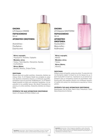 115
ΠΕΡΙΓΡΑΦΉ
Εξωτικό μίγμα από ευωδιές κανέλλας, ηλιοτροπίου, βανίλιας και
σπόρων τόνκα. Το LR Classics Hawaii σας μεταφέρει σε μακρι-
νούς εξωτικούς νησιωτικούς κόσμους, με ατέλειωτες αμμουδιές,
καταγάλανα νερά και ρομαντικά ηλιοβασιλέματα. Το LR Classics
Hawaii περικλείει τον αέρα ενός νησιωτικού παραδείσου, τον αιχ-
μαλωτίζει σε ένα μοναδικό άρωμα. Μια εξωτική δημιουργία που
μαγεύει με τις νότες κανέλλας, ηλιοτροπίου, βανίλιας και σπόρων
τόνκα.
ΠΡΟΪΌΝΤΑ ΤΗΣ ΊΔΙΑΣ ΑΡΩΜΑΤΙΚΉΣ ΟΙΚΟΓΈΝΕΙΑΣ
Harem, LR Classics ANTIGUA, Brilliant Look
ΌΝΟΜΑ
LR Classics HAWAII
ΠΕΡΙΕΧΌΜΕΝΟ
50 ml
ΑΡΩΜΑΤΙΚΉ ΟΙΚΟΓΈΝΕΙΑ	
Ανατολίτικο -
Πουδρένιο -
Σαγηνευτικό
ΠΕΡΙΓΡΑΦΉ
Καθαρή μαγεία από φρέζια, γιασεμί και μόσχο. Το μαγευτικό νησί
της Σαντορίνης χάρισε το όνομά του σε ένα άρωμα που με τη
ζεστή λουλουδάτη έντασή του, παραπέμπει σε μια ελληνική κα-
λοκαιρινή μέρα με καταγάλανο ουρανό και κρυστάλλινα νερά.
Σαγηνευτικές νότες φρέζιας οδηγούν στην πληθωρική αρωματι-
κή καρδιά από γιασεμί που ολοκληρώνεται αρμονικά με τόνους
μόσχου.
ΠΡΟΪΌΝΤΑ ΤΗΣ ΊΔΙΑΣ ΑΡΩΜΑΤΙΚΉΣ ΟΙΚΟΓΈΝΕΙΑΣ
Beautyqueen, Eau de Style, Heart  Soul, Pseudonym, Guido
Maria Kretschmer for Women
ΌΝΟΜΑ
LR Classics SANTORINI
ΠΕΡΙΕΧΌΜΕΝΟ
50 ml
ΑΡΩΜΑΤΙΚΉ
ΟΙΚΟΓΈΝΕΙΑ	
Λουλουδάτο -
Φρουτώδες -
Αισθησιακό
Νότες κορυφής
Περγαμόντο, Κανέλλα, Γαρίφαλο
Μεσαίες νότες
Γιασεμί, Τριαντάφυλλο, Ηλιοτρόπιο, Κρινάκι,
Σανδαλόξυλο
Νότες βάσης
Βανίλια, Μόσχος, Σπόροι Tonka
Νότες κορυφής
Φρέζια
Μεσαίες νότες
Γιασεμί
Νότες βάσης
Μόσχος
Ingredients Alcohol denat., Parfum (Fragrance), Aqua (Water), Coumarin, Citronellol,
Geraniol, Benzyl Benzoate, Linalool, Limonene, Benzyl Cinnamate, Eugenol, Citral
Ingredients Alcohol denat., Parfum (Fragrance), Aqua(Water), Linalool, Benzyl Ben-
zoate, Citronellol, Geraniol, Limonene, Ethylhexyl Methoxycinnamate, Butyl Methoxy-
dibenzoylmethane, Alpha-Isomethyl Ionone, Ethylhexyl Salicylate, Benzyl Salicylate, CI
17200 (Red 33), CI 60730 (Ext. Violet 2)
 
