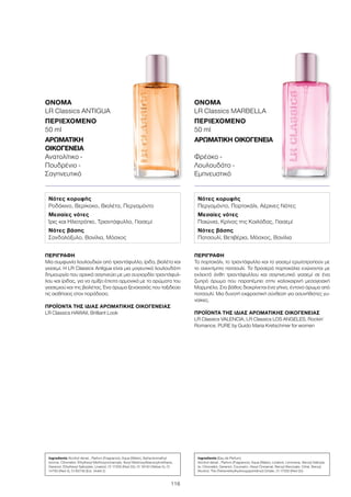 116
ΠΕΡΙΓΡΑΦΉ
Το πορτοκάλι, το τριαντάφυλλο και το γιασεμί ερωτοτροπούν με
το ανεκτίμητο πατσουλί. Τα δροσερά πορτοκάλια ενώνονται με
εκλεκτά άνθη τριαντάφυλλου και σαγηνευτικό γιασεμί σε ένα
ζωηρό άρωμα που παραπέμπει στην καλοκαιρινή μεσογειακή
Μαρμπέλα. Στο βάθος διακρίνεται ένα γήινο, έντονο άρωμα από
πατσουλί. Μια δυνατή εκφραστική σύνθεση για ασυνήθιστες γυ-
ναίκες.
ΠΡΟΪΌΝΤΑ ΤΗΣ ΊΔΙΑΣ ΑΡΩΜΑΤΙΚΉΣ ΟΙΚΟΓΈΝΕΙΑΣ
LR Classics VALENCIA, LR Classics LOS ANGELES, Rockin´
Romance, PURE by Guido Maria Kretschmer for women
ΌΝΟΜΑ
LR Classics MARBELLA
ΠΕΡΙΕΧΌΜΕΝΟ
50 ml
ΑΡΩΜΑΤΙΚΉ ΟΙΚΟΓΈΝΕΙΑ	
Φρέσκο -
Λουλουδάτο -
Εμπνευστικό
ΠΕΡΙΓΡΑΦΉ
Μια συμφωνία λουλουδιών από τριαντάφυλλο, ίριδα, βιολέτα και
γιασεμί. Η LR Classics Antigua είναι μια μαγευτικά λουλουδάτη
δημιουργία που αρχικά σαγηνεύει με μια συγχορδία τριαντάφυλ-
λου και ίριδας, για να σμίξει έπειτα αρμονικά με τα αρώματα του
γιασεμιού και της βιολέτας. Ένα άρωμα ξενοιασιάς που ταξιδεύει
τις αισθήσεις στον παράδεισο.
ΠΡΟΪΌΝΤΑ ΤΗΣ ΊΔΙΑΣ ΑΡΩΜΑΤΙΚΉΣ ΟΙΚΟΓΈΝΕΙΑΣ
LR Classics HAWAII, Brilliant Look
ΌΝΟΜΑ
LR Classics ANTIGUA
ΠΕΡΙΕΧΌΜΕΝΟ
50 ml
ΑΡΩΜΑΤΙΚΉ
ΟΙΚΟΓΈΝΕΙΑ	
Ανατολίτικο -
Πουδρένιο -
Σαγηνευτικό
Νότες κορυφής
Ροδάκινο, Βερίκοκο, Βιολέτα, Περγαμόντο
Μεσαίες νότες
Ίρις και Ηλιοτρόπιο, Τριαντάφυλλο, Γιασεμί
Νότες βάσης
Σανδαλόξυλο, Βανίλια, Μόσχος
Νότες κορυφής
Περγαμόντο, Πορτοκάλι, Αέρινες Νότες
Μεσαίες νότες
Παιώνια, Κρίνος της Κοιλάδας, Γιασεμί
Νότες βάσης
Πατσουλί, Βετιβέρια, Μόσχος, Βανίλια
Ingredients Alcohol denat., Parfum (Fragrance), Aqua (Water), Alpha-Isomethyl
Ionone, Citronellol, Ethylhexyl Methoxycinnamate, Butyl Methoxydibenzoylmethane,
Geraniol, Ethylhexyl Salicylate, Linalool, CI 17200 (Red 33), CI 19140 (Yellow 5), CI
14700 (Red 4), CI 60730 (Ext. Violet 2)
Ingredients (Eau de Parfum)
Alcohol denat., Parfum (Fragrance), Aqua (Water), Linalool, Limonene, Benzyl Salicyla-
te, Citronellol, Geraniol, Coumarin, Hexyl Cinnamal, Benzyl Benzoate, Citral, Benzyl
Alcohol, Tris (Tetramethylhydroxypiperidinol) Citrate, CI 17200 (Red 33)
 