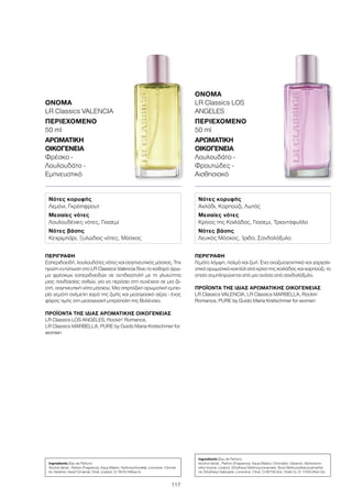 117
ΠΕΡΙΓΡΑΦΉ
Γεμάτο λάμψη, παλμό και ζωή. Ένα αναζωογονητικό και γαργαλι-
στικό αρωματικό κοκτέιλ από κρίνο της κοιλάδας και καρπούζι, το
οποίο συμπληρώνεται από μια ανάσα από σανδαλόξυλο.
ΠΡΟΪΌΝΤΑ ΤΗΣ ΊΔΙΑΣ ΑΡΩΜΑΤΙΚΉΣ ΟΙΚΟΓΈΝΕΙΑΣ
LR Classics VALENCIA, LR Classics MARBELLA, Rockin´
Romance, PURE by Guido Maria Kretschmer for women
ΌΝΟΜΑ
LR Classics LOS
ANGELES
ΠΕΡΙΕΧΌΜΕΝΟ
50 ml
ΑΡΩΜΑΤΙΚΉ
ΟΙΚΟΓΈΝΕΙΑ	
Λουλουδάτο -
Φρουτώδες -
Αισθησιακό
ΠΕΡΙΓΡΑΦΉ
Εσπεριδοειδή, λουλουδάτες νότες και σαγηνευτικός μόσχος. Την
πρώτη εντύπωση στο LR Classics Valencia δίνει το καθαρό άρω-
μα φρέσκων εσπεριδοειδών σε αντιδιαστολή με τη γλυκύτητα
μιας πανδαισίας ανθών, για να περάσει στη συνέχεια σε μια ζε-
στή, σαγηνευτική νότα μόσχου. Μια σπιρτόζικη αρωματική εμπει-
ρία γεμάτη ανέμελη χαρά της ζωής και μεσογειακό αέρα - ένας
φόρος τιμής στη μεσογειακή μητρόπολη της Βαλένσια.
ΠΡΟΪΌΝΤΑ ΤΗΣ ΊΔΙΑΣ ΑΡΩΜΑΤΙΚΉΣ ΟΙΚΟΓΈΝΕΙΑΣ
LR Classics LOS ANGELES, Rockin‘ Romance,
LR Classics MARBELLA, PURE by Guido Maria Kretschmer for
women
ΌΝΟΜΑ
LR Classics VALENCIA
ΠΕΡΙΕΧΌΜΕΝΟ
50 ml
ΑΡΩΜΑΤΙΚΉ
ΟΙΚΟΓΈΝΕΙΑ	
Φρέσκο -
Λουλουδάτο -
Εμπνευστικό
Νότες κορυφής
Λεμόνι, Γκρέιπφρουτ
Μεσαίες νότες
Λουλουδένιες νότες, Γιασεμί
Νότες βάσης
Κεχριμπάρι, Ξυλώδεις νότες, Μόσχος
Νότες κορυφής
Αχλάδι, Καρπούζι, Λωτός
Μεσαίες νότες
Κρίνος της Κοιλάδας, Γιασεμί, Τριαντάφυλλο
Νότες βάσης
Λευκός Μόσχος, Ίριδα, Σανδαλόξυλο
Ingredients (Eau de Parfum)
Alcohol denat., Parfum (Fragrance), Aqua (Water), Hydroxycitronellal, Limonene, Citronel-
lol, Geraniol, Hexyl Cinnamal, Citral, Linalool, CI 19140 (Yellow 5)
Ingredients (Eau de Parfum)
Alcohol denat., Parfum (Fragrance), Aqua (Water), Citronellol, Geraniol, Alpha-Isom-
ethyl Ionone, Linalool, Ethylhexyl Methoxycinnamate, Butyl Methoxydibenzoylmetha-
ne, Ethylhexyl Salicylate, Limonene, Citral, CI 60730 (Ext. Violet 2), CI 17200 (Red 33)
 