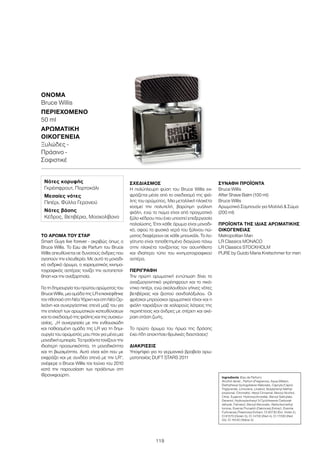 119
ΌΝΟΜΑ	
Bruce Willis
ΠΕΡΙΕΧΌΜΕΝΟ	
50 ml
ΑΡΩΜΑΤΙΚΉ
ΟΙΚΟΓΈΝΕΙΑ	
Ξυλώδες -
Πράσινο -
Σοφιστικέ
ΤΟ ΆΡΩΜΑ ΤΟΥ ΣΤΑΡ
Smart Guys live forever - ακριβώς όπως ο
Bruce Willis. Το Eau de Parfum του Bruce
Willis απευθύνεται σε δυνατούς άνδρες που
αγαπούν την ελευθερία. Με αυτό το μοναδι-
κό ανδρικό άρωμα, ο χαρισματικός κινημα-
τογραφικός αστέρας τονίζει την αυτοπεποί-
θηση και την ανεξαρτησία.
Για τη δημιουργία του πρώτου αρώματος του
Bruce Willis, μια ομάδα της LR επισκέφθηκε
τον ηθοποιό στη Νέα Υόρκη και στη Νέα Ορ-
λεάνη και συνεργάστηκε στενά μαζί του για
την επιλογή των αρωματικών κατευθύνσεων
καιτοσχεδιασμότηςφιάληςκαιτηςσυσκευ-
ασίας. „Η συνεργασία με την ενθουσιώδη
και παθιασμένη ομάδα της LR για τη δημι-
ουργία του αρώματός μου ήταν για μένα μια
μοναδική εμπειρία. Τα προϊόντα τονίζουν την
ιδιαίτερη προσωπικότητα, τη μοναδικότητα
και τη βιωσιμότητα. Αυτό είναι κάτι που με
εκφράζει και με συνδέει στενά με την LR“,
ανέφερε ο Bruce Willis τον Ιούνιο του 2010
κατά την παρουσίαση των προϊόντων στη
Φρανκφούρτη.
ΣΧΕΔΙΑΣΜΌΣ
Η πολύπλευρη φύση του Bruce Willis εκ-
φράζεται μέσα από το σχεδιασμό της φιά-
λης του αρώματος. Μια μεταλλική πλακέτα
κοσμεί την πολυτελή, βαρύτιμη γυάλινη
φιάλη, ενώ το πώμα είναι από πραγματικό
ξύλο κέδρου που έχει υποστεί επεξεργασία
παλαίώσης. Έτσι κάθε άρωμα είναι μοναδι-
κό, αφού τα φυσικά νερά του ξύλινου πώ-
ματος διαφέρουν σε κάθε μπουκάλι. Το λο-
γότυπο είναι τοποθετημένο διαγώνια πάνω
στην πλακέτα τονίζοντας τον ασυνήθιστο
και ιδιαίτερο τύπο του κινηματογραφικού
αστέρα.
ΠΕΡΙΓΡΑΦΉ
Την πρώτη αρωματική εντύπωση δίνει το
αναζωογονητικό γκρέιπφρουτ και το πικά-
ντικο πιπέρι, ενώ ακολουθούν γήινες νότες
βετιβέριας και ζεστού σανδαλόξυλου. Οι
φρέσκοι μπρούσκοι αρωματικοί τόνοι και η
φιάλη ταιριάζουν σε χαλαρούς λάτρεις της
περιπέτειας και άνδρες με στέρεη και ακέ-
ραιη στάση ζωής.
Το πρώτο άρωμα του ήρωα της δράσης
έχει ήδη αποκτήσει θρυλικές διαστάσεις!
ΔΙΑΚΡΊΣΕΙΣ
Υποψήφιο για τα γερμανικά βραβεία αρω-
ματοποιίας DUFT STARS 2011
ΣΥΝΑΦΉ ΠΡΟΪΌΝΤΑ
Bruce Willis
After Shave Balm (100 ml)
Bruce Willis
Αρωματικό Σαμπουάν για Μαλλιά  Σώμα
(200 ml)
ΠΡΟΪΌΝΤΑ ΤΗΣ ΊΔΙΑΣ ΑΡΩΜΑΤΙΚΉΣ
ΟΙΚΟΓΈΝΕΙΑΣ
Metropolitan Man
LR Classics MONACO
LR Classics STOCKHOLM
PURE by Guido Maria Kretschmer for men
Ingredients (Eau de Parfum)
Alcohol denat., Parfum (Fragrance), Aqua (Water),
Diethylhexyl Syringylidene Malonate, Caprylic/Capric
Triglyceride, Limonene, Linalool, Butylphenyl Methyl-
propional, Citronellol, Hexyl Cinnamal, Benzyl Alcohol,
Citral, Eugenol, Hydroxycitronellal, Benzyl Salicylate,
Geraniol, Hydroxyisohexyl 3-Cyclohexene Carboxal-
dehyde, Farnesol, Benzyl Benzoate, Alpha-Isomethyl
Ionone, Evernia Prunastri (Oakmoss) Extract, Evernia
Furfuracea (Treemoss) Extract, CI 60730 (Ext. Violet 2),
CI 61570 (Green 5), CI 14700 (Red 4), CI 17200 (Red
33), CI 19140 (Yellow 5)
Νότες κορυφής
Γκρέιπφρουτ, Πορτοκάλι
Μεσαίες νότες
Πιπέρι, Φύλλα Γερανιού
Νότες βάσης
Κέδρος, Βετιβέρια, Μοσχολίβανο
 