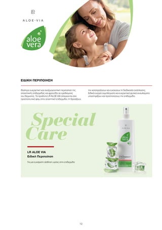 12
Ιδιαίτερα ευεργετική και αναζωογονητική περιποίηση της
απαιτητικής επιδερμίδας και φροντίδα σε ερεθισμούς
του δέρματος. Τα προϊόντα LR ALOE VIA απλώνονται σαν
προστατευτικό φιλμ στην απαιτητική επιδερμίδα, τη δροσίζουν,
την καταπραΰνουν και ενισχύουν τη διαδικασία ανάπλασης.
Ειδικά ενεργά συμπλέγματα και ευεργετικά φυτικά εκχυλίσματα
υποστηρίζουν και προστατεύουν την επιδερμίδα.
ΕΙΔΙΚΗ ΠΕΡΙΠΟΙΗΣΗ
	Special
Care
LR ALOE VIA
Ειδική Περιποίηση
Για μια ευχάριστη αίσθηση υγείας στην επιδερμίδα
 