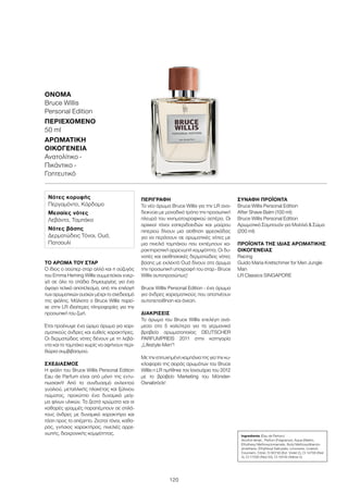 120
ΌΝΟΜΑ	
Bruce Willis
Personal Edition
ΠΕΡΙΕΧΌΜΕΝΟ	
50 ml
ΑΡΩΜΑΤΙΚΉ
ΟΙΚΟΓΈΝΕΙΑ	
Ανατολίτικο -
Πικάντικο -
Γοητευτικό
ΤΟ ΆΡΩΜΑ ΤΟΥ ΣΤΑΡ
Ο ίδιος ο σούπερ σταρ αλλά και η σύζυγός
του Emma Heming Willis συμμετείχαν ενερ-
γά σε όλα τα στάδια δημιουργίας για ένα
άψογο τελικό αποτέλεσμα, από την επιλογή
των αρωματικών ουσιών μέχρι το σχεδιασμό
της φιάλης. Μάλιστα ο Bruce Willis παρεί-
χε στην LR ιδιαίτερες πληροφορίες για την
προσωπική του ζωή.
Έτσι προέκυψε ένα ώριμο άρωμα για χαρι-
σματικούς άνδρες και ευθείς χαρακτήρες.
Οι δερματώδεις νότες δένουν με τη λεβά-
ντα και το ταμπάκο χωρίς να αφήνουν περι-
θώρια συμβιβασμού.
ΣΧΕΔΙΑΣΜΌΣ
Η φιάλη του Bruce Willis Personal Edition
Eau de Parfum είναι από μόνη της εντυ-
πωσιακή! Από το συνδυασμό εκλεκτού
γυαλιού, μεταλλικής πλακέτας και ξύλινου
πώματος, προκύπτει ένα δυναμικό μείγ-
μα φίνων υλικών. Τα ζεστά χρώματα και οι
καθαρές γραμμές παραπέμπουν σε στιλά-
τους άνδρες με δυναμικό χαρακτήρα και
τάση προς το απέριττο. Ζεστοί τόνοι, καθα-
ρός, γνήσιος χαρακτήρας, πινελιές αρρε-
νωπής, διαχρονικής κομψότητας.
ΠΕΡΙΓΡΑΦΉ
Το νέο άρωμα Bruce Willis για την LR ανα-
δεικνύει με μοναδικό τρόπο την προσωπική
πλευρά του κινηματογραφικού αστέρα. Οι
αρχικοί τόνοι εσπεριδοειδών και μαύρου
πιπεριού δίνουν μια αίσθηση φρεσκάδας
για να περάσουν σε αρωματικές νότες με
μια πινελιά ταμπάκου που εκπέμπουν χα-
ρακτηριστική αρρενωπή κομψότητα. Οι δυ-
νατές και αισθησιακές δερματώδεις νότες
βάσης με εκλεκτό Οud δίνουν στο άρωμα
την προσωπική υπογραφή του σταρ - Bruce
Willis αυτοπροσώπως!
Bruce Willis Personal Edition - ένα άρωμα
για άνδρες χαρισματικούς που αποπνέουν
αυτοπεποίθηση και άνεση.
ΔΙΑΚΡΊΣΕΙΣ
Το άρωμα του Bruce Willis επελέγη ανά-
μεσα στα 5 καλύτερα για τα γερμανικά
βραβεία αρωματοποιίας DEUTSCHER
PARFUMPREIS 2011 στην κατηγορία
„Lifestyle-Men“!
Με την επιτυχημένη καμπάνια της για την κυ-
κλοφορία της σειράς αρωμάτων του Bruce
Willis η LR τιμήθηκε τον Ιανουάριο του 2012
με το βραβείο Marketing του Münster-
Osnabrück!
ΣΥΝΑΦΉ ΠΡΟΪΌΝΤΑ
Bruce Willis Personal Edition
After Shave Balm (100 ml)
Bruce Willis Personal Edition
Αρωματικό Σαμπουάν για Μαλλιά  Σώμα
(200 ml)
ΠΡΟΪΌΝΤΑ ΤΗΣ ΊΔΙΑΣ ΑΡΩΜΑΤΙΚΉΣ
ΟΙΚΟΓΈΝΕΙΑΣ
Racing
Guido Maria Kretschmer for Men Jungle
Man
LR Classics SINGAPORE
Νότες κορυφής
Περγαμόντο, Κάρδαμο
Μεσαίες νότες
Λεβάντα, Ταμπάκο
Νότες βάσης
Δερματώδεις Τόνοι, Oud,
Πατσουλί
Ingredients (Eau de Parfum)
Alcohol denat., Parfum (Fragrance), Aqua (Water),
Ethylhexyl Methoxycinnamate, Butyl Methoxydibenzo-
ylmethane, Ethylhexyl Salicylate, Limonene, Linalool,
Coumarin, Citral, CI 60730 (Ext. Violet 2), CI 14700 (Red
4), CI 17200 (Red 33), CI 19140 (Yellow 5)
 