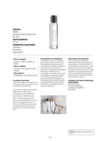 122
ΤΟ ΑΡΩΜΑ ΤΩΝ STARS
«Να είσαι αληθινός, να είσαι φυσικός, να
είσαι απλά ο εαυτός σου» είναι το μήνυμα
του Guido Maria Kretschmer!
Ο αγαπημένος σχεδιαστής εφαρμόζει
καθημερινά το μήνυμα αυτό,
ενθουσιάζοντας τους ανθρώπους
με τη θετική του ενέργεια και την
αγάπη του για τη ζωή. Για το λόγο
αυτό, ο Guido δημιούργησε ένα
άρωμα που αιχμαλωτίζει όλη τη θετική
αύρα της προσωπικότητάς του, το
οποίο σας συνοδεύει σε κάθε στιγμή
της καθημερινότητάς σας και σας
ενθαρρύνει να είστε απλά ο εαυτός
σας.
ΣΧΕΔΙΑΣΜΌΣ ΤΟΥ ΑΡΩΜΑΤΟΣ
«Απολαμβάνω τη ζωή μου στο έπακρο
γιατί μου αρέσει να είμαι ο εαυτός μου».
Ο Guido Maria Kretschmer εκτιμά τις
ιδιαιτερότητές του, βρίσκεται σε αρμονία
με τον εαυτό του και το χαίρεται. Ο
σχεδιασμός του αρώματος χαρακτηρίζεται
από αυτή την αυθεντικότητα και
εντυπωσιάζει με την απλότητα και τον λιτό
του χαρακτήρα. Το υφασμάτινο πουγκί
που συνοδεύει το άρωμα, εκτός από
κομψή συσκευασία του αρώματος, έχει
πολλές διαφορετικές χρήσεις. Μπορείτε
να το χρησιμοποιήσετε ως θήκη για τα
γυαλιά ηλίου, το smartphone και άλλα
απαραίτητα αξεσουάρ.
ΠΕΡΙΓΡΑΦΉ ΤΟΥ ΑΡΩΜΑΤΟΣ
Το άρωμα PURE by Guido Maria
Kretschmer for men έχει μια χαρισματική
νότα κορυφής, η οποία δίνει τη θέση της
σε μια πολύπλευρη νότα καρδιάς, η οποία
εξελίσσεται σε μια πικάντικη νότα βάσης.
Ένα άρωμα που σας εμπνέει να είστε απλά
ο εαυτός σας. Μια αρρενωπή αρωματική
σύνθεση από γαρίφαλο, ξύλο guaiacum
και ξύλο κέδρου, η οποία σας συνοδεύει
όλες τις ώρες της ημέρας.
ΠΡΟΪΟΝΤΑ ΤΗΣ ΙΔΙΑΣ ΑΡΩΜΑΤΙΚΗΣ
ΟΙΚΟΓΕΝΕΙΑΣ
Metropolitan Man
LR Classics MONACO
LR Classics STOCKHOLM
Bruce Willis
Ingredients Alcohol denat., Parfum (Fragrance), Aqua
(Water), Linalool, Limonene, Coumarin, Eugenol, Benzyl
Salicylate
Νότες κορυφής
Αγγελική, σαφράν, οξείδιο του
ρόδου
Νότες καρδιάς
Γαρίφαλο, ξύλο guaiacum, ξύλο
κέδρου
Νότες βάσης
Σανδαλόξυλο, dry amber, μόσχος
ΌΝΟΜΑ	
PURE
by Guido Maria Kretschmer
for men
ΠΕΡΙΕΧΌΜΕΝΟ	
50 ml
ΑΡΩΜΑΤΙΚΉ ΟΙΚΟΓΈΝΕΙΑ	
Ξυλώδες -
Πικάντικο -
Χαρισματικό
 