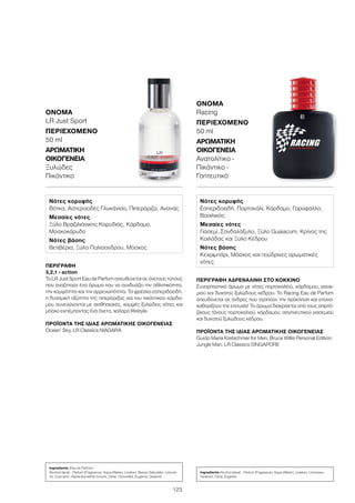 123
ΠΕΡΙΓΡΑΦΉ ΑΔΡΕΝΑΛΊΝΗ ΣΤΟ ΚΌΚΚΙΝΟ
Συναρπαστικό άρωμα με νότες πορτοκαλιού, κάρδαμου, γιασε-
μιού και δυνατού ξυλώδους κέδρου. Το Racing Eau de Parfum
απευθύνεται σε άνδρες που αγαπούν την πρόκληση και επανα-
καθορίζουν την επιτυχία! Το άρωμα διακρίνεται από τους σπιρτό-
ζικους τόνους πορτοκαλιού, κάρδαμου, σαγηνευτικού γιασεμιού
και δυνατού ξυλώδους κέδρου.
ΠΡΟΪΌΝΤΑ ΤΗΣ ΊΔΙΑΣ ΑΡΩΜΑΤΙΚΉΣ ΟΙΚΟΓΈΝΕΙΑΣ
Guido Maria Kretschmer for Men, Bruce Willis Personal Edition,
Jungle Man, LR Classics SINGAPORE
ΌΝΟΜΑ	
Racing
ΠΕΡΙΕΧΌΜΕΝΟ
50 ml
ΑΡΩΜΑΤΙΚΉ
ΟΙΚΟΓΈΝΕΙΑ	
Ανατολίτικο -
Πικάντικο -
Γοητευτικό
ΠΕΡΙΓΡΑΦΉ
3,2,1 - action!
Το LR Just Sport Eau de Parfum απευθύνεται σε άνετους τύπους
που αναζητούν ένα άρωμα που να συνδυάζει την αθλητικότητα,
την κομψότητα και την αρρενωπότητα. Τα φρέσκα εσπεριδοειδή,
η δυναμική οξύτητα της πιπερόριζας και του πικάντικου κάρδα-
μου συνενώνονται με αισθησιακές, κομψές ξυλώδεις νότες και
μόσχο εκπέμποντας ένα άνετο, χαλαρό lifestyle.
ΠΡΟΪΌΝΤΑ ΤΗΣ ΊΔΙΑΣ ΑΡΩΜΑΤΙΚΉΣ ΟΙΚΟΓΈΝΕΙΑΣ
Ocean’ Sky, LR Classics NIAGARA
ΌΝΟΜΑ	
LR Just Sport
ΠΕΡΙΕΧΌΜΕΝΟ
50 ml
ΑΡΩΜΑΤΙΚΉ
ΟΙΚΟΓΈΝΕΙΑ	
Ξυλώδες
Πικάντικο
Νότες κορυφής
Βότκα, Αστεροειδές Γλυκάνισο, Πιπερόριζα, Ανανάς
Μεσαίες νότες
Ξύλο Βραζιλιάνικης Καρυδιάς, Κάρδαμο,
Μοσχοκάρυδο
Νότες βάσης
Βετιβέρια, Ξύλο Παλίσανδρου, Μόσχος
Νότες κορυφής
Εσπεριδοειδή, Πορτοκάλι, Κάρδαμο, Γαρύφαλλο,
Βασιλικός
Μεσαίες νότες
Γιασεμί, Σανδαλόξυλο, Ξύλο Guaiacum, Κρίνος της
Κοιλάδας και Ξύλο Κέδρου
Νότες βάσης
Κεχριμπάρι, Μόσχος και πούδρινες αρωματικές
νότες
Ingredients (Eau de Parfum)
Alcohol denat., Parfum (Fragrance), Aqua (Water), Linalool, Benzyl Salicylate, Limone-
ne, Coumarin, Alpha-Isomethyl Ionone, Citral, Citronellol, Eugenol, Geraniol
Ingredients Alcohol denat., Parfum (Fragrance), Aqua (Water), Linalool, Limonene,
Geraniol, Citral, Eugenol
 