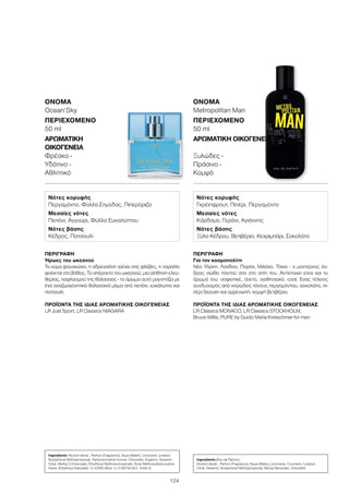 124
ΠΕΡΙΓΡΑΦΉ
Ήρωες του ωκεανού
Το κύμα φουσκώνει, η αδρεναλίνη τρέχει στις φλέβες, η παραλία
φαίνεται στο βάθος. Το απέραντο του ωκεανού, μια αίσθηση ελευ-
θερίας, παφλασμού της θάλασσας - το άρωμα αυτό μαγνητίζει με
ένα αναζωογονητικό θαλασσινό μίγμα από πεπόνι, ευκάλυπτο και
πατσουλί.
ΠΡΟΪΌΝΤΑ ΤΗΣ ΊΔΙΑΣ ΑΡΩΜΑΤΙΚΉΣ ΟΙΚΟΓΈΝΕΙΑΣ
LR Just Sport, LR Classics NIAGARA
ΌΝΟΜΑ	
Ocean‘Sky
ΠΕΡΙΕΧΌΜΕΝΟ
50 ml
ΑΡΩΜΑΤΙΚΉ
ΟΙΚΟΓΈΝΕΙΑ	
Φρέσκο -
Υδάτινο -
Αθλητικό
ΠΕΡΙΓΡΑΦΉ
Για τον κοσμοπολίτη
Νέα Υόρκη, Λονδίνο, Παρίσι, Μιλάνο, Τόκιο - ο μοντέρνος άν-
δρας νιώθει παντού σαν στο σπίτι του. Αντίστοιχο είναι και το
άρωμά του: σοφιστικέ, άνετο, αισθησιακό, cool. Ένας τέλειος
συνδυασμός από κιτρώδεις τόνους περγαμόντου, σοκολάτα, πι-
πέρι Sezuan και αρρενωπή, κομψή βετιβέρια.
ΠΡΟΪΌΝΤΑ ΤΗΣ ΊΔΙΑΣ ΑΡΩΜΑΤΙΚΉΣ ΟΙΚΟΓΈΝΕΙΑΣ
LR Classics MONACO, LR Classics STOCKHOLM,
Bruce Willis, PURE by Guido Maria Kretschmer for men
ΌΝΟΜΑ	
Metropolitan Man
ΠΕΡΙΕΧΌΜΕΝΟ
50 ml
ΑΡΩΜΑΤΙΚΉ ΟΙΚΟΓΈΝΕΙΑ	
Ξυλώδες -
Πράσινο -
Κομψό
Νότες κορυφής
Περγαμόντο, Φύλλα Σημύδας, Πιπερόριζα
Μεσαίες νότες
Πεπόνι, Αγγούρι, Φύλλα Ευκαλύπτου
Νότες βάσης
Κέδρος, Πατσουλί
Νότες κορυφής
Γκρέιπφρουτ, Πιπέρι, Περγαμόντο
Μεσαίες νότες
Κάρδαμο, Γεράνι, Αγιάννης
Νότες βάσης
Ξύλο Κέδρου, Βετιβέρια, Κεχριμπάρι, Σοκολάτα
Ingredients Alcohol denat., Parfum (Fragrance), Aqua (Water), Limonene, Linalool,
Butylphenyl Methylpropional, Alpha-Isomethyl Ionone, Citronellol, Eugenol, Geraniol,
Citral, Methyl 2-Octynoate, Ethylhexyl Methoxycinnamate, Butyl Methoxydibenzoylme-
thane, Ethylhexyl Salicylate, CI 42090 (Blue 1), CI 60730 (Ext. Violet 2)
Ingredients (Eau de Parfum)
Alcohol denat., Parfum (Fragrance), Aqua (Water), Limonene, Coumarin, Linalool,
Citral, Geraniol, Butylphenyl Methylpropional, Benzyl Benzoate, Citronellol
 