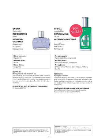 125
ΠΕΡΙΓΡΑΦΉ
Πάντα μπροστά από την εποχή του
Ζωηρή σύνθεση από περγαμόντο, λεμόνι και amber. Για άνδρες
με έντονο τύπο που αναζητούν ένα διαχρονικό άρωμα. Διάφα-
νη και σπιρτόζικη διακρίνεται η ευωδιά του περγαμόντου και του
λεμονιού και κορυφώνεται με βελούδινους ζεστούς τόνους από
κεχριμπάρι.
	
ΠΡΟΪΌΝΤΑ ΤΗΣ ΊΔΙΑΣ ΑΡΩΜΑΤΙΚΉΣ ΟΙΚΟΓΈΝΕΙΑΣ
LR Classics BOSTON
ΌΝΟΜΑ	
Terminator
ΠΕΡΙΕΧΌΜΕΝΟ
50 ml
ΑΡΩΜΑΤΙΚΉ
ΟΙΚΟΓΈΝΕΙΑ	
Αρωματικό -
Πράσινο -
Χαρισματικό
ΠΕΡΙΓΡΑΦΉ
Ήρωες του ωκεανού
Το κύμα φουσκώνει, η αδρεναλίνη τρέχει στις φλέβες, η παραλία
φαίνεται στο βάθος. Το απέραντο του ωκεανού, μια αίσθηση ελευ-
θερίας, παφλασμού της θάλασσας - το άρωμα αυτό μαγνητίζει με
ένα αναζωογονητικό θαλασσινό μίγμα από μανταρίνι, ευκάλυπτο
και πατσουλί.
ΠΡΟΪΌΝΤΑ ΤΗΣ ΊΔΙΑΣ ΑΡΩΜΑΤΙΚΉΣ ΟΙΚΟΓΈΝΕΙΑΣ
Racing, Guido Maria Kretschmer for Men, Bruce Willis
Personal Edition, LR Classics SINGAPORE
ΌΝΟΜΑ	
Jungle Man
ΠΕΡΙΕΧΌΜΕΝΟ
50 ml
ΑΡΩΜΑΤΙΚΉ ΟΙΚΟΓΈΝΕΙΑ	
Ανατολίτικο -
Πικάντικο -
Γοητευτικό
TOP-
SELLER
Νότες κορυφής
Περγαμόντο
Μεσαίες νότες
Λεμόνι
Νότες βάσης
Κεχριμπάρι
Νότες κορυφής
Πράσινος Δυόσμος, Αρτεμισία
Μεσαίες νότες
Κάρδαμο, Λεβάντα, Γαρύφαλλο
Νότες βάσης
Σπόροι Tonka, Μόσχος, Σανδαλόξυλο, Κέδρος,
Βανίλια
Ingredients Alcohol denat., Parfum (Fragrance), Aqua (Water), Limonene, Linalool,
Ethylhexyl Methoxycinnamate, Butyl Methoxydibenzoylmethane, Coumarin, Citral,
Ethylhexyl Salicylate, Geraniol, CI 60730 (Ext. Violet 2), CI 19140 (Yellow 5), CI 17200
(Red 33)
Ingredients (Eau de Parfum)
Alcohol denat., Parfum (Fragrance), Aqua (Water), Limonene, Linalool, Butylphenyl
Methylpropional, Alpha-Isomethyl Ionone, Citronellol, Eugenol, Geraniol, Citral, Methyl
2-Octynoate, Ethylhexyl Methoxycinnamate, Butyl Methoxydibenzoylmethane, Ethylhe-
xyl Salicylate, CI 42090 (Blue 1),
CI 60730 (Ext. Violet 2)
 