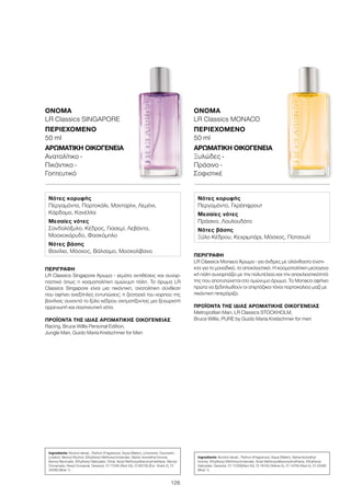 126
ΠΕΡΙΓΡΑΦΉ
LR Classics Singapore Άρωμα - γεμάτο αντιθέσεις και συναρ-
παστικό όπως η κοσμοπολίτικη ομώνυμη πόλη. Το άρωμα LR
Classics Singapore είναι μια πικάντικη, ανατολίτικη σύνθεση
που αφήνει ανεξίτηλες εντυπώσεις: η ζεστασιά του καρπού της
βανίλιας συναντά το ξύλο κέδρου σχηματίζοντας μια ξεχωριστή
αρρενωπή και σαγηνευτική νότα.
ΠΡΟΪΌΝΤΑ ΤΗΣ ΊΔΙΑΣ ΑΡΩΜΑΤΙΚΉΣ ΟΙΚΟΓΈΝΕΙΑΣ
Racing, Bruce Willis Personal Edition,
Jungle Man, Guido Maria Kretschmer for Men
ΌΝΟΜΑ
LR Classics SINGAPORE
ΠΕΡΙΕΧΌΜΕΝΟ
50 ml
ΑΡΩΜΑΤΙΚΉ ΟΙΚΟΓΈΝΕΙΑ	
Ανατολίτικο -
Πικάντικο -
Γοητευτικό
ΠΕΡΙΓΡΑΦΉ
LR Classics Monaco Άρωμα - για άνδρες με αλάνθαστο ένστι-
κτο για το μοναδικό, το αποκλειστικό. Η κοσμοπολίτικη μεσογεια-
κή πόλη συναρπάζει με την πολυτέλεια και την αποκλειστικότητά
της που αποτυπώνεται στο ομώνυμο άρωμα. Το Monaco αφήνει
πρώτα να ξεδιπλωθούν οι σπιρτόζικοι τόνοι πορτοκαλιού μαζί με
πικάντικη πιπερόριζα.
ΠΡΟΪΌΝΤΑ ΤΗΣ ΊΔΙΑΣ ΑΡΩΜΑΤΙΚΉΣ ΟΙΚΟΓΈΝΕΙΑΣ
Metropolitan Man, LR Classics STOCKHOLM,
Bruce Willis, PURE by Guido Maria Kretschmer for men
ΌΝΟΜΑ
LR Classics MONACO
ΠΕΡΙΕΧΌΜΕΝΟ
50 ml
ΑΡΩΜΑΤΙΚΉ ΟΙΚΟΓΈΝΕΙΑ	
Ξυλώδες -
Πράσινο -
Σοφιστικέ
Νότες κορυφής
Περγαμόντο, Πορτοκάλι, Μανταρίνι, Λεμόνι,
Κάρδαμο, Κανέλλα
Μεσαίες νότες
Σανδαλόξυλο, Κέδρος, Γιασεμί, Λεβάντα,
Μοσχοκάρυδο, Φασκόμηλο
Νότες βάσης
Βανίλια, Μόσχος, Βάλσαμο, Μοσχολίβανο
Νότες κορυφής
Περγαμόντο, Γκρέιπφρουτ
Μεσαίες νότες
Πράσινο, Λουλουδάτο
Νότες βάσης
Ξύλο Κέδρου, Κεχριμπάρι, Μόσχος, Πατσουλί
Ingredients Alcohol denat., Parfum (Fragrance), Aqua (Water), Limonene, Coumarin,
Linalool, Benzyl Alcohol, Ethylhexyl Methoxycinnamate, Alpha- Isomethyl Ionone,
Benzyl Benzoate, Ethylhexyl Salicylate, Citral, Butyl Methoxydibenzoylmethane, Benzyl
Cinnamate, Hexyl Cinnamal, Geraniol, CI 17200 (Red 33), CI 60730 (Ext. Violet 2), CI
42090 (Blue 1)
Ingredients Alcohol denat., Parfum (Fragrance), Aqua (Water), Alpha-Isomethyl
Ionone, Ethylhexyl Methoxycinnamate, Butyl Methoxydibenzoylmethane, Ethylhexyl
Salicylate, Geraniol, CI 17200(Red 33), CI 19140 (Yellow 5), CI 14700 (Red 4), CI 42090
(Blue 1)
 