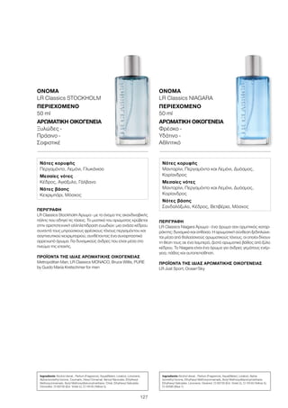 127
ΠΕΡΙΓΡΑΦΉ
LR Classics Stockholm Άρωμα - με το όνομα της σκανδιναβικής
πόλης που οδηγεί τις τάσεις. Το μυστικό του αρώματος κρύβεται
στην αριστοτεχνική αλληλεπίδραση ευωδιών: μια ανάσα κέδρου
συναντά τους μπρούσκους φρέσκους τόνους περγαμόντου και
σαγηνευτικού κεχριμπαριού, συνθέτοντας ένα συναρπαστικό
αρρενωπό άρωμα. Για δυναμικούς άνδρες που είναι μέσα στο
πνεύμα της εποχής.
ΠΡΟΪΌΝΤΑ ΤΗΣ ΊΔΙΑΣ ΑΡΩΜΑΤΙΚΉΣ ΟΙΚΟΓΈΝΕΙΑΣ
Metropolitan Man, LR Classics MONACO, Bruce Willis, PURE
by Guido Maria Kretschmer for men
ΌΝΟΜΑ
LR Classics STOCKHOLM
ΠΕΡΙΕΧΌΜΕΝΟ
50 ml
ΑΡΩΜΑΤΙΚΉ ΟΙΚΟΓΈΝΕΙΑ	
Ξυλώδες -
Πράσινο -
Σοφιστικέ
ΠΕΡΙΓΡΑΦΉ
LR Classics Niagara Άρωμα - ένα άρωμα σαν ορμητικός καταρ-
ράκτης: δυναμικό και ατίθασο. Η αρωματική σύνθεση ξεδιπλώνε-
ται μέσα από θαλασσινούς αρωματικούς τόνους, οι οποίοι δίνουν
τη θέση τους σε ένα λαμπερό, ζεστό αρωματικό βάθος από ξύλο
κέδρου. Το Niagara είναι ένα άρωμα για άνδρες γεμάτους ενέρ-
γεια, πάθος και αυτοπεποίθηση.
ΠΡΟΪΌΝΤΑ ΤΗΣ ΊΔΙΑΣ ΑΡΩΜΑΤΙΚΉΣ ΟΙΚΟΓΈΝΕΙΑΣ
LR Just Sport, Ocean‘Sky
ΌΝΟΜΑ
LR Classics NIAGARA
ΠΕΡΙΕΧΌΜΕΝΟ
50 ml
ΑΡΩΜΑΤΙΚΉ ΟΙΚΟΓΈΝΕΙΑ	
Φρέσκο -
Υδάτινο -
Αθλητικό
Νότες κορυφής
Περγαμόντο, Λεμόνι, Γλυκάνισο
Μεσαίες νότες
Κέδρος, Αγιόξυλο, Γάλβανο
Νότες βάσης
Κεχριμπάρι, Μόσχος
Νότες κορυφής
Μανταρίνι, Περγαμόντο και Λεμόνι, Δυόσμος,
Κορίανδρος
Μεσαίες νότες
Μανταρίνι, Περγαμόντο και Λεμόνι, Δυόσμος,
Κορίανδρος
Νότες βάσης
Σανδαλόξυλο, Κέδρος, Βετιβέρια, Μόσχος
Ingredients Alcohol denat., Parfum (Fragrance), Aqua(Water), Linalool, Limonene,
Alpha-Isomethyl Ionone, Coumarin, Hexyl Cinnamal, Benzyl Benzoate, Ethylhexyl
Methoxycinnamate, Butyl Methoxydibenzoylmethane, Citral, Ethylhexyl Salicylate,
Citronellol, CI 60730 (Ext. Violet 2), CI 19140 (Yellow 5)
Ingredients Alcohol denat., Parfum (Fragrance), Aqua(Water), Linalool, Alpha-
Isomethyl Ionone, Ethylhexyl Methoxycinnamate, Butyl Methoxydibenzoylmethane,
Ethylhexyl Salicylate, Limonene, Geraniol, CI 60730 (Ext. Violet 2), CI 19140 (Yellow 5),
CI 42090 (Blue 1)
 