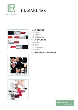 1. LR DELUXE
1.1 Χείλη
1.2 Μάτια
1.3 Επιδερμίδα
2. LR COLOURS
2.1 Μάτια
2.2 Χείλη
2.3 Επιδερμίδα
2.4 Νύχια
3. Πληροφορίες Προϊόντων
III. ΜΑΚΙΓΙΑΖ
 