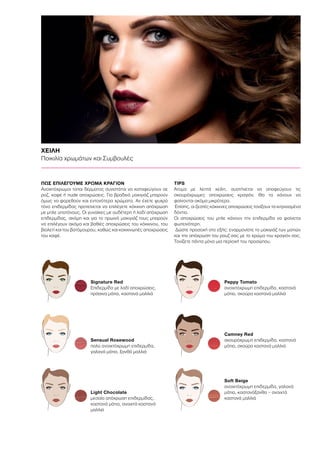 ΧΕΙΛΗ
Ποικιλία χρωμάτων και Συμβουλές
ΠΩΣ ΕΠΙΛΕΓΟΥΜΕ ΧΡΩΜΑ ΚΡΑΓΙΟΝ 	
Ανοιχτόχρωμοι τύποι δέρματος συνιστάται να καταφεύγουν σε
ροζ, καφέ ή nude αποχρώσεις. Για βραδινό μακιγιάζ μπορούν
όμως να φορεθούν και εντονότερα χρώματα. Αν έχετε ψυχρό
τόνο επιδερμίδας προτείνεται να επιλέγετε κόκκινη απόχρωση
με μπλε υποτόνους. Οι γυναίκες με ουδέτερη ή λαδί απόχρωση
επιδερμίδας, ακόμη και για το πρωινό μακιγιάζ τους μπορούν
να επιλέγουν ακόμα και βαθιές αποχρώσεις του κόκκινου, του
βιολετί και του βατόμουρου, καθώς και κοκκινωπές αποχρώσεις
του καφέ.
TIPS
Άτομα με λεπτά χείλη, συστήνεται να αποφεύγουν τις
σκουρόχρωμες αποχρώσεις κραγιόν. Θα τα κάνουν να
φαίνονται ακόμα μικρότερα.
Επίσης, οι ζεστές κόκκινες αποχρώσεις τονίζουν τα κιτρινισμένα
δόντια.
Οι αποχρώσεις του μπλε κάνουν την επιδερμίδα να φαίνεται
φωτεινότερη.
Δώστε προσοχή στο εξής: εναρμονίστε το μακιγιάζ των ματιών
και την απόχρωση του ρουζ σας με το χρώμα του κραγιόν σας.
Τονίζετε πάντα μόνο μια περιοχή του προσώπου.
Signature Red
Επιδερμίδα με λαδί αποχρώσεις,
πράσινα μάτια, καστανά μαλλιά
Sensual Rosewood
πολύ ανοιχτόχρωμη επιδερμίδα,
γαλανά μάτια, ξανθά μαλλιά
Light Chocolate
μεσαία απόχρωση επιδερμίδας,
καστανά μάτια, ανοιχτά καστανά
μαλλιά
Peppy Tomato
ανοιχτόχρωμη επιδερμίδα, καστανά
μάτια, σκούρα καστανά μαλλιά
Camney Red
σκουρόχρωμη επιδερμίδα, καστανά
μάτια, σκούρα καστανά μαλλιά
Soft Beige
ανοιχτόχρωμη επιδερμίδα, γαλανά
μάτια, καστανόξανθα – ανοιχτά
καστανά μαλλιά
 