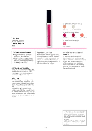 135
ΣΕ ΠΟΙΟΥΣ ΑΠΕΥΘΥΝΕΤΑΙ
Κατάλληλο για όλους τους επιδερμίδας.
Για ομορφότερο αποτέλεσμα, πριν
την εφαρμογή του Brilliant Lipgloss,
απολεπίστε τα ξηρά χείλη σας.
ΙΔΙΟΤΗΤΕΣ
Το Brilliant Lipgloss κυκλοφορεί στις
εξής 6 αποχρώσεις: Nude Shine, Dra-
matic Rosewood, Pink Brilliance, Berry
Glam, Orange Flash και Rose Tempta-
tion.
Η κρεμώδης υφή περιποιείται και
απλώνεται απαλά πάνω στα χείλη χωρίς
να τα κάνει να κολλούν μεταξύ τους. Tο
glitter αντανακλά το φως, χαρίζει λάμψη
στα χείλη και τα κάνει να φαίνονται πιο
γεμάτα.
ΤΡΟΠΟΣ ΕΦΑΡΜΟΓΗΣ
Εφαρμόστε το Brilliant Lipgloss πάνω
από το κραγιόν ή απευθείας πάνω στα
χείλη. Ξεκινήστε με το εσωτερικό των
χειλιών και κινήστε το βουρτσάκι με
μικρές ταμποναριστές κινήσεις προς το
εξωτερικό μέρος των χειλιών.
ΔΥΝΑΤΟΤΗΤΕΣ ΣΥΝΔΥΑΣΤΙΚΗΣ
ΠΩΛΗΣΗΣ
Για να επιτύχετε ένα εντονότερο
αποτέλεσμα, απλώς εφαρμόστε πριν
από το Lipgloss το αντίστοιχο χρωματικά
κραγιόν High Impact. Εάν δεν σας
καλύπτει κάποια από τις διαθέσιμες
αποχρώσεις, επιλέξτε έναν από τους
δυο nude χρωματισμούς Nude Shine ή
Dramatic Rosewood.
ΟΝΟΜΑ
Brilliant Lipgloss
ΠΕΡΙΕΧΟΜΕΝΟ	
4 ml
Πλεονεκτήματα προϊόντος
•	Το glitter κάνει τα χείλη να
φαίνονται πιο σαρκώδη
•	Το ενσωματωμένο βουρτσάκι
διευκολύνει την εφαρμογή και
προσφέρει ακρίβεια
Με glitter σε ουδέτερους τόνους:
Nude Shine	 Dramatic Rosewood
Rose Temptation
Pink Brilliance	 Berry Glam	 Orange Flash
Με glitter και έντονο χρώμα:
Με απαλή λάμψη και χρώμα:
Ingredients Polybutene, Octyldodecanol, Silica, VP/
Hexydecene Copolymer, Calcium Aluminum Borosili-
cate, Calcium Sodium Borosilicate, Phenoxyethanol,
Parfum (Fragrance), Lecithin, Tocopherol, Ascorbyl Pal-
mitate, Citric Acid, Synthetic Fluorphlogopite, Alumina,
Tin Oxide, Mica
May Contain:
CI 77891 (Titanium Dioxide), CI 77499 (Iron Oxides), CI
77491 (Iron Oxides), CI 77492 (Iron Oxides), CI 15850
(Red 7), CI 42090 (Blue 1), CI 15985 (Yellow 6), CI
15850 (Red 6)
 