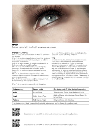 Χρώμα ματιών Χρώμα σκιάς Προτάσεις σκιών Artistic Quattro Eyeshadow
Μπλε Χρυσό, Καφέ Velvet Vintage, Secret Dawn, Delighted Nude
Καφέ Μπλε, Βιολετί, Γκρι
Sublime Marine, Velvet Vintage, Secret Dawn, De-
lighted Nude
Πράσινο Ροζ, Κίτρινο, Καφέ Delighted Nude, Velvet Vintage
ΜΑΤΙΑ
Τρόπος εφαρμογής, συμβουλές και χρωματική ποικιλία
ΤΡΟΠΟΣ ΕΦΑΡΜΟΓΗΣ	
Βήμα 1ο
: Εφαρμόστε αρχικά τη Βάση για Μάτια και Χείλη πάνω
στο βλέφαρο.
Βήμα 2ο
: Στη συνέχεια, εφαρμόστε στην περιοχή των ματιών τις
σκιές που αντιστοιχούν στο look που επιθυμείτε και «σβήστε»
τα χρώματα όσο χρειάζεται.
Βήμα 3ο
: Αν θέλετε, μπορείτε να τραβήξετε μια γραμμή με το
Eyeliner στις ρίζες των πάνω βλεφαρίδων.
Βήμα 4ο
: Εφαρμόστε τη Μascara στις πάνω και στις κάτω
βλεφαρίδες. Δώστε προσοχή στις εσωτερικές, κοντές
βλεφαρίδες και σιγουρευτείτε ότι το προϊόν έχει φτάσει σ’
αυτές.
Βήμα 5ο
: Τα καλοσχηματισμένα φρύδια παίζουν πολύ
σημαντικό ρόλο στην έκφραση του προσώπου. Σχηματίστε τα
με το Perfect Browstyler.
Βήμα 6ο
: Μην ξεχάσετε το ντεμακιγιάζ πριν πέσετε για ύπνο!
Χρησιμοποιήστε γι’ αυτό Ξεβαφτικό Ματιών.
Βήμα 7ο
: Για να διεγείρετε την ανάπτυξη των βλεφαρίδων
και να αποκτήσετε μακρύτερες και πιο παχιές βλεφαρίδες,
εφαρμόστε τον ορό Activating Lash Serum.
TIPS
Αν έχετε κόκκινα μάτια, αποφύγετε τις σκιές σε κόκκινους
ή λιλά τόνους, διότι θα κάνουν τα μάτια να φαίνονται
κουρασμένα και δακρυσμένα. Σ’ αυτή την περίπτωση
προτιμήστε αποχρώσεις του καφέ ή του γκρι χωρίς κόκκινα
στοιχεία. Μην ξεχάσετε να εφαρμόσετε μια ανοιχτόχρωμη
σκιά στην εσωτερική γωνία του ματιού. Μ’ αυτό τον τρόπο,
το βλέμμα σας θα φανεί πιο ανοιχτό και ξεκούραστο. Εκτός
αυτού, προσέξτε το εξής: όταν αναμειγνύετε τις σκιές με το
πινέλο για blending της σειράς LR by da Vinci, προσπαθήστε
να επιτύχετε μια ομαλή χρωματική μετάβαση. Ολοκληρώστε το
μακιγιάζ των ματιών εφαρμόζοντας πάντα μάσκαρα στις πάνω
και κάτω βλεφαρίδες.
Η απόχρωση „Night Rock“ είναι κατάλληλη για κάθε χρώμα ματιών για ένα κλασικό Smokey Eyes Look.
Σαρώστε απλά τον κωδικό QR και δείτε πως θα πετύχετε το μοντέρνο Smokey Eyes Look.
Σαρώστε απλά τον κωδικό QR και δείτε πως θα πετύχετε το κλασικό Smokey Eyes Look.
 