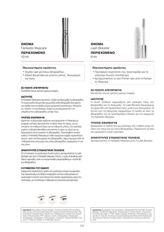 137
Ingredients Aqua (Water), Glyceryl Stearate, Cera Microcristallina (Microcrystalline
Wax), Ricinus Communis (Castor) Seed Oil, Copernicia Cerifera (Carnauba) Wax, Poly-
vinyl Alcohol, Propylene Glycol, Stearic Acid, Triethanolamine, Palmitic Acid, Glycerin,
Sodium Dehydroacetate, PVP, Cellulose, Lecithin, Methylparaben, Ethylparaben,
Propylparaben, Butylparaben, Phenoxyethanol, Tocopherol, Ascorbyl Palmitate, Citric
Acid, CI 77499 (Iron Oxides), CI 77266 (Black 2)(nano)
ΟΝΟΜΑ
Fantastic Mascara
ΠΕΡΙΕΧΟΜΕΝΟ	
10 ml
Πλεονεκτήματα προϊόντος
• Χαρίζει εφέ ψεύτικων βλεφαρίδων
• Ειδικό βουρτσάκι για μέγιστο μήκος, διαχωρισμό
και όγκο
ΣΕ ΠΟΙΟΥΣ ΑΠΕΥΘΥΝΕΤΑΙ
Κατάλληλοκαιγιαχρήστεςφακώνεπαφής.
ΙΔΙΟΤΗΤΕΣ
ΗFantasticMascaraεπιμηκύνει,τονίζεικαιδιαχωρίζειτιςβλεφαρίδες.
Τοκυματοειδέςβουρτσάκιχρωματίζεικάθεβλεφαρίδαξεχωριστά
καιχαρίζειόγκοκαιβαθύμαύροχρωματικόαποτέλεσμα.Μπορείτε
να«χτίσετε»τοαποτέλεσμα,χωρίςναμουτζουρώνεστεήνα
μπερδεύονταιοιβλεφαρίδεςμεταξύτους.
ΤΡΟΠΟΣ ΕΦΑΡΜΟΓΗΣ
ΚρατήστετοβουρτσάκιοριζόντιακαιεφαρμόστετηMascaraμε
ελαφρέςκινήσειςζιγκ-ζαγκαπότηβάσηπροςτιςάκρες,γιανα
επιτύχετετονεπιθυμητόόγκοκαιτοεπιθυμητόμήκος.Στησυνέχεια,
γυρίστετοβουρτσάκικάθετακαικινήστετοπροςταπάνωγιανα
διαχωρίσετεκαιναλυγίσετετιςβλεφαρίδες.Επαναλάβετεαπαλά,
καθώςηFantasticMascaraμεκάθεεφαρμογήχαρίζειπερισσότερο
χρώμα,όγκοκαιδιαχωρισμόστιςβλεφαρίδες.Αφούσιγουρευτείτεότι
ηMascaraέχειστεγνώσειστιςεπάνωβλεφαρίδες,εφαρμόστετηκαι
στιςκάτω.
ΔΥΝΑΤΟΤΗΤΕΣ ΣΥΝΔΥΑΣΤΙΚΗΣ ΠΩΛΗΣΗΣ
Γιαναεπιτύχετετομεγαλύτεροδυνατόμήκος,χρησιμοποιήστετοLash
BoosterπριναπότηFantasticMascara.Επίσης,οορόςActivatingLash
Serumφροντίζει,ώστεναενεργοποιηθείμακροπρόθεσμαηανάπτυξη
τωνβλεφαρίδων.
Η ΣΥΜΒΟΥΛΉ ΤΟΥ ΕΙΔΙΚΟΎ
Εφαρμόστεπερισσότεροπροϊόνστουψηλότεροσημείοτουφρυδιού.
Καιπαρακαλούμεμηνβάζετεκαιβγάζετεέντονατοβουρτσάκιστο
σωληνάριο!Ηκίνησηαυτήοδηγείστηνείσοδοπερισσότερουαέραστο
σωληνάριο,μεαποτέλεσμαηMascaraναστεγνώνειγρηγορότερα.
Ingredients Aqua (Water), Sucrose Stearate, Hydrogenated Rice Bran Wax, Synthetic
Beeswax, C18-36 Acid Triglyceride, Pentylene Glycol, Cetearyl Alcohol, Oryza Sativa
Cera (Rice) Bran Wax, CI 77891 (Titanium Dioxide), Polybutene, Phenoxyethanol, Cap-
rylyl Glycol, Nylon-66, Ammonium Acryloyldimethyltaurate/ Beheneth-25 Methacrylate
Crosspolymer, Panthenol, Butylene Glycol, Hydrolyzed Coix Lacryma-Jobi Ma-Yuen
Seed
ΟΝΟΜΑ
Lash Booster
ΠΕΡΙΕΧΟΜΕΝΟ	
9 ml
Πλεονεκτήματα προϊόντος
• Προσφέρει περιποίηση που προετοιμάζει για το
καλύτερο δυνατό αποτέλεσμα
• Χρησιμοποιήστε το σαν Primer πριν από τη Fantas-
tic Mascara
ΣΕ ΠΟΙΟΥΣ ΑΠΕΥΘΥΝΕΤΑΙ
Κατάλληλο και για χρήστες φακών επαφής.
ΙΔΙΟΤΗΤΕΣ
Η λευκή σύνθεση εφαρμόζεται σαν μάσκαρα πάνω στις
βλεφαρίδες και τις διαχωρίζει. Το Lash Booster διαμορφώνει
και φροντίζει για περισσότερο όγκο, μήκος και διαχωρισμό. Οι
λεπτές ίνες της βούρτσας εφαρμόζουν το προϊόν σε όλες τις
βλεφαρίδες και τις προετοιμάζουν ιδανικά για την εφαρμογή
της Fantastic Mascara.
ΤΡΟΠΟΣ ΕΦΑΡΜΟΓΗΣ
Εφαρμόστε το προϊόν σαν μια μάσκαρα από τη βάση μέχρι την
άκρη των πάνω και των κάτω βλεφαρίδων. Περιμένετε για λίγο
και εφαρμόστε μαύρη μάσκαρα.
ΔΥΝΑΤΟΤΗΤΕΣ ΣΥΝΔΥΑΣΤΙΚΗΣ ΠΩΛΗΣΗΣ
Χρησιμοποιήστε τη Fantastic Mascara μετά το Lash Booster.
 