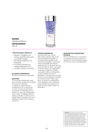 139
ΣΕ ΠΟΙΟΥΣ ΑΠΕΥΘΥΝΕΤΑΙ
Κατάλληλο για κάθε τύπο επιδερμίδας.
ΙΔΙΟΤΗΤΕΣ
Για μια όμορφη επιδερμίδα δεν αρκεί
μόνο η εντατική της φροντίδα, χρειάζεται
και προσεκτικό καθαρισμό.
Η περιοχή των ματιών πρέπει να
ελευθερώνεται από το μακιγιάζ πριν
τον ύπνο, έτσι ώστε να είναι δυνατή
η ανάπλαση της επιδερμίδας κατά τη
διάρκεια της νύχτας και οι βλεφαρίδες
να μην σπάνε. Το Ξεβαφτικό Ματιών 2
φάσεων συνδυάζει την υδάτινη και την
ελαιώδη φάση και αφαιρεί ακόμη και το
αδιάβροχο μακιγιάζ, χωρίς να αφήνει
λιπαρότητα.
ΤΡΟΠΟΣ ΕΦΑΡΜΟΓΗΣ
Ανακινήστε καλά πριν τη χρήση.
Ρίξτε μερικές σταγόνες πάνω σε ένα
δίσκο ντεμακιγιάζ από βαμβάκι, σε
ένα σφουγγαράκι μακιγιάζ ή σε μια
μπατονέτα από βαμβάκι. Η σκιά ματιών
μπορεί να αφαιρεθεί σκουπίζοντας
προσεκτικά από την εξωτερική προς την
εσωτερική άκρη του ματιού, ενώ κρατάτε
το μάτι σας κλειστό. Για να αφαιρέσετε
τη μάσκαρα, τοποθετήστε το δίσκο
ντεμακιγιάζ στη βάση των βλεφαρίδων
και πιέστε ελαφρά, έτσι ώστε οι
βλεφαρίδες να πιεστούν πάνω στο δίσκο.
Με αυτό τον τρόπο διαλύεται η μάσκαρα.
Στη συνέχεια κινήστε το δίσκο κατά
μήκος της γραμμής των βλεφαρίδων.
Για να αφαιρέσετε τυχόν υπολείμματα
μακιγιάζ, βρέξτε μια μπατονέτα με το
προϊόν και τρίψτε απαλά τη βάση των
βλεφαρίδων.
ΔΥΝΑΤΟΤΗΤΕΣ ΣΥΝΔΥΑΣΤΙΚΗΣ
ΠΩΛΗΣΗΣ
Μετά τον καθαρισμό και την περιποίηση
της περιοχής των ματιών, μπορείτε να
εφαρμόσετε τον ορό Activating Lash Se-
rum στις άνω και στις κάτω βλεφαρίδες.
ΟΝΟΜΑ
Ξεβαφτικό Ματιών
ΠΕΡΙΕΧΟΜΕΝΟ
125 ml
Ingredients Aqua (Water), Ethylhexyl Stearate,
Cyclopentasiloxane, Octyldodecanol, Propylene Glycol,
Prunus Amygdalus Dulcis (Sweet Almond) Oil, Panthe-
nol, Opuntia Ficus-Indica Stem Extract, Glycerin, Toco-
pherol, Parfum (Fragrance), Phenoxyethanol, Sodium
Chloride, Tris (tetramethylhydroxypiperidinol) Citrate,
Benzyl Alcohol, Methylchloroisothiazolinone, Ethylhexyl
Methoxycinnamate, Butyl Methoxydibenzoylmethane,
Ethylhexyl Salicylate, Methylisothiazolinone, Magnesium
Chloride, Magnesium Nitrate, Triethylene Glycol, Benzyl
Salicylate, Citronellol, Eugenol, Geraniol, Limonene,
Linalool, CI 60730 (Ext. Violet 2), CI 60725 (Violet 2)
Πλεονεκτήματα προϊόντος
• Αφαιρεί το αδιάβροχο και
επίμονο μακιγιάζ ματιών χωρίς
να χρειάζεται τρίψιμο
• Δεν αφήνει λιπαρότητα στην
επιδερμίδα
• Τα ενεργά συστατικά που
περιέχει περιποιούνται την
ευαίσθητη περιοχή των ματιών
 