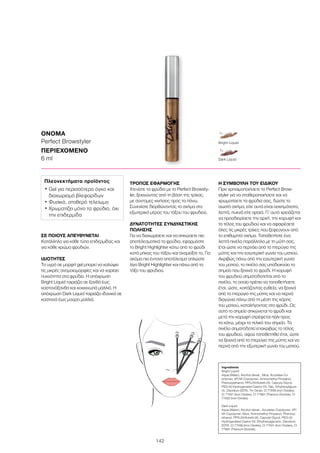 142
ΟΝΟΜΑ
Perfect Browstyler
ΠΕΡΙΕΧΟΜΕΝΟ	
6 ml
Ingredients
Bright Liquid:
Aqua (Water), Alcohol denat., Mica, Acrylates Co-
polymer, VP/VA Copolymer, Aminomethyl Propanol,
Phenoxyethanol, PPG-26-Buteth-26, Caprylyl Glycol,
PEG-40 Hydrogenated Castor Oil, Talc, Ethylhexylglyce-
rin, Disodium EDTA, Tin Oxide, CI 77499 (Iron Oxides),
CI 77491 (Iron Oxides), CI 77891 (Titanium Dioxide), CI
77492 (Iron Oxides)
Dark Liquid:
Aqua (Water), Alcohol denat., Acrylates Copolymer, VP/
VA Copolymer, Mica, Aminomethyl Propanol, Phenoxy-
ethanol, PPG-26-Buteth-26, Caprylyl Glycol, PEG-40
Hydrogenated Castor Oil, Ethylhexylglycerin, Disodium
EDTA, CI 77499 (Iron Oxides), CI 77491 (Iron Oxides), CI
77891 (Titanium Dioxide)
ΣΕ ΠΟΙΟΥΣ ΑΠΕΥΘΥΝΕΤΑΙ
Κατάλληλο για κάθε τύπο επιδερμίδας και
για κάθε χρώμα φρυδιών.
ΙΔΙΟΤΗΤΕΣ
Το υγρό σε μορφή gel μπορεί να καλύψει
τις μικρές ανομοιομορφίες και να χαρίσει
πυκνότητα στα φρύδια. Η απόχρωση
Bright Liquid ταιριάζει σε ξανθά έως
καστανόξανθα και κοκκινωπά μαλλιά. Η
απόχρωση Dark Liquid ταιριάζει ιδανικά σε
καστανά έως μαύρα μαλλιά.
ΤΡΟΠΟΣ ΕΦΑΡΜΟΓΗΣ
Χτενίστε τα φρύδια με το Perfect Browsty-
ler, ξεκινώντας από τη βάση της τρίχας,
με σύντομες κινήσεις προς τα πάνω.
Συνεχίστε διορθώνοντας το σχήμα στο
εξωτερικό μέρος του τόξου του φρυδιού.
ΔΥΝΑΤΟΤΗΤΕΣ ΣΥΝΔΥΑΣΤΙΚΗΣ
ΠΩΛΗΣΗΣ
Για να διαχωρίσετε και να σηκώσετε πιο
αποτελεσματικά τα φρύδια, εφαρμόστε
το Bright Highlighter κάτω από το φρύδι
κατά μήκος του τόξου και αναμείξτε το. Για
ακόμα πιο έντονο αποτέλεσμα απλώστε
λίγο Bright Highlighter και πάνω από το
τόξο του φρυδιού.
Η ΣΥΜΒΟΥΛΗ ΤΟΥ ΕΙΔΙΚΟΥ
Πριν χρησιμοποιήσετε το Perfect Brow-
styler για να σταθεροποιήσετε και να
χρωματίσετε τα φρύδια σας, δώστε το
σωστό σχήμα, είτε αυτά είναι ασχημάτιστα,
λεπτά, πυκνά είτε αραιά. Γι’ αυτό χρειάζεται
να προσδιορίσετε την αρχή, την κορυφή και
το τέλος του φρυδιού και να αφαιρέσετε
όλες τις μικρές τρίχες που ξεφεύγουν από
το επιθυμητό σχήμα. Τοποθετήστε ένα
λεπτό πινέλο παράλληλα με τη μύτη σας,
έτσι ώστε να περνάει από το πτερύγιο της
μύτης και την εσωτερική γωνία του ματιού.
Ακριβώς πάνω από την εσωτερική γωνία
του ματιού, το πινέλο σας υποδεικνύει το
σημείο που ξεκινά το φρύδι. Η κορυφή
του φρυδιού σηματοδοτείται από το
πινέλο, το οποίο πρέπει να τοποθετήσετε
έτσι, ώστε, κοιτάζοντας ευθεία, να ξεκινά
από το πτερύγιο της μύτης και να περνά
διαγώνια πάνω από τη μέση της κόρης
του ματιού, καταλήγοντας στο φρύδι. Ως
αυτό το σημείο σηκώνεται το φρύδι και
μετά την κορυφή στρέφεται πάλι προς
τα κάτω, μέχρι το τελικό του σημείο. Το
πινέλο σηματοδοτεί επακριβώς το τέλος
του φρυδιού, αφού τοποθετηθεί έτσι, ώστε
να ξεκινά από το πτερύγιο της μύτης και να
περνά από την εξωτερική γωνία του ματιού.
Πλεονεκτήματα προϊόντος
• Gel για περισσότερο όγκο και
διαχωρισμό βλεφαρίδων
• Φυσικό, σταθερό τελείωμα
• Χρωματίζει μόνο τα φρύδια, όχι
την επιδερμίδα
Dark Liquid
Bright Liquid
 