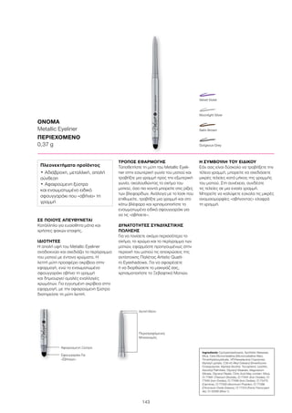 143
ΟΝΟΜΑ
Metallic Eyeliner
ΠΕΡΙΕΧΟΜΕΝΟ	
0,37 g
Ingredients Cyclopentasiloxane, Synthetic Beeswax,
Mica, Cera Microcristallina (Microcrystalline Wax),
Trimethylsiloxysilicate, VP/Hexadecene Copolymer,
Myristyl Lactate, C30-45 Alkyl Cetearyl Dimethicone
Crosspolymer, Myristyl Alcohol, Tocopherol, Lecithin,
Ascorbyl Palmitate, Glyceryl Stearate, Magnesium
Silicate, Glyceryl Oleate, Citric Acid May contain: Silica,
CI 77891 (Titanium Dioxide), CI 77491 (Iron Oxides), CI
77492 (Iron Oxides), CI 77499 (Iron Oxides), CI 75470
(Carmine), CI 77000 (Aluminum Powder), CI 77288
(Chromium Oxide Greens), CI 77510 (Ferric Ferrocyani-
de), CI 42090 (Blue 1)
ΣΕ ΠΟΙΟΥΣ ΑΠΕΥΘΥΝΕΤΑΙ
Κατάλληλο για ευαίσθητα μάτια και
χρήστες φακών επαφής.
ΙΔΙΟΤΗΤΕΣ
Η απαλή υφή του Metallic Eyeliner
αναδεικνύει και σχεδιάζει το περίγραμμα
του ματιού με έντονα χρώματα. Η
λεπτή μύτη προσφέρει ακρίβεια στην
εφαρμογή, ενώ το ενσωματωμένο
σφουγγαράκι σβήνει τη γραμμή
και δημιουργεί ομαλές εναλλαγές
χρωμάτων. Για εγγυημένη ακρίβεια στην
εφαρμογή, με την αφαιρούμενη ξύστρα
διατηρείστε τη μύτη λεπτή.
ΤΡΟΠΟΣ ΕΦΑΡΜΟΓΗΣ
Τοποθετήστε τη μύτη του Metallic Eyeli-
ner στην εσωτερική γωνία του ματιού και
τραβήξτε μια γραμμή προς την εξωτερική
γωνία, ακολουθώντας το σχήμα του
ματιού, όσο πιο κοντά μπορείτε στις ρίζες
των βλεφαρίδων. Ανάλογα με το look που
επιθυμείτε, τραβήξτε μια γραμμή και στο
κάτω βλέφαρο και χρησιμοποιήστε το
ενσωματωμένο ειδικό σφουγγαράκι για
να τις «σβήσετε».
ΔΥΝΑΤΟΤΗΤΕΣ ΣΥΝΔΥΑΣΤΙΚΗΣ
ΠΩΛΗΣΗΣ
Για να τονίσετε ακόμα περισσότερο το
σχήμα, το χρώμα και το περίγραμμα των
ματιών, εφαρμόστε προηγουμένως στην
περιοχή του ματιού τις αποχρώσεις της
αντίστοιχης Παλέτας Artistic Quatt-
ro Eyeshadows. Για να αφαιρέσετε
ή να διορθώσετε το μακιγιάζ σας,
χρησιμοποιήστε το Ξεβαφτικό Ματιών.
Η ΣΥΜΒΟΥΛΗ ΤΟΥ ΕΙΔΙΚΟΥ
Εάν σας είναι δύσκολο να τραβήξετε την
τέλεια γραμμή, μπορείτε να σχεδιάσετε
μικρές τελείες κατά μήκος της γραμμής
του ματιού. Στη συνέχεια, συνδέστε
τις τελείες σε μια ενιαία γραμμή.
Μπορείτε να καλύψετε εύκολα τις μικρές
ανομοιομορφίες «σβήνοντας» ελαφρά
τη γραμμή.
Πλεονεκτήματα προϊόντος
•	Αδιάβροχη, μεταλλική, απαλή
σύνθεση
•	Αφαιρούμενη ξύστρα
και ενσωματωμένο ειδικό
σφουγγαράκι που «σβήνει» τη
γραμμή
Σφουγγαράκι Για
«Σβήσιμο»
Λεπτή Μύτη
Αφαιρούμενη Ξύστρα
Περιστρεφόμενος
Μηχανισμός
Gorgeous Grey
Satin Brown
Moonlight Silver
Velvet Violet
 