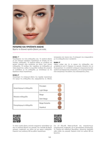 146
ΠΟΥΔΡΕΣ ΚΑΙ ΠΡΟΪΟΝΤΑ ΒΑΣΗΣ
Βρείτε το ιδανικό προϊόν βάσης για εσάς
ΒΉΜΑ 1Ο
Προσδιορίστε τον τύπο επιδερμίδας σας. Τα προϊόντα βάσης
με ματ τελείωμα ταιριάζουν περισσότερο σε λιπαρές και πιο
νεανικές επιδερμίδες. Τα προϊόντα βάσης με μεταξένιο και
φυσικό τελείωμα είναι κατάλληλα για όλους τους τύπους
επιδερμίδας. Οι πούδρες δεν ταιριάζουν σε επιδερμίδες με
τάσεις ξηρότητας, καθώς τα σωματίδια πούδρας δεν μπορούν
να συνδεθούν με την επιδερμίδα, με αποτέλεσμα να την
ξηραίνουν ακόμα περισσότερο.
ΒΉΜΑ 2Ο
Ανακαλύψτε την απόχρωση βάσης που ταιριάζει περισσότερο
στο χρώμα της επιδερμίδας σας, εφαρμόζοντας τις πιθανές
αποχρώσεις στο πιγούνι σας. Η απόχρωση που εναρμονίζεται
με την επιδερμίδα είναι η κατάλληλη.
ΒΉΜΑ 3Ο
Λάβετε υπόψη σας ότι το χρώμα της επιδερμίδας σας
μεταβάλλεται κατά τη διάρκεια της χρονιάς. Μπορείτε είτε να
δημιουργήσετε την κατάλληλη απόχρωση αναμειγνύοντας δύο
προϊόντα σε διαφορετικές αποχρώσεις, είτε να χρησιμοποιήσετε
έναν σκουρότερο τόνο βάσης τους καλοκαιρινούς μήνες.
Το τέλειο προϊόν βάσης αποτελεί απαραίτητη προϋπόθεση για
όλα τα υπόλοιπα βήματα του μακιγιάζ. Στα Tutorials θα βρείτε
χρήσιμες συμβουλές και κόλπα για μια άψογη επιδερμίδα.
Σαρώστε τους κωδικούς QR και μάθετε περισσότερα.
Στο LR DELUXE Make-up-Studio σας αποκαλύπτουμε
επαγγελματικές συμβουλές για τις φωτοσκιάσεις (Contouring).
To Tutorial σας καθοδηγεί βήμα-βήμα, εξηγώντας διεξοδικά
κάθε στάδιο του μακιγιάζ. Σαρώστε απλά τον κωδικό QR και
ξεκινήστε.
Ανοιχτόχρωμη επιδερμίδα
Porcelain
Light Beige
Μεσαία επιδερμίδα
Beige
Dark Beige
Σκουρόχρωμη επιδερμίδα
Beige Noisette
Hazelnut
 