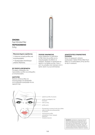 148
ΟΝΟΜΑ
Fast Wrinkle-Filler
ΠΕΡΙΕΧΟΜΕΝΟ
3,6 g
Ingredients Octyldodecanol, Dicaprylyl Carbonate,
Cera Microcristallina (Microcrystalline Wax), Boron
Nitride, Methyl Methacrylate Crosspolymer, Nylon-12,
Butyrospermum Parkii (Shea) Butter, Cetyl Palmitate,
C30-45 Alkyl Methicone, C30-45 Olefin, Silica, HDI/
Trimethylol Hexyllactone Crosspolymer, Squalane, To-
copheryl Acetate, Panthenol, Pentaerythrityl Tetra-di-t-
butyl Hydroxyhydrocinnamate, Ubiquinone, Tocopherol
ΣΕ ΠΟΙΟΥΣ ΑΠΕΥΘΥΝΕΤΑΙ
Για ώριμες επιδερμίδες που
παρουσιάζουν ρυτίδες και επιδερμίδες
με ανομοιομορφίες.
ΙΔΙΟΤΗΤΕΣ
Καλύπτει οπτικά ρυτίδες και
ανομοιομορφίες και εξασφαλίζει
στην επιδερμίδα ομοιόμορφη και πιο
σφριγηλή όψη.
ΤΡΟΠΟΣ ΕΦΑΡΜΟΓΗΣ
Απλώς εφαρμόστε το Fast Wrink-
le Filler πάνω στις ρυτίδες και τις
ανομοιομορφίες που θέλετε να
καλύψετε, δουλέψτε το προσεκτικά και
αφήστε το να δράσει για λίγο. Όταν η
μύτη του μολυβιού γίνει παχύτερη από τη
χρήση, ξύστε το με μια απλή ξύστρα.
ΔΥΝΑΤΟΤΗΤΕΣ ΣΥΝΔΥΑΣΤΙΚΗΣ
ΠΩΛΗΣΗΣ
Μετά την εφαρμογή, απλώστε
ομοιόμορφα τη βάση Perfect Wear Foun-
dation με το πινέλο βάσης LR by da Vinci
σε όλο το πρόσωπο.
Πλεονεκτήματα προϊόντος
•	Καλύπτει οπτικά ρυτίδες και
ανομοιομορφίες
•	Ομοιόμορφο αποτέλεσμα
μακράς διαρκείας
οριζόντιες ρυτίδες στο μέτωπο
ρυτίδα του μεσόφρυου / του
λιονταριού
ρυτίδες μύτης
πόδι της χήνας
Ρινοπαρειακές πτυχώσεις/πτυχές άνω γνάθου
κάθετες ρυτίδες άνω χείλους/ρυτίδες
του καπνιστή
περιστοματικές ρυτίδες
γενειοχειλικές πτυχές / γραμμές
μαριονέτας
πτυχώσεις πιγουνιού
 