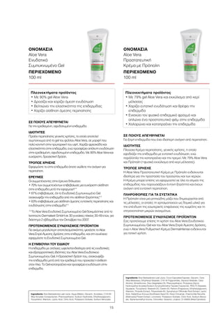 15
ΣΕ ΠΟΙΟΥΣ ΑΠΕΥΘΥΝΕΤΑΙ
Για την ερεθισμένη, αφυδατωμένη επιδερμίδα
ΙΔΙΟΤΗΤΕΣ
Προϊόν περιποίησης γενικής χρήσης, το οποίο αποτελεί
συμπύκνωμα από το gel του φύλλου Aloe Vera, σε μορφή που
πολύ κοντινή στην πρωταρχική του υφή. Χαρίζει φρεσκάδα και
ελαστικότητα στην επιδερμίδα, ενώ προσφέρει απόλυτη ενυδάτωση
στην ερεθισμένη, αφυδατωμένη επιδερμίδα. Με 90% Aloe Vera και
ευχάριστη, δροσιστική δράση.
ΤΡΟΠΟΣ ΧΡΗΣΗΣ
Εφαρμόστε το στην επιδερμίδα όποτε νιώθετε την ανάγκη για
περιποίηση.
ΕΡΕΥΝΕΣ
Οι συμμετέχοντες στην έρευνα δήλωσαν:
• 70% των συμμετεχόντων επιβεβαίωσε μια ευχάριστη αίσθηση
στην επιδερμίδα μετά την εφαρμογή**
• 67% επιβεβαίωσε, ότι το Ενυδατικό Συμπυκνωμένο Gel
ανακουφίζει την επιδερμίδα από την αίσθηση ξηρότητας**
• 63% επιβεβαίωσε μια αίσθηση άμεσης εντατικής περιποίησης και
ενυδάτωσης στην επιδερμίδα**
**Το Aloe Vera Ενυδατικό Συμπυκνωμένο Gel δοκιμάστηκε από το
Ινστιτούτο Dermatest GmbH σε 30 γυναίκες ηλικίας 30-49 ετών, για
διάστημα 2 εβδομάδων τον Οκτώβριο του 2007.
ΠΡΟΤΕΙΝΟΜΕΝΟΣ ΣΥΝΔΥΑΣΜΟΣ ΠΡΟΪΟΝΤΩΝ
Για ακόμα μεγαλύτερη αποτελεσματικότητα, ψεκάστε το Aloe
Vera Σπρέι Άμεσης Δράσης στην επιδερμίδα, και στη συνέχεια
εφαρμόστε το Ενυδατικό Συμπυκνωμένο Gel.
Η ΣΥΜΒΟΥΛΗ ΤΟΥ ΕΙΔΙΚΟΥ
Η επιδερμίδα με ατέλειες ωφελείται ιδιαίτερα από τις ενυδατικές
και εξισορροπητικές ιδιότητες του Aloe Vera Ενυδατικού
Συμπυκνωμένου Gel. Η δροσιστική δράση του, ανακουφίζει
την επιδερμίδα μετά από τον ερεθισμό που προκαλεί η έκθεση
στον ήλιο. Το Gel καταπραΰνει και προσφέρει ενυδάτωση στην
επιδερμίδα.
ΟΝΟΜΑΣΙΑ	
Aloe Vera
Ενυδατικό
Συμπυκνωμένο Gel
ΠΕΡΙΕΧΟΜΕΝΟ	
100 ml
ΣΕ ΠΟΙΟΥΣ ΑΠΕΥΘΥΝΕΤΑΙ
Για ξηρή επιδερμίδα που έχει ιδιαίτερη ανάγκη από περιποίηση.
ΙΔΙΟΤΗΤΕΣ
Πλούσια Κρέμα περιποίησης, γενικής χρήσης, η οποία
εφοδιάζει την επιδερμίδα με εντατική ενυδάτωση, ενώ
παράλληλα την καταπραΰνει και την ηρεμεί. Με 79% Aloe Vera
και Πρόπολη (=φυσικό εκχύλισμα από κερί μέλισσας).
ΤΡΟΠΟΣ ΧΡΗΣΗΣ
Η Aloe Vera Προστατευτική Κρέμα με Πρόπολη ενδείκνυται
ιδιαίτερα για την προστασία του προσώπου και των χεριών.
Η Κρέμα μπορεί επίσης να εφαρμοστεί σε όλα τα σημεία της
επιδερμίδας που παρουσιάζουν έντονη ξηρότητα και έχουν
ανάγκη από εντατική περιποίηση.
ΠΛΗΡΟΦΟΡΙΕΣ ΓΙΑ ΤΑ ΣΥΣΤΑΤΙΚΑ
Η Πρόπολη είναι μια ρητινώδης μάζα που δημιουργείται από
τις μέλισσες, οι οποίες τη χρησιμοποιούν ως δομικό υλικό για
την επένδυση της εσωτερικής επιφάνειας της κυψέλης και τη
στεγανοποίηση μικρών ανοιγμάτων.
ΠΡΟΤΕΙΝΟΜΕΝΟΣ ΣΥΝΔΥΑΣΜΟΣ ΠΡΟΪΟΝΤΩΝ
Σας προτείνουμε επίσης τη χρήση του Aloe Vera Ενυδατικού
Συμπυκνωμένου Gel και του Aloe Vera Σπρέι Άμεσης Δράσης,
ενώ η Aloe Vera Ρυθμιστική Κρέμα DermaIntense ενδείκνυται
για τοπική χρήση.
ΟΝΟΜΑΣΙΑ	
Aloe Vera
Προστατευτική
Κρέμα με Πρόπολη
ΠΕΡΙΕΧΟΜΕΝΟ	
100 ml
Πλεονεκτήματα προϊόντος
• Με 90% gel Aloe Vera
• Δροσίζει και χαρίζει άμεση ενυδάτωση
• Βελτιώνει την ελαστικότητα της επιδερμίδας
• Χαρίζει αίσθηση άμεσης περιποίησης
Πλεονεκτήματα προϊόντος
• Με 79% gel Aloe Vera και εκχύλισμα από κερί
μέλισσας
• Χαρίζει εντατική ενυδάτωση και θρέφει την
επιδερμίδα
• Ενισχύει τον φυσικό επιδερμικό φραγμό και
απλώνει ένα προστατευτικό φιλμ στην επιδερμίδα
• Χαλαρώνει και καταπραΰνει την επιδερμίδα
Ingredients Aloe Barbadensis Leaf Juice, Aqua (Water), Glycerin, Acrylates / C10-30
Alkyl Acrylate Crosspolymer, Phenoxyethanol, Sodium Hydroxide, Ethylhexylglycerin,
Tocopherol, Allantoin, Lactic Acid, Citric Acid, Potassium Sorbate, Sodium Benzoate
Ingredients Aloe Barbadensis Leaf Juice, Coco-Caprylate/Caprate, Glycerin, Cera
Alba (Beeswax), Ethylhexyl Stearate, C10-18 Triglycerides, Glyceryl Stearate, Cetyl
Alcohol, Dimethicone, Olus (Vegetable) Oil, Phenoxyethanol, Propylene Glycol,
Hydroxyethyl Acrylate/Sodium Acryloyldimethyl Taurate Copolymer, PEG-75 Stearate,
Squalane, Tocopherol, Steareth-20, Ceteth-20, Parfum (Fragrance), Ethylhexylglycerin,
Allantoin, Propolis Extract, Polysorbate 60, Symphytum Officinale Root Extract, Lactic
Acid, Helianthus Annuus (Sunflower) Seed Oil, Hexyl Cinnamal, Chamomilla Recutita
(Matricaria) Flower Extract, Limonene, Potassium Sorbate, Citric Acid, Sodium Benzo-
ate, Alpha-Isomethyl Ionone, Citronellol, Geraniol, Linalool, CI 40800 (Beta-Carotene)
 