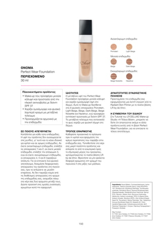 150
ΣΕ ΠΟΙΟΥΣ ΑΠΕΥΘΥΝΕΤΑΙ
Κατάλληλο για κάθε τύπο επιδερμίδας.
Η υφή του προϊόντος δεν συσσωρεύεται
στις ρυτίδες, γι’ αυτό και το κάνει ιδανικό
για χρήση και σε ώριμες επιδερμίδες. Αν
έχετε ανοιχτόχρωμη επιδερμίδα, επιλέξτε
τις αποχρώσεις 1 και 2, αν έχετε μεσαία
επιδερμίδα, επιλέξτε την απόχρωση 3,
ενώ αν έχετε σκουρόχρωμη επιδερμίδα,
οι αποχρώσεις 4, 5 και 6 ταιριάζουν
απόλυτα. Για να επιτύχετε ένα φυσικό
αποτέλεσμα, δοκιμάστε διαφορετικές
αποχρώσεις του προϊόντος στο πιγούνι
σας, πριν το απλώσετε σε μεγάλη
επιφάνεια. Αν δεν ταιριάζει καμία από
τις διαθέσιμες αποχρώσεις στο χρώμα
της επιδερμίδας σας, αναμείξτε πάνω
στο χέρι σας δυο χρώματα μεταξύ τους.
Δώστε προσοχή στις ομαλές εναλλαγές
χρωμάτων κατά την εφαρμογή.
ΙΔΙΟΤΗΤΕΣ
Η μεταξένια υφή του Perfect Wear
Foundation προσφέρει μεσαία κάλυψη
και χαρίζει ομοιόμορφη όψη στο
δέρμα. Αυτό το Make-up διατίθεται
στις 6 φυσικές αποχρώσεις Porcelain,
Light Beige, Beige, Dark Beige, Beige
Noisette και Hazelnut, ενώ προσφέρει
αντηλιακή προστασία με δείκτη SPF 37.
Το μεταξένιο τελείωμα που αντανακλά
το φως χαρίζει μια φυσική λάμψη στο
δέρμα.
ΤΡΟΠΟΣ ΕΦΑΡΜΟΓΗΣ
Καθαρίστε προσεκτικά το πρόσωπο
πριν τη χρήση και εφαρμόστε την
κρέμα περιποίησης που ταιριάζει στην
επιδερμίδα σας. Τοποθετήστε στο χέρι
σας μικρή ποσότητα προϊόντος και
απλώστε το από το εσωτερικό προς
το εξωτερικό μέρος του προσώπου,
χρησιμοποιώντας το πινέλο βάσης LR
by da Vinci. Φροντίστε να μην φαίνεται
διαφορά χρώματος στη γραμμή του
πιγουνιού ή στις ρίζες των μαλλιών.
ΔΥΝΑΤΟΤΗΤΕΣ ΣΥΝΔΥΑΣΤΙΚΗΣ
ΠΩΛΗΣΗΣ
Προετοιμάστε την επιδερμίδα σας
εφαρμόζοντας μια λεπτή στρώση από το
Radiant Skin Primer με το πινέλο βάσης
LR by da Vinci.
Η ΣΥΜΒΟΥΛΗ ΤΟΥ ΕΙΔΙΚΟΥ
Στο Tutorial του LR DELUXE Make-up
Studio «Η Τέλεια Βάση», μπορείτε να
δείτε ότι απαιτούνται ακόμα κι άλλα
προϊόντα εκτός από τη βάση Perfect
Wear Foundation, για να επιτύχετε το
τέλειο αποτέλεσμα.
ΟΝΟΜΑ
Perfect Wear Foundation
ΠΕΡΙΕΧΟΜΕΝΟ
30 ml
Ingredients Aqua (Water), Cyclopentasiloxane, Isohe-
xadecane, Titanium Dioxide (nano), Cetyl PEG/PPG-
10/1 Dimethicone, Ethylhexyl Palmitate, Trimethylsilo-
xysilicate, Pentylene Glycol, Glyceryl Ethylhexanoate/
Stearate/Adipate, Disteardimonium Hectorite, Benzyl
PCA, Glycerin, Stearic Acid, Aluminum Hydroxide,
Methicone, Sodium Levulinate, PPG-15 Stearyl Ether,
Sodium Anisate, Disodium EDTA, Vitis Vinifera (Grape)
Seed Oil, Tocopherol, Retinyl Palmitate, Talc, Helianthus
Annuus (Sunflower) Seed Oil, Steareth-20, Chlor-
hexidine Digluconate, N-Hydroxysuccinimide, BHT,
Palmitoyl Tripeptide-1, Chrysin, Palmitoyl Tetrapeptide-7,
Potassium Sorbate
May Contain:
CI 77491 (Iron Oxides), CI 77492 (Iron Oxides), CI 77499
(Iron Oxides), CI 77891 (Titanium Dioxide), CI 77947
(Zinc Oxide)
Πλεονεκτήματα προϊόντος
• Μake-up που προσφέρει μεσαία
κάλυψη και προστασία από την
ηλιακή ακτινοβολία με δείκτη
SPF 37
• Χαρίζει ομοιόμορφο και φυσικό
λαμπερό χρώμα με μεταξένιο
τελείωμα
• Προσαρμόζεται αρμονικά με
την επιδερμίδα
Ανοιχτόχρωμη επιδερμίδα:
Porcelain	 Light Beige
Beige Noisette	 Hazelnut
Beige	 Dark Beige
Μεσαία επιδερμίδα:
Σκουρόχρωμη επιδερμίδα:
 