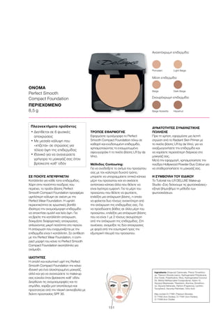 151
ΣΕ ΠΟΙΟΥΣ ΑΠΕΥΘΥΝΕΤΑΙ
Κατάλληλο για κάθε τύπο επιδερμίδας.
Χάρη στην ποσότητα πούδρας που
περιέχει, το προϊόν βάσης Perfect
Smooth Compact Foundation προσφέρει
υψηλότερη κάλυψη σε σχέση με την
Perfect Wear Foundation. Η υψηλή
περιεκτικότητα σε χρωστικές βοηθά
ιδιαίτερα την ανομοιόμορφη επιδερμίδα
να αποκτήσει ομαλή και λεία όψη. Για
να βρείτε την κατάλληλη απόχρωση,
δοκιμάστε διαφορετικές αποχρώσεις,
απλώνοντας μικρή ποσότητα στο πιγούνι.
Η απόχρωση που εναρμονίζεται με την
επιδερμίδα είναι η κατάλληλη. Σε αντίθεση
με την Perfect Wear Foundation, η com-
pact μορφή του κάνει το Perfect Smooth
Compact Foundation ακατάλληλο για
ανάμειξη.
ΙΔΙΟΤΗΤΕΣ
Η απαλή και καλυπτική υφή της Perfect
Smooth Compact Foundation την κάνει
ιδανική για ένα ολοκληρωμένο μακιγιάζ,
αλλά και για να ανανεώσετε το make-up
σας εύκολα όταν βρίσκεστε καθ’ οδόν.
Διορθώνει τις ανομοιομορφίες και τα
σημάδια, χαρίζει ματ αποτέλεσμα και
προστατεύει από την ηλιακή ακτινοβολία με
δείκτη προστασίας SPF 30.
ΤΡΟΠΟΣ ΕΦΑΡΜΟΓΗΣ
Εφαρμόστε ομοιόμορφα το Perfect
Smooth Compact Foundation πάνω σε
καθαρή και ενυδατωμένη επιδερμίδα,
χρησιμοποιώντας το ενσωματωμένο
σφουγγαράκι ή το πινέλο βάσης LR by da
Vinci.
Μέθοδος Contouring:
Για να αναδείξετε το σχήμα του προσώπου
σας με τον καλύτερο δυνατό τρόπο,
μπορείτε να υπογραμμίσετε οπτικά κάποια
μέρη του προσώπου και να σκιάσετε
αντίστοιχα κάποια άλλα που θέλετε να
είναι λιγότερο εμφανή. Για τα μέρη του
προσώπου που θέλετε να φωτίσετε,
επιλέξτε μια απόχρωση βάσης, η οποία
να φαίνεται δυο τόνους ανοιχτότερη από
την απόχρωση της επιδερμίδας σας. Για
να προσδώσετε βάθος σε άλλα μέρη του
προσώπου, επιλέξτε μια απόχρωση βάσης
που να είναι 1 με 2 τόνους σκουρότερη
από την απόχρωση της επιδερμίδας. Στη
συνέχεια, αναμείξτε τις δύο αποχρώσεις
με φορά από την εσωτερική προς την
εξωτερική πλευρά του προσώπου.
ΔΥΝΑΤΟΤΗΤΕΣ ΣΥΝΔΥΑΣΤΙΚΗΣ
ΠΩΛΗΣΗΣ
Πριν τη χρήση, εφαρμόστε μια λεπτή
στρώση από το Radiant Skin Primer με
το πινέλο βάσης LR by da Vinci, για να
αναζωογονήσετε την επιδερμίδα και
να χαρίσετε περισσότερη διάρκεια στο
μακιγιάζ σας.
Μετά την εφαρμογή, χρησιμοποιήστε την
πούδρα Hollywood Powder Duo Colour για
να σταθεροποιήσετε το μακιγιάζ σας.
Η ΣΥΜΒΟΥΛΗ ΤΟΥ ΕΙΔΙΚΟΥ
Το Tutorial του LR DELUXE Make-up
Studio «Σας δείχνουμε τις φωτοσκιάσεις»
εξηγεί βήμα-βήμα τη μέθοδο των
φωτοσκιάσεων.
ΟΝΟΜΑ
Perfect Smooth
Compact Foundation
ΠΕΡΙΕΧΟΜΕΝΟ
8,5 g
Ingredients Dicaprylyl Carbonate, Phenyl Trimethico-
ne, Titanium Dioxide (nano), Hydrogenated Polydecene,
Zinc Oxide, Polyethylene, Mica, Hydrogenated Coconut
Oil, Methyl Methacrylate Crosspolymer, Nylon-12,
Glyceryl Dibehenate, Tribehenin, Alumina, Dimethico-
ne, Glyceryl Behenate, Parfum (Fragrance), Lecithin,
Tocopherol, Ascorbyl Palmitate, Citric Acid
May contain:CI 77891 (Titanium Dioxide),
CI 77492 (Iron Oxides), CI 77491 (Iron Oxides),
CI 77499 (Iron Oxides
Πλεονεκτήματα προϊόντος
• Διατίθεται σε 6 φυσικές
αποχρώσεις
• Με μεσαία κάλυψη που
«χτίζεται» σε στρώσεις για
τέλεια όψη της επιδερμίδας
• Ιδανικό για να ανανεώσετε
γρήγορα το μακιγιάζ σας όταν
βρίσκεστε καθ’ οδόν
Ανοιχτόχρωμη επιδερμίδα:
Porcelain	 Light Beige
Beige Noisette	 Hazelnut
Μέση επιδερμίδα:
Σκουρόχρωμη επιδερμίδα:
Beige	 Dark Beige
 