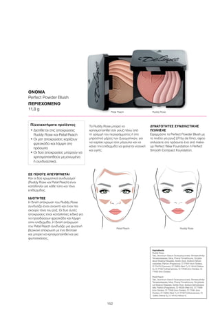 152
ΣΕ ΠΟΙΟΥΣ ΑΠΕΥΘΥΝΕΤΑΙ
Και οι δύο χρωματικοί συνδυασμοί
(Ruddy Rose και Petal Peach) είναι
κατάλληλοι για κάθε τύπο και τόνο
επιδερμίδας.
ΙΔΙΟΤΗΤΕΣ
Η διπλή απόχρωση του Ruddy Rose
συνδυάζει έναν ανοιχτό και έναν πιο
σκούρο τόνο του ροζ. Οι δυο αυτές
αποχρώσεις είναι κατάλληλες ειδικά για
να προσδώσουν φρεσκάδα και λάμψη
στην επιδερμίδα. Η διπλή απόχρωση
του Petal Peach συνδυάζει μια φωτεινή
βερικοκί απόχρωση με ένα Bronzer
και μπορεί να χρησιμοποιηθεί και για
φωτοσκιάσεις.
Το Ruddy Rose μπορεί να
χρησιμοποιηθεί σαν ρουζ πάνω από
τη γραμμή του περιγράμματος ή στο
μπροστινό μέρος των ζυγωματικών, για
να χαρίσει χρώμα στα μάγουλα και να
κάνει την επιδερμίδα να φαίνεται νεανική
και υγιής.
ΔΥΝΑΤΟΤΗΤΕΣ ΣΥΝΔΥΑΣΤΙΚΗΣ
ΠΩΛΗΣΗΣ
Εφαρμόστε το Perfect Powder Blush με
το πινέλο για ρουζ LR by da Vinci, αφού
απλώσετε στο πρόσωπο ένα από make-
up Perfect Wear Foundation ή Perfect
Smooth Compact Foundation.
ΟΝΟΜΑ
Perfect Powder Blush
ΠΕΡΙΕΧΟΜΕΝΟ
11,8 g
Ingredients
Ruddy Rose:
Talc, Aluminum Starch Octenylsuccinate, Pentaerythrityl
Tetraisostearate, Mica, Phenyl Trimethicone, Octyldo-
decyl Stearoyl Stearate, Sorbic Acid, Sodium Dehyd-
roacetate, Parfum (Fragrance), CI 77491 (Iron Oxides),
CI 75470 (Carmine), CI 15850 (Red 7), CI 19140 (Yellow
5), CI 77007 (Ultramarines), CI 77499 (Iron Oxides), CI
77492 (Iron Oxides)
Petal Peach:
Talc, Aluminum Starch Octenylsuccinate, Pentaerythrityl
Tetraisostearate, Mica, Phenyl Trimethicone, Octyldode-
cyl Stearoyl Stearate, Sorbic Acid, Sodium Dehydroace-
tate, Parfum (Fragrance), CI 16035 (Red 40), CI 77499
(Iron Oxides), CI 77492 (Iron Oxides), CI 77491 (Iron
Oxides), CI 15850 (Red 7), CI 77007 (Ultramarines), CI
15985 (Yellow 6), CI 19140 (Yellow 5)
Πλεονεκτήματα προϊόντος
• Διατίθεται στις αποχρώσεις
Ruddy Rose και Petal Peach
• Οι ματ αποχρώσεις χαρίζουν
φρεσκάδα και λάμψη στο
πρόσωπο
• Οι δύο αποχρώσεις μπορούν να
χρησιμοποιηθούν μεμονωμένα
ή συνδυαστικά.
Petal Peach	 Ruddy Rose
Petal Peach	 Ruddy Rose
 