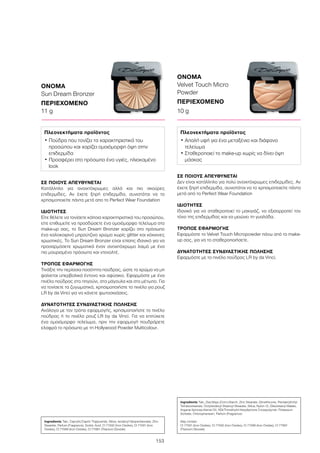 ΟΝΟΜΑ
Sun Dream Bronzer
ΠΕΡΙΕΧΟΜΕΝΟ
11 g
ΟΝΟΜΑ
Velvet Touch Micro
Powder
ΠΕΡΙΕΧΟΜΕΝΟ
10 g
153
ΣΕ ΠΟΙΟΥΣ ΑΠΕΥΘΥΝΕΤΑΙ
Δεν είναι κατάλληλο για πολύ ανοιχτόχρωμες επιδερμίδες. Αν
έχετε ξηρή επιδερμίδα, συνιστάται να το χρησιμοποιείτε πάντα
μετά από το Perfect Wear Foundation
ΙΔΙΟΤΗΤΕΣ
Ιδανικό για να σταθεροποιεί το μακιγιάζ, να εξισορροπεί τον
τόνο της επιδερμίδας και να μειώνει τη γυαλάδα.
ΤΡΟΠΟΣ ΕΦΑΡΜΟΓΗΣ
Εφαρμόστε το Velvet Touch Micropowder πάνω από το make-
up σας, για να το σταθεροποιήσετε.
ΔΥΝΑΤΟΤΗΤΕΣ ΣΥΝΔΥΑΣΤΙΚΗΣ ΠΩΛΗΣΗΣ
Εφαρμόστε με το πινέλο πούδρας LR by da Vinci.
ΣΕ ΠΟΙΟΥΣ ΑΠΕΥΘΥΝΕΤΑΙ
Κατάλληλο για ανοιχτόχρωμες αλλά και πιο σκούρες
επιδερμίδες. Αν έχετε ξηρή επιδερμίδα, συνιστάται να το
χρησιμοποιείτε πάντα μετά απο το Perfect Wear Foundation
ΙΔΙΟΤΗΤΕΣ
Είτε θέλετε να τονίσετε κάποια χαρακτηριστικά του προσώπου,
είτε επιθυμείτε να προσδώσετε ένα ομοιόμορφο τελείωμα στο
make-up σας, το Sun Dream Bronzer χαρίζει στο πρόσωπο
ένα καλοκαιρινό μπρούτζινο χρώμα χωρίς glitter και κόκκινες
χρωστικές. Το Sun Dream Bronzer είναι επίσης ιδανικό για να
προσαρμόσετε χρωματικά έναν ανοιχτόχρωμο λαιμό με ένα
πιο μαυρισμένο πρόσωπο και ντεκολτέ.
ΤΡΟΠΟΣ ΕΦΑΡΜΟΓΗΣ
Τινάξτε την περίσσια ποσότητα πούδρας, ώστε το χρώμα να μη
φαίνεται υπερβολικά έντονο και αφύσικο. Εφαρμόστε με ένα
πινέλο πούδρας στο πηγούνι, στα μάγουλα και στο μέτωπο. Για
να τονίσετε τα ζυγωματικά, χρησιμοποιήστε το πινέλο για ρουζ
LR by da Vinci για να κάνετε φωτοσκιάσεις.
ΔΥΝΑΤΟΤΗΤΕΣ ΣΥΝΔΥΑΣΤΙΚΗΣ ΠΩΛΗΣΗΣ
Ανάλογα με τον τρόπο εφαρμογής, χρησιμοποιήστε το πινέλο
πούδρας ή το πινέλο ρουζ LR by da Vinci. Για να επιτύχετε
ένα ομοιόμορφο τελείωμα, πριν την εφαρμογή πουδράρετε
ελαφρά το πρόσωπο με τη Hollywood Powder Multicolour.
Ingredients Talc, Caprylic/Capric Triglyceride, Silica, Isodecyl Neopentanoate, Zinc
Stearate, Parfum (Fragrance), Sorbic Acid, CI 77492 (Iron Oxides), CI 77491 (Iron
Oxides), CI 77499 (Iron Oxides), CI 77891 (Titanium Dioxide)
Ingredients Talc, Zea Mays (Corn) Starch, Zinc Stearate, Dimethicone, Pentaerythrityl
Tetraisostearate, Octyldodecyl Stearoyl Stearate, Silica, Nylon-12, Diisostearyl Malate,
Argania Spinosa Kernel Oil, HDI/Trimethylol Hexyllactone Crosspolymer, Potassium
Sorbate, Chlorophenesin, Parfum (Fragrance)
May contain
CI 77491 (Iron Oxides), CI 77492 (Iron Oxides), CI 77499 (Iron Oxides), CI 77891
(Titanium Dioxide)
Πλεονεκτήματα προϊόντος
• Πούδρα που τονίζει τα χαρακτηριστικά του
προσώπου και χαρίζει ομοιόμορφη όψη στην
επιδερμίδα
• Προσφέρει στο πρόσωπο ένα υγιές, ηλιοκαμένο
look
Πλεονεκτήματα προϊόντος
• Απαλή υφή για ένα μεταξένιο και διάφανο
τελείωμα
• Σταθεροποιεί το make-up χωρίς να δίνει όψη
μάσκας
 