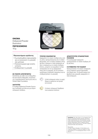 155
ΣΕ ΠΟΙΟΥΣ ΑΠΕΥΘΥΝΕΤΑΙ
Κατάλληλο για κάθε τύπο επιδερμίδας.
Αν έχετε ξηρή επιδερμίδα, συνιστάται
να το χρησιμοποιείτε πάντα μετά απο το
Perfect Wear Foundation
ΙΔΙΟΤΗΤΕΣ
Η πούδρα Hollywood Powder Duoco-
lour συνδυάζει μια λιλά και μια κίτρινη
απόχρωση πούδρας.
ΤΡΟΠΟΣ ΕΦΑΡΜΟΓΗΣ
Εφαρμόστε την κίτρινη πούδρα κάτω από
τα μάτια, χρησιμοποιώντας είτε το ειδικό
βουρτσάκι, είτε το πινέλο πούδρας LR by
da Vinci. Απλώστε τη λιλά απόχρωση σε
όλο το πρόσωπο με το πινέλο πούδρας.
Επίσης, μπορείτε να αναμείξετε τις δύο
αποχρώσεις και να τις εφαρμόσετε
πάνω από το μακιγιάζ, για να επιτύχετε
ομαλότερες εναλλαγές χρωμάτων και να
σταθεροποιήσετε το μακιγιάζ.
Η λιλά απόχρωση κάνει το ωχρό
δέρμα να φαίνεται πιο ζωηρό
και νεανικό
Η κίτρινη απόχρωση διορθώνει
τους μαύρους κύκλους
ΔΥΝΑΤΟΤΗΤΕΣ ΣΥΝΔΥΑΣΤΙΚΗΣ
ΠΩΛΗΣΗΣ
Για ομοιόμορφη εφαρμογή,
χρησιμοποιήστε το πινέλο πούδρας LR
by da Vinci.
Η ΣΥΜΒΟΥΛΗ ΤΟΥ ΕΙΔΙΚΟΥ
Χρησιμοποιήστε την κίτρινη απόχρωση,
για να χαρίσετε πρωινή φρεσκάδα
στο δέρμα σας. Για ζωηρό χρώμα στο
βραδινό σας μακιγιάζ, εφαρμόστε τη
λιλά απόχρωση.
ΟΝΟΜΑ
Hollywood Powder
Duocolour
ΠΕΡΙΕΧΟΜΕΝΟ
10 g
Πλεονεκτήματα προϊόντος
• Συμπεριλαμβάνει σφουγγαράκι
για να ανανεώνετε το μακιγιάζ
σας γρήγορα
• Πολυλειτουργικό εφέ απαλής
εστίασης
• Σταθεροποιεί το μακιγιάζ
Ingredients Talc, Mica, Nylon-12, Zinc Stearate, Dime-
thicone, Octyldodecyl Stearoyl Stearate, Diisostearyl
Malate, Dehydroacetic Acid, Phenoxyethanol, Lauroyl
Lysine, Sorbic Acid, Benzoic Acid, Tocopheryl Acetate,
Sorbitan Sesquioleate, Parfum (Fragrance), Benzyl
Salicylate, Alpha-Isomethyl Ionone, Citronellol, Eugenol,
Hydroxycitronellal, Benzyl Benzoate
May contain:
CI 77891 (Titanium Dioxide), CI 19140 (Yellow 5), CI
77492 (Iron Oxides), CI 77491 (Iron Oxides), CI 77007
(Ultramarines), CI 77742 (Manganese Violet), CI 45410
(Red 27)
 