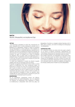 ΜΑΤΙΑ
Φρύδια, Βλεφαρίδες και Διορθωτικά Εφέ
ΦΡΥΔΙΑ
Πριν ξεκινήσετε μακιγιάρετε τα μάτια σας, σιγουρευτείτε ότι
έχουν αφαιρεθεί όλα τα παλιά υπολείμματα μακιγιάζ από τα
βλέφαρα και τις βλεφαρίδες. Ελέγξτε το σχήμα των φρυδιών
σας και διαμορφώστε το όπως επιθυμείτε. Όταν αφαιρείτε τις
ανεπιθύμητες τρίχες με το τσιμπιδάκι φρυδιών, σιγουρευτείτε ότι
αφαιρείτε μόνο αυτές που βρίσκονται ανάμεσα στα φρύδια και
κάτω από αυτά. Για να δημιουργήσετε το τέλειο σχήμα φρυδιού,
εντοπίστε την αρχή, την κορυφή και το τέλος του φρυδιού
και αφαιρέστε όλες τις μικρές τρίχες που ξεφεύγουν από το
επιθυμητό σχήμα. Τοποθετήστε ένα λεπτό πινέλο παράλληλα με
τη μύτη σας, έτσι ώστε να περνά από το πτερύγιο της μύτης και
την εσωτερική γωνία του ματιού.
Το πινέλο σας υποδεικνύει το σημείο που ξεκινά το φρύδι,
ακριβώς πάνω από την εσωτερική γωνία του ματιού.
Η κορυφή του φρυδιού σηματοδοτείται από το πινέλο, το οποίο
πρέπει να τοποθετήσετε έτσι, ώστε κοιτάζοντας ευθεία, να
ξεκινά από το πτερύγιο της μύτης και να περνά διαγώνια πάνω
από τη μέση της κόρης του ματιού, καταλήγοντας στο φρύδι.
Το φρύδι σηκώνεται ως αυτό το σημείο και μετά την κορυφή
καμπυλώνει πάλι προς τα κάτω, μέχρι το τελικό του σημείο. Το
πινέλο σηματοδοτεί επακριβώς το τέλος του φρυδιού, αφού
τοποθετηθεί έτσι, ώστε να ξεκινά από το πτερύγιο της μύτης και
να περνά από την εξωτερική γωνία του ματιού.
ΒΛΕΦΑΡΙΔΕΣ
Για να προσδώσετε περισσότερη ένταση στο βλέμμα,
χρησιμοποιήστε ένα ψαλίδι βλεφαρίδων πριν την εφαρμογή
της mascara. Για περισσότερο όγκο, εφαρμόστε τη masca-
ra τοποθετώντας το βουρτσάκι πολύ κοντά στις ρίζες των
βλεφαρίδων. Συνεχίστε με ελαφρές κινήσεις ζιγκ-ζαγκ από τη
βάση προς τις άκρες, για ένταση στο βλέμμα και διαχωρισμό
των βλεφαρίδων
ΔΙΟΡΘΩΤΙΚΑ ΕΦΕ
Αν η απόσταση μεταξύ των ματιών σας είναι μικρή, μπορείτε
να την κάνετε να φαίνεται μεγαλύτερη, εφαρμόζοντας μια
ανοιχτόχρωμη σκιά ματιών στην εσωτερική γωνία του ματιού και
μια πιο σκούρα απόχρωση στην εξωτερική γωνία του ματιού.
Στην αντίθετη περίπτωση, μην εφαρμόζετε τη σκιά ματιών πάνω
από την εξωτερική γωνία του ματιού, αλλά απλώστε τη σκιά
κυκλικά στο άνω βλέφαρο, έτσι ώστε το σχήμα του ματιού σας
να μη φαίνεται μακρύτερο. Εφαρμόστε ένα πιο σκούρο χρώμα
στην εσωτερική γωνία του ματιού και τραβήξτε μια γραμμή με
ένα σκούρο μολύβι ματιών στη βάση των κάτω βλεφαρίδων.
.
 