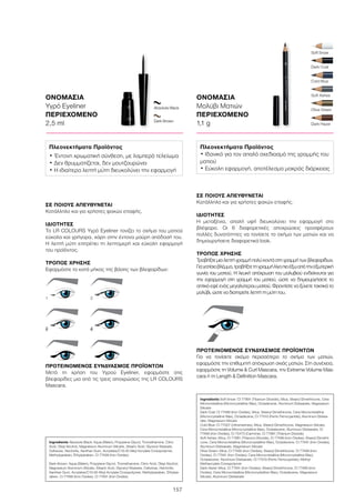 157
Cold Blue
Soft Snow
Dark Hazel
Olive Green
Soft Ashes
Dark Coal
ΟΝΟΜΑΣΙΑ
Υγρό Eyeliner
ΠΕΡΙΕΧΟΜΕΝΟ
2,5 ml
ΟΝΟΜΑΣΙΑ
Μολύβι Ματιών
ΠΕΡΙΕΧΟΜΕΝΟ
1,1 g
ΣΕ ΠΟΙΟΥΣ ΑΠΕΥΘΥΝΕΤΑΙ
Κατάλληλο και για χρήστες φακών επαφής.
ΙΔΙΟΤΗΤΕΣ
Η μεταξένια, απαλή υφή διευκολύνει την εφαρμογή στο
βλέφαρο. Οι 6 διαφορετικές αποχρώσεις προσφέρουν
πολλές δυνατότητες να τονίσετε το σχήμα των ματιών και να
δημιουργήσετε διαφορετικά look.
ΤΡΟΠΟΣ ΧΡΗΣΗΣ
Τραβήξτε μια λεπτή γραμμή πολύ κοντά στη γραμμή των βλεφαρίδων.
Γιαγατίσιοβλέμμα,τραβήξτετηγραμμήλίγοπιοέξωαπότηνεξωτερική
γωνία του ματιού. Η λευκή απόχρωση του μολυβιού ενδείκνυται για
την εφαρμογή στη γραμμή του ματιού, ώστε να δημιουργήσετε το
οπτικό εφέ ενός μεγαλύτερου ματιού. Φροντίστε να ξύνετε τακτικά το
μολύβι, ώστε να διατηρείτε λεπτή τη μύτη του.
ΠΡΟΤΕΙΝΟΜΕΝΟΣ ΣΥΝΔΥΑΣΜΟΣ ΠΡΟΪΌΝΤΩΝ
Για να τονίσετε ακόμα περισσότερο το σχήμα των ματιών,
εφαρμόστε την επιθυμητή απόχρωση σκιάς ματιών. Στη συνέχεια,
εφαρμόστε τη Volume  Curl Mascara, την Extreme Volume Mas-
cara ή τη Length  Definition Mascara.
ΣΕ ΠΟΙΟΥΣ ΑΠΕΥΘΥΝΕΤΑΙ
Κατάλληλο και για χρήστες φακών επαφής.
ΙΔΙΟΤΗΤΕΣ
Το LR COLOURS Υγρό Eyeliner τονίζει το σχήμα του ματιού
εύκολα και γρήγορα, χάρη στην έντονα μαύρη απόδοσή του.
Η λεπτή μύτη επιτρέπει τη λεπτομερή και εύκολη εφαρμογή
του προϊόντος.
ΤΡΟΠΟΣ ΧΡΗΣΗΣ
Εφαρμόστε το κατά μήκος της βάσης των βλεφαρίδων:
ΠΡΟΤΕΙΝΟΜΕΝΟΣ ΣΥΝΔΥΑΣΜΟΣ ΠΡΟΪΌΝΤΩΝ
Μετά τη χρήση του Υγρού Eyeliner, εφαρμόστε στις
βλεφαρίδες μια από τις τρεις αποχρώσεις της LR COLOURS
Mascara.
Dark Brown
Absolute Black
1
35
2
46
Ingredients Absolute Black: Aqua (Water), Propylene Glycol, Tromethamine, Citric
Acid, Oleyl Alcohol, Magnesium Aluminum Silicate, Stearic Acid, Glyceryl Stearate,
Cellulose, Hectorite, Xanthan Gum, Acrylates/C10-30 Alkyl Acrylate Crosspolymer,
Methylparaben, Ethylparaben, CI 77499 (Iron Oxides)
Dark Brown: Aqua (Water), Propylene Glycol, Tromethamine, Citric Acid, Oleyl Alcohol,
Magnesium Aluminum Silicate, Stearic Acid, Glyceryl Stearate, Cellulose, Hectorite,
Xanthan Gum, Acrylates/C10-30 Alkyl Acrylate Crosspolymer, Methylparaben, Ethylpa-
raben, CI 77499 (Iron Oxides), CI 77491 (Iron Oxides)
Πλεονεκτήματα Προϊόντος
• Έντονη χρωματική σύνθεση, με λαμπερό τελείωμα
• Δεν θρυμματίζεται, δεν μουτζουρώνει
• Η ιδιαίτερα λεπτή μύτη διευκολύνει την εφαρμογή
Ingredients Soft Snow: CI 77891 (Titanium Dioxide), Mica, Stearyl Dimethicone, Cera
Microcristallina (Microcrystalline Wax), Octadecene, Aluminum Distearate, Magnesium
Silicate
Dark Coal: CI 77499 (Iron Oxides), Mica, Stearyl Dimethicone, Cera Microcristallina
(Microcrystalline Wax), Octadecene, CI 77510 (Ferric Ferrocyanide), Aluminum Distea-
rate, Magnesium Silicate
Cold Blue: CI 77007 (Ultramarines), Mica, Stearyl Dimethicone, Magnesium Silicate,
Cera Microcristallina (Microcrystalline Wax), Octadecene, Aluminum Distearate, CI
77499 (Iron Oxides), CI 75470 (Carmine), CI 77891 (Titanium Dioxide)
Soft Ashes: Mica, CI 77891 (Titanium Dioxide), CI 77499 (Iron Oxides), Stearyl Dimethi-
cone, Cera Microcristallina (Microcrystalline Wax), Octadecene, CI 77491 (Iron Oxides),
Aluminum Distearate, Magnesium Silicate
Olive Green: Mica, CI 77492 (Iron Oxides), Stearyl Dimethicone, CI 77499 (Iron
Oxides), CI 77491 (Iron Oxides), Cera Microcristallina (Microcrystalline Wax),
Octadecene, Aluminum Distearate, CI 77510 (Ferric Ferrocyanide), Methyl
Methacrylate Crosspolymer
Dark Hazel: Mica, CI 77491 (Iron Oxides), Stearyl Dimethicone, CI 77499 (Iron
Oxides), Cera Microcristallina (Microcrystalline Wax), Octadecene, Magnesium
Silicate, Aluminum Distearate
Πλεονεκτήματα Προϊόντος
• Ιδανικό για τον απαλό σχεδιασμό της γραμμής του
ματιού
• Εύκολη εφαρμογή, αποτέλεσμα μακράς διάρκειας
 