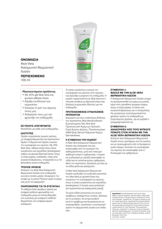 16
ΣΕ ΠΟΙΟΥΣ ΑΠΕΥΘΥΝΕΤΑΙ
Κατάλληλο για κάθε τύπο επιδερμίδας.
ΙΔΙΟΤΗΤΕΣ
Προϊόν περιποίησης γενικής χρήσης,
με ελαφριά θερμαντική και περιποιητική
δράση. Η θερμαντική δράση ενισχύει
την κυκλοφορία του αίματος. Με 45%
Aloe Vera, αιθέρια έλαια όπως έλαιο
ευκαλύπτου και πυραλίδας (wintergreen)
καθώς και φυσικά θρεπτικά έλαια, όπως
το έλαιο jojoba, ελαιόλαδο, έλαιο από
κουκούτσι βερίκοκου, σησαμέλαιο κ.α. Για
βελούδινα απαλή επιδερμίδα.
ΤΡΟΠΟΣ ΧΡΗΣΗΣ
Απλώστε την Aloe Vera Χαλαρωτική
Θερμαντική Λοσιόν στην επιδερμίδα
και κάντε απαλό μασάζ. Αποφύγετε την
επαφή με τα μάτια! Πλύνετε καλά τα χέρια
σας μετά την εφαρμογή!
ΠΛΗΡΟΦΟΡΙΕΣ ΓΙΑ ΤΑ ΣΥΣΤΑΤΙΚΑ
Τα αιθέρια έλαια χαρίζουν αρχικά μια
ελαφριά αίσθηση φρεσκάδας στη
επιδερμίδα μέχρι να απελευθερωθεί
στη συνέχεια μια ευχάριστη αίσθηση
θερμότητας που επιφέρει άμεση
χαλάρωση.
Το έλαιο ευκαλύπτου ενισχύει την
κυκλοφορία του αίματος στην περιοχή,
ενώ δροσίζει ευχάριστα την επιδερμίδα. Η
μεγάλη περιεκτικότητα σε Aloe Vera και η
πλούσια σύνθεση με θρεπτικά έλαια έχει
ιδιαίτερα ευεργετικές ιδιότητες για την
επιδερμίδα.
ΠΡΟΤΕΙΝΟΜΕΝΟΣ ΣΥΝΔΥΑΣΜΟΣ
ΠΡΟΪΟΝΤΩΝ
Δοκιμάστε και τους υπόλοιπους Ειδικούς
της περιποίησης Aloe Vera:Ενυδατικό
Συμπυκνωμένο Gel, Aloe Vera
Προστατευτική Κρέμα με Πρόπολη,
Σπρέι Άμεσης Δράσης, Πολυλειτουργικό
MSM Body Gel και Ρυθμιστική Κρέμα
DermaIntense.
Η ΣΥΜΒΟΥΛΗ ΤΟΥ ΕΙΔΙΚΟΥ
H Aloe Vera Χαλαρωτική Θερμαντική
Λοσιόν σας χαλαρώνει και σας
ανακουφίζει από την κούραση της
καθημερινότητας: μετά από πολύωρη
καθιστική στάση ή ορθοστασία, η λοσιόν
σε συνδυασμό με μασάζ ανακουφίζει τα
πόδια και τις καταπονημένες αρθρώσεις.
Μετά την περιποίηση, ξαπλώστε για λίγο με
τα πόδια ψηλά και χαλαρώστε.
Η Aloe Vera Χαλαρωτική Θερμαντική
Λοσιόν συνδυάζει τα ενυδατικά συστατικά
της Aloe Vera με φυσικά έλαια που
ενισχύουν την κυκλοφορία του αίματος,
όπως το έλαιο ευκαλύπτου και πυραλίδας
(wintergreen). Η Λοσιόν είναι κατάλληλη
για περιποιητικό και χαλαρωτικό μασάζ.
Τα κρύα πόδια αποτελούν ένα συχνό
πρόβλημα, ανεξαρτήτως εποχής, ιδιαίτερα
για τις γυναίκες. Αν αντιμετωπίζετε
αυτό το πρόβλημα και δυσκολεύεστε να
αποκοιμηθείτε, συνιστάται η συστηματική
χρήση της θερμαντικής λοσιόν στα πόδια
σας.
ΣΥΜΒΟΥΛΗ 1:
ΜΑΣΑΖ ΜΕ ΤΗΝ ALOE VERA
ΘΕΡΜΑΝΤΙΚΗ ΛΟΣΙΟΝ
Η Χαλαρωτική Θερμαντική Λοσιόν μπορεί
να χρησιμοποιηθεί ως κρέμα για μασάζ,
χάρη στην προσθήκη φυσικών ελαίων,
όπως το έλαιο jojoba, το έλαιο από
κουκούτσι βερίκοκου και το σησαμέλαιο.
Για μεγαλύτερη αποτελεσματικότητα,
ψεκάστε πρώτα την επιδερμίδα με
Σπρέι Άμεσης Δράσης, για να αυξηθεί η
απορροφητικότητά της.
ΣΥΜΒΟΥΛΗ 2:
ΑΝΑΚΟΥΦΙΣΗ ΑΠΟ ΤΟΥΣ ΜΥΪΚΟΥΣ
ΠΟΝΟΥΣ ΣΤΟΝ ΑΥΧΕΝΑ ΜΕ ΤΗΝ
ALOE VERA ΘΕΡΜΑΝΤΙΚΗ ΛΟΣΙΟΝ
Απλώστε λίγη Χαλαρωτική Θερμαντική
Λοσιόν στους κροτάφους και τον αυχένα,
για να ανακουφιστείτε από το δυσάρεστο
μυϊκό πιάσιμο. Ενισχύει την κυκλοφορία
του αίματος και ανακουφίζει από τη
δυσκαμψία των αρθρώσεων.
ΟΝΟΜΑΣΙΑ	
Aloe Vera
Χαλαρωτική Θερμαντική
Λοσιόν
ΠΕΡΙΕΧΟΜΕΝΟ	
100 ml
Πλεονεκτήματα προϊόντος
• Με 45% gel Aloe Vera και
φυσικά αιθέρια έλαια
• Χαρίζει ενυδάτωση και
περιποίηση
• Ενισχύει τη ροή του αίματος
στους μυς
• Χαλαρώνει τους μυς και
φροντίζει την επιδερμίδα
Ingredients Aloe Barbadensis Leaf Juice, Aqua
(Water), Glyceryl Stearate, Caprylic/Capric Triglyceride,
Cetearyl Alcohol, Propylene Glycol, Dimethicone, Ethyl-
hexyl Stearate, Ceteareth-20, Eucylaptus Globulus Leaf
Oil, Vanillyl Butyl Ether, Gaultheria Procumbens (Winter-
green) Leaf Oil, Olea Europaea (Olive) Fruit Oil, Prunus
Armeniaca (Apricot) Kernel Oil, Simmondsia Chinensis
(Jojoba) Seed Oil, Cetyl Palmitate, Phenoxyethanol,
Carbomer, Ceteareth-12, Sesamum Indicum (Sesame)
Seed Oil, Ethylhexylglycerin, Tocopherol, Menthol, Sodi-
um Hydroxide, Lactic Acid, Potassium Sorbate, Sodium
Benzoate, Citric Acid,
Limonene, Linalool
 