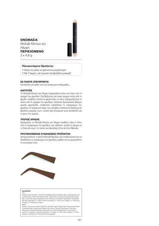 161
ΟΝΟΜΑΣΙΑ
Μολύβι Ματιών για
Λάμψη
ΠΕΡΙΕΧΟΜΕΝΟ
2 x 4,6 g
ΣΕ ΠΟΙΟΥΣ ΑΠΕΥΘΥΝΕΤΑΙ
Κατάλληλο για κάθε τύπο και απόχρωση επιδερμίδας.
ΙΔΙΟΤΗΤΕΣ
Το Μολύβι Ματιών για Λάμψη εφαρμόζεται κάτω και πάνω από τη
γραμμή του φρυδιού. Σχεδιάζοντας μια παχιά γραμμή κάτω από το
φρύδι, «τραβάτε» οπτικά το φρύδι προς τα πάνω. Εφαρμόζοντάς το
πάνω από τη γραμμή του φρυδιού, αποκτάτε ξεκούραστο βλέμμα
γεμάτο φρεσκάδα, τονίζοντας παράλληλα το περίγραμμα του
φρυδιού. Η πρασινωπή άκρη του μολυβιού ενδείκνυται ιδιαίτερα για
βραδινό μακιγιάζ, ενώ η απαλή ροζ απόχρωση είναι κατάλληλη για
το φως της ημέρας.
ΤΡΟΠΟΣ ΧΡΗΣΗΣ
Εφαρμόστε το Μολύβι Ματιών για Λάμψη ακριβώς πάνω ή κάτω
από το περίγραμμα του φρυδιού, και «σβήστε» απαλά το χρώμα με
το δάχτυλό σας ή το πινέλο για blending LR by da Vinci Blender.
ΠΡΟΤΕΙΝΟΜΕΝΟΣ ΣΥΝΔΥΑΣΜΟΣ ΠΡΟΪΟΝΤΩΝ
Χρησιμοποιήστε το Διπλό Μολύβι Φρυδιών για να βελτιώσετε και να
σχεδιάσετε το περίγραμμα των φρυδιών, καθώς και να χρωματίσετε
το εσωτερικό τους.
Ingredients	
rosé
Isodecyl Isononanoate, Cera Microcristallina (Microcrystalline Wax), Hydrogenated Co-
co-Glycerides, Polymethyl Methacrylate, Silica, Mica, Copernicia Cerifera (Carnauba)
Wax / Cera Carnauba, Disteardimonium Hectorite, Propylene Carbonate, Tocopherol,
Ascorbyl Palmitate, CI 77891 (Titanium Dioxide), CI 77491 (Iron Oxides), CI 77492 (Iron
Oxides), CI 77499 (Iron Oxides)
green
Ricinus Communis (Castor) Seed Oil, Caprylic/Capric Triglyceride, Copernicia Cerifera
(Carnauba) Wax /Copernicia Cerifera Cera, Mica, Glyceryl Ricinoleate, Cera Alba
(Beeswax), Myristyl Myristate, Butyrospermum Parkii (Shea) Butter, Cetyl Alcohol,
Lecithin, Tocopherol, Ascorbyl Palmityte, Tin Oxide, CI 77491 (Iron Oxides), CI 77891
(Titanium Dioxide), CI 77510 (Ferric Ferrocyanide)
Πλεονεκτήματα Προϊόντος
• Κάνει τα μάτια να φαίνονται μεγαλύτερα
• Με 2 άκρες, για πρωινό και βραδινό μακιγιάζ
 