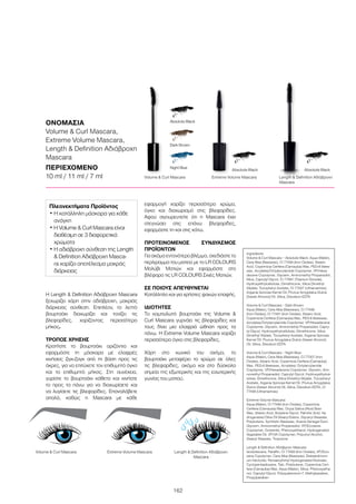 162
Η Length  Definition Αδιάβροχη Mascara
ξεχωρίζει χάρη στην αδιάβροχη, μακριάς
διάρκειας σύνθεση. Επιπλέον, το λεπτό
βουρτσάκι διαχωρίζει και τονίζει τις
βλεφαρίδες, χαρίζοντας περισσότερο
μήκος.
ΤΡΟΠΟΣ ΧΡΗΣΗΣ
Κρατήστε το βουρτσάκι οριζόντια και
εφαρμόστε τη μάσκαρα με ελαφρές
κινήσεις ζιγκ-ζαγκ από τη βάση προς τις
άκρες, για να επιτύχετε τον επιθυμητό όγκο
και το επιθυμητό μήκος. Στη συνέχεια,
γυρίστε το βουρτσάκι κάθετα και κινήστε
το προς τα πάνω για να διαχωρίσετε και
να λυγίσετε τις βλεφαρίδες. Επαναλάβετε
απαλά, καθώς η Mascara με κάθε
εφαρμογή χαρίζει περισσότερο χρώμα,
όγκο και διαχωρισμό στις βλεφαρίδες.
Αφού σιγουρευτείτε ότι η Mascara έχει
στεγνώσει στις επάνω βλεφαρίδες,
εφαρμόστε τη και στις κάτω.
ΠΡΟΤΕΙΝΟΜΕΝΟΣ ΣΥΝΔΥΑΣΜΟΣ
ΠΡΟΪΟΝΤΩΝ
Για ακόμα εντονότερο βλέμμα, σχεδιάστε το
περίγραμμα του ματιού με το LR COLOURS
Μολύβι Ματιών και εφαρμόστε στο
βλέφαρο τις LR COLOURS Σκιές Ματιών.
ΣΕ ΠΟΙΟΥΣ ΑΠΕΥΘΥΝΕΤΑΙ
Κατάλληλο και για χρήστες φακών επαφής.
ΙΔΙΟΤΗΤΕΣ
Το καμπυλωτό βουρτσάκι της Volume 
Curl Mascara γυρνάει τις βλεφαρίδες και
τους δίνει μια ελαφριά ώθηση προς τα
πάνω. Η Extreme Volume Mascara χαρίζει
περισσότερο όγκο στις βλεφαρίδες.
Χάρη στο κωνικό του σχήμα, το
βουρτσάκι μεταφέρει το χρώμα σε όλες
τις βλεφαρίδες, ακόμα και στα δύσκολα
σημεία της εξωτερικής και της εσωτερικής
γωνίας του ματιού.	
ΟΝΟΜΑΣΙΑ
Volume  Curl Mascara,
Extreme Volume Mascara,
Length  Definition Αδιάβροχη
Mascara
ΠΕΡΙΕΧΟΜΕΝΟ	
10 ml / 11 ml / 7 ml Length  Definition Αδιάβροχη
Mascara
Length  Definition Αδιάβροχη
Mascara
Night Blue
Volume  Curl Mascara
Volume  Curl Mascara
Extreme Volume Mascara
Extreme Volume Mascara
Absolute BlackAbsolute Black
Absolute Black
Dark Brown
Πλεονεκτήματα Προϊόντος 	
• Η κατάλληλη μάσκαρα για κάθε
ανάγκη
• Η Volume  Curl Mascara είναι
διαθέσιμη σε 3 διαφορετικά
χρώματα
• Η αδιάβροχη σύνθεση της Length
 Definition Αδιάβροχη Masca-
ra χαρίζει αποτέλεσμα μακράς
διάρκειας
Ingredients
Volume  Curl Mascara – Absolute Black: Aqua (Water),
Cera Alba (Beeswax), CI 77499 (Iron Oxides), Stearic
Acid, Copernicia Cerifera (Carnauba) Wax, PEG-8 Bees-
wax, Acrylates/Octylacrylamide Copolymer, VP/Hexa-
decene Copolymer, Glycerin, Aminomethyl Propanediol,
Mica, Caprylyl Glycol, CI 77891 (Titanium Dioxide),
Hydroxyethylcellulose, Dimethicone, Silica Dimethyl
Silylate, Tocopheryl Acetate, CI 77007 (Ultramarines),
Argania Spinosa Kernel Oil, Prunus Amygdalus Dulcis
(Sweet Almond) Oil, Silica, Disodium EDTA
Volume  Curl Mascara – Dark Brown:
Aqua (Water), Cera Alba (Beeswax), CI 77499
(Iron Oxides), CI 77491 (Iron Oxides), Stearic Acid,
Copernicia Cerifera (Carnauba) Wax, PEG-8 Beeswax,
Acrylates/Octylacrylamide Copolymer, VP/Hexadecene
Copolymer, Glycerin, Aminomethyl Propanediol, Capry-
lyl Glycol, Hydroxyethylcellulose, Dimethicone, Silica
Dimethyl Silylate, Tocopheryl Acetate, Argania Spinosa
Kernel Oil, Prunus Amygdalus Dulcis (Sweet Almond)
Oil, Silica, Disodium EDTA
Volume  Curl Mascara – Night Blue:
Aqua (Water), Cera Alba (Beeswax), CI 77007 (Iron
Oxides), Stearic Acid, Copernicia Cerifera (Carnauba)
Wax, PEG-8 Beeswax, Acrylates/ Octylacrylamide
Copolymer, VP/Hexadecene Copolymer, Glycerin, Ami-
nomethyl Propanediol, Caprylyl Glycol, Hydroxyethylcel-
lulose, Dimethicone, Silica Dimethyl Silylate, Tocopheryl
Acetate, Argania Spinosa Kernel Oil, Prunus Amygdalus
Dulcis (Sweet Almond) Oil, Silica, Disodium EDTA, CI
77499 (Ultramarines)
Extreme Volume Mascara:
Aqua (Water), CI 77499 (Iron Oxides), Copernicia
Cerifera (Carnauba) Wax, Oryza Sativa (Rice) Bran
Wax, Stearic Acid, Butylene Glycol, Palmitic Acid, Hy-
drogenated Olive Oil Stearyl Esters, Glyceryl Stearate,
Polybutene, Synthetic Beeswax, Acacia Senegal Gum,
Glycerin, Aminomethyl Propanediol, VP/Eicosene
Copolymer, Ozokerite, Phenoxyethanol, Hydrogenated
Vegetable Oil, VP/VA Copolymer, Polyvinyl Alcohol,
Stearyl Stearate, Tropolone
Length  Definition Αδιάβροχη Mascara:
Isododecane, Paraffin, CI 77499 (Iron Oxides), VP/Eico-
sene Copolymer, Cera Alba (Beeswax), Disteardimoni-
um Hectorite, Pentaerythrityl Hydrogenated Rosinate,
Cyclopentasiloxane, Talc, Polybutene, Copernicia Ceri-
fera (Carnauba) Wax, Aqua (Water), Silica, Phenoxyetha-
nol, Caprylyl Glycol, Polyquaternium-7, Methylparaben,
Propylparaben
 