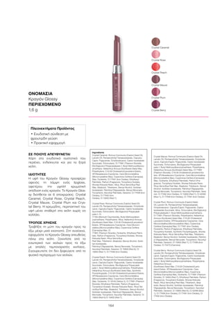 164
ΟΝΟΜΑΣΙΑ
Κραγιόν Glossy
ΠΕΡΙΕΧΟΜΕΝΟ
1,6 g
ΣΕ ΠΟΙΟΥΣ ΑΠΕΥΘΥΝΕΤΑΙ
Χάρη στα ενυδατικά συστατικά που
περιέχει, ενδείκνυται και για τα ξηρά
χείλη.
ΙΔΙΟΤΗΤΕΣ
Η υφή του Κραγιόν Glossy προσφέρει
αφενός τη λάμψη ενός lipgloss,
αφετέρου την υψηλή χρωματική
απόδοση ενός κραγιόν. Το Κραγιόν Glos-
sy διατίθεται σε 6 αποχρώσεις: Crystal
Caramel, Crystal Rose, Crystal Peach,
Crystal Mauve, Crystal Plum και Crys-
tal Berry. Η κρεμώδης, περιποιητική του
υφή μένει σταθερή στα χείλη χωρίς να
κολλάει.
ΤΡΟΠΟΣ ΧΡΗΣΗΣ
Τραβήξτε τη μύτη του κραγιόν προς τα
έξω μέχρι μισό εκατοστό. Στη συνέχεια,
εφαρμόστε το Κραγιόν Glossy απευθείας
πάνω στα χείλη. Ξεκινήστε από το
εσωτερικό των χειλιών προς τα έξω
με απαλές ταμποναριστές κινήσεις.
Σιγουρευτείτε ότι δεν ξεφεύγετε από το
φυσικό περίγραμμα των χειλιών.
Crystal Plum
Crystal Peach
Crystal Caramel
Crystal Berry
Crystal Mauve
Crystal Rose
Πλεονεκτήματα Προϊόντος
• Ενυδατική σύνθεση με
φρουτώδη γεύση
• Πρακτική εφαρμογή
Ingredients	
Crystal Caramel: Ricinus Communis (Castor) Seed Oil,
Lanolin Oil, Pentaerythrityl Tetraisostearate, Caprylic/
Capric Triglyceride, Octyldodecanol, Castor Isostearate
Succinate, Octocrylene, CI 77891 (Titanium Dioxide),
Bis-Diglyceryl Polyacyladipate-1, Butyl Methoxydibenzo-
ylmethane, Helianthus Annuus (Sunflower) Seed Wax,
Polyethylene, C10-30 Cholesterol/Lanosterol Esters,
VP/Hexadecene Copolymer, Cera Microcristallina
(Microcrystalline Wax), Copernicia Cerifera (Carnauba)
Wax, Ozokerite, CI 77491 (Iron Oxides), Ethylhexyl
Palmitate, Parfum (Fragrance), Tocopheryl Acetate,
Shorea Robusta Resin, Mica, Rhus Verniciflua Peel
Wax, Bisabolol, Tribehenin, Benzyl Alcohol, Sorbitan
Isostearate, Palmitoyl Oligopeptide, Benzyl Benzoate,
Tocopherol, Ascorbyl Palmitate, Geraniol, CI 77499 (Iron
Oxides), CI 77492 (Iron
Oxides), CI 15850 (Red 7)
Crystal Rose: Ricinus Communis (Castor) Seed Oil,
Lanolin Oil, Pentaerythrityl Tetraisostearate, Octyldode-
canol, Caprylic/Capric Triglyceride, Castor Isostearate
Succinate, Octocrylene, Bis-Diglyceryl Polyacyladi-
pate-1, CI
77163 (Bismuth Oxychloride), Butyl Methoxydiben-
zoylmethane, Polyethylene, Mica, Helianthus Annuus
(Sunflower) Seed Wax, C10-30 Cholesterol/Lanosterol
Esters, VP/Hexadecene Copolymer, Cera Microcri-
stallina (Microcrystalline Wax), Copernicia Cerifera
(Carnauba) Wax, CI
77891 (Titanium Dioxide), Ozokerite, Ethylhexyl Palmi-
tate, Parfum (Fragrance), Tocopheryl Acetate, Shorea
Robusta Resin, Rhus Verniciflua
Peel Wax, Tribehenin, Bisabolol, Benzyl Alcohol, Sorbi-
tan Isostearate,
Palmitoyl Oligopeptide, Benzyl Benzoate, Tocopherol,
Ascorbyl Palmitate, Geraniol, CI 15850 (Red 6), CI
15850 (Red 7), CI 77499 (Iron Oxides)
Crystal Peach: Ricinus Communis (Castor) Seed Oil,
Lanolin Oil, Pentaerythrityl Tetraisostearate, Octyldode-
canol, Caprylic/Capric Triglyceride, Castor Isostearate
Succinate, Octocrylene, Bis-Diglyceryl Polyacyladi-
pate-1, Butyl Methoxydibenzoylmethane, Polyethylene,
Helianthus Annuus (Sunflower) Seed Wax, Synthetic
Fluorphlogopite, C10-30 Cholesterol/Lanosterol Esters,
VP/Hexadecene Copolymer, Cera Microcristallina
(Microcrystalline Wax), Copernicia Cerifera (Carnauba)
Wax, Ozokerite, CI 19140 (Yellow 5), CI 77891 (Titanium
Dioxide), Ethylhexyl Palmitate, Parfum (Fragrance),
Tocopheryl Acetate, Shorea Robusta Resin, Rhus Ver-
niciflua Peel Wax, Bisabolol, Tribehenin, Benzyl Alcohol,
Sorbitan Isostearate, Palmitoyl Oligopeptide, Benzyl
Benzoate, Tocopherol, Ascorbyl Palmitate, Geraniol, CI
15850 (Red 6) CI 15850 (Red 7)
Crystal Mauve: Ricinus Communis (Castor) Seed Oil,
Lanolin Oil, Pentaerythrityl Tetraisostearate, Octyldode-
canol, Caprylic/Capric Triglyceride, Castor Isostearate
Succinate, Octocrylene, Bis-Diglyceryl Polyacyladi-
pate-1, Butyl Methoxydibenzoylmethane, Polyethylene,
Helianthus Annuus (Sunflower) Seed Wax, CI 77891
(Titanium Dioxide), C10-30 Cholesterol/Lanosterol Es-
ters, VP/Hexadecene Copolymer, Cera Microcristallina
(Microcrystalline Wax), Copernicia Cerifera (Carnauba)
Wax, Ozokerite, Ethylhexyl Palmitate, Parfum (Fra-
grance), Tocopheryl Acetate, Shorea Robusta Resin,
Rhus Verniciflua Peel Wax, Bisabolol, Tribehenin, Benzyl
Alcohol, Sorbitan Isostearate, Palmitoyl Oligopeptide,
Benzyl Benzoate, Tocopherol, Ascorbyl Palmitate, Gera-
niol, CI 77492 (Iron Oxides), CI 15850 (Red 7), CI 42090
(Blue 1), CI 77499 (Iron Oxides), CI 77491 (Iron Oxides)
Crystal Plum: Ricinus Communis (Castor) Seed
Oil, Lanolin Oil, Pentaerythrityl Tetraisostearate,
Octyldodecanol, Caprylic/Capric Triglyceride, Castor
Isostearate Succinate, Mica, Octocrylene, Bis-Diglyceryl
Polyacyladipate-1, Butyl Methoxydibenzoylmethane,
CI 77891 (Titanium Dioxide), Polyethylene, Helianthus
Annuus (Sunflower) Seed Wax, C10-30 Cholesterol/
Lanosterol Esters, VP/Hexadecene Copolymer, Cera
Microcristallina (Microcrystalline Wax), Copernicia
Cerifera (Carnauba) Wax, CI 77491 (Iron Oxides),
Ozokerite, Parfum (Fragrance), Ethylhexyl Palmitate,
Tocopheryl Acetate, Synthetic Fluorphlogopite, Shorea
Robusta Resin, Rhus Verniciflua Peel Wax, Tribehenin,
Bisabolol, Benzyl Alcohol, Sorbitan Isostearate, Palmito-
yl Oligopeptide, Benzyl Benzoate, Tocopherol, Ascorbyl
Palmitate, Geraniol, CI 15850 (Red 7), CI 77499 (Iron
Oxides), CI 75470 (Carmine)
Crystal Berry: Ricinus Communis (Castor) Seed Oil,
Lanolin Oil, Pentaerythrityl Tetraisostearate, Octyldode-
canol, Caprylic/Capric Triglyceride, Castor Isostearate
Succinate, Octocrylene, Bis-Diglyceryl Polyacyladi-
pate-1, Butyl Methoxydibenzoylmethane, Polyethylene,
Helianthus Annuus
(Sunflower) Seed Wax, C10-30 Cholesterol/Lano-
sterol Esters, VP/Hexadecene Copolymer, Cera
Microcristallina (Microcrystalline Wax), Copernicia
Cerifera (Carnauba) Wax, Ozokerite, CI 77891 (Titanium
Dioxide), CI 15850 (Red 7), Ethylhexyl Palmitate, Parfum
(Fragrance), Tocopheryl Acetate, Shorea Robusta
Resin, Rhus Verniciflua Peel Wax, Tribehenin, Bisa-
bolol, Benzyl Alcohol, Sorbitan Isostearate, Palmitoyl
Oligopeptide, Benzyl Benzoate, Tocopherol, Ascorbyl
Palmitate, Geraniol, CI 15850 (Red 6), CI 42090 (Blue
1), CI 77499 (Iron Oxides), CI 77491 (Iron Oxides), CI
77492 (Iron Oxides)
 