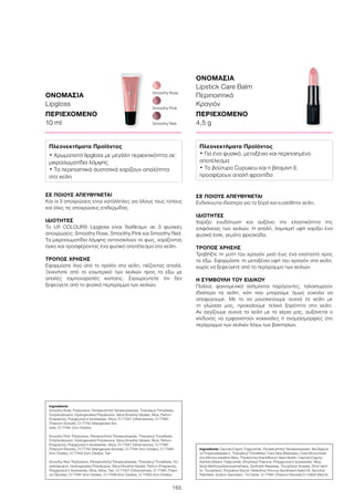 165
ΟΝΟΜΑΣΙΑ
Lipgloss
ΠΕΡΙΕΧΟΜΕΝΟ
10 ml
ΣΕ ΠΟΙΟΥΣ ΑΠΕΥΘΥΝΕΤΑΙ
Και οι 3 αποχρώσεις είναι κατάλληλες για όλους τους τύπους
και όλες τις αποχρώσεις επιδερμίδας.
ΙΔΙΟΤΗΤΕΣ
Το LR COLOURS Lipgloss είναι διαθέσιμο σε 3 φυσικές
αποχρώσεις: Smoothy Rose, Smoothy Pink και Smoothy Red.
Τα μικροσωματίδια λάμψης αντανακλούν το φως, χαρίζοντας
όγκο και προσφέροντας ένα φυσικό αποτέλεσμα στα χείλη.
ΤΡΟΠΟΣ ΧΡΗΣΗΣ
Εφαρμόστε λίγο από το προϊόν στα χείλη, πιέζοντας απαλά.
Ξεκινήστε από το εσωτερικό των χειλιών προς τα έξω με
απαλές ταμποναριστές κινήσεις. Σιγουρευτείτε ότι δεν
ξεφεύγετε από το φυσικό περίγραμμα των χειλιών.
Smoothy Pink
Smoothy Red
Smoothy Rose
ΟΝΟΜΑΣΙΑ
Lipstick Care Balm
Περιποιητικό
Κραγιόν
ΠΕΡΙΕΧΟΜΕΝΟ
4,5 g
ΣΕ ΠΟΙΟΥΣ ΑΠΕΥΘΥΝΕΤΑΙ
Ενδείκνυται ιδιαίτερα για τα ξηρά και ευαίσθητα χείλη.
ΙΔΙΟΤΗΤΕΣ
Χαρίζει ενυδάτωση και αυξάνει την ελαστικότητα της
επιφάνειας των χειλιών. Η απαλή, λαμπερή υφή χαρίζει ένα
φυσικό look, γεμάτο φρεσκάδα.
ΤΡΟΠΟΣ ΧΡΗΣΗΣ
Τραβήξτε τη μύτη του κραγιόν μισό έως ένα εκατοστό προς
τα έξω. Εφαρμόστε τη μεταξένια υφή του κραγιόν στα χείλη,
χωρίς να ξεφεύγετε από το περίγραμμα των χειλιών.
Η ΣΥΜΒΟΥΛΗ ΤΟΥ ΕΙΔΙΚΟΥ
Πολλοί, φαινομενικά ασήμαντοι παράγοντες, ταλαιπωρούν
ιδιαίτερα τα χείλη, κάτι που μπορούμε όμως εύκολα να
αποφύγουμε. Με το να μουσκεύουμε συχνά τα χείλη με
τη γλώσσα μας, προκαλούμε τελικά ξηρότητα στα χείλη.
Αν αγγίζουμε συχνά τα χείλη με τα χέρια μας, αυξάνεται ο
κίνδυνος να εμφανιστούν κοκκινίλες ή ανομοιομορφίες στο
περίγραμμα των χειλιών λόγω των βακτηρίων.
Ingredients	
Smoothy Rose: Polybutene, Pentaerythrityl Tetraisostearate, Triisodecyl Trimellitate,
Octyldodecanol, Hydrogenated Polydecene, Silica Dimethyl Silylate, Mica, Parfum
(Fragrance), Polyglyceryl-4 Isostearate, Silica, CI 77007 (Ultramarines), CI 77891
(Titanium Dioxide), CI 77742 (Manganese Dio-
xide), CI 77491 (Iron Oxides)
Smoothy Pink: Polybutene, Pentaerythrityl Tetraisostearate, Triisodecyl Trimellitate,
Octyldodecanol, Hydrogenated Polydecene, Silica Dimethyl Silylate, Mica, Parfum
(Fragrance), Polyglyceryl-4 Isostearate, Silica, CI 77007 (Ultramarines), CI 77891
(Titanium Dioxide), CI 77742 (Manganese Dioxide), CI 77491 (Iron Oxides), CI 77499
(Iron Oxides), CI 77492 (Iron Oxides), Talc
Smoothy Red: Polybutene, Pentaerythrityl Tetraisostearate, Triisodecyl Trimellitate, Oc-
tyldodecanol, Hydrogenated Polydecene, Silica Dimethyl Silylate, Parfum (Fragrance),
Polyglyceryl-4 Isostearate, Mica, Silica, Talc, CI 77007 (Ultramarines), CI 77891 (Titani-
um Dioxide), CI 77491 (Iron Oxides), CI 77499 (Iron Oxides), CI 77492 (Iron Oxides)
Πλεονεκτήματα Προϊόντος
• Χρωματιστό lipgloss με μεγάλη περιεκτικότητα σε
μικροσωματίδια λάμψης
• Τα περιποιητικά συστατικά χαρίζουν απαλότητα
στα χείλη
Ingredients Caprylic/Capric Triglyceride, Pentaerythrityl Tetraisostearate, Bis-Diglyce-
ryl Polyacyladipate-2, Triisodecyl Trimellitate, Cera Alba (Beeswax), Cera Microcristal-
lina (Microcrystalline Wax), Theobroma Grandiflorum Seed Butter, Caprylic/Capric/
Myristic/Stearic Triglyceride, Ethylhexyl Triazone, Polyglyceryl-4 Isostearate, Mica,
Butyl Methoxydibenzoylmethane, Synthetic Beeswax, Tocopheryl Acetate, Ethyl Vanil-
lin, Tocopherol, Propylene Glycol, Helianthus Annuus (Sunflower) Seed Oil, Ascorbyl
Palmitate, Sodium Saccharin, Tin Oxide, CI 77891 (Titanium Dioxide) CI 15850 (Red 6)
Πλεονεκτήματα Προϊόντος
• Για ένα φυσικό, μεταξένιο και περιποιημένο
αποτέλεσμα
• Το βούτυρο Cupuacu και η βιταμίνη Ε
προσφέρουν απαλή φροντίδα
 