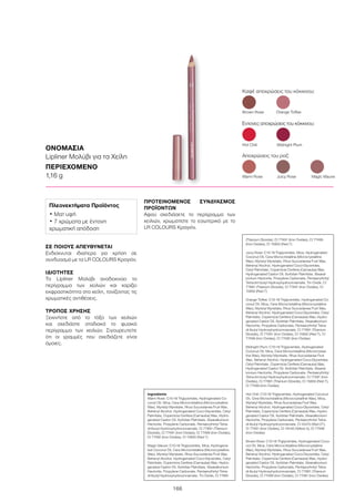 166
ΟΝΟΜΑΣΙΑ
Lipliner Μολύβι για τα Χείλη
ΠΕΡΙΕΧΟΜΕΝΟ
1,16 g
ΣΕ ΠΟΙΟΥΣ ΑΠΕΥΘΥΝΕΤΑΙ
Ενδείκνυται ιδιαίτερα για χρήση σε
συνδυασμό με τα LR COLOURS Κραγιόν.
ΙΔΙΟΤΗΤΕΣ
Το Lipliner Μολύβι αναδεικνύει το
περίγραμμα των χειλιών και χαρίζει
εκφραστικότητα στα χείλη, τονίζοντας τις
χρωματικές αντιθέσεις.
ΤΡΟΠΟΣ ΧΡΗΣΗΣ
Ξεκινήστε από το τόξο των χειλιών
και σχεδιάστε σταδιακά το φυσικό
περίγραμμα των χειλιών. Σιγουρευτείτε
ότι οι γραμμές που σχεδιάζετε είναι
όμοιες.
ΠΡΟΤΕΙΝΟΜΕΝΟΣ ΣΥΝΔΥΑΣΜΟΣ
ΠΡΟΪΌΝΤΩΝ
Αφού σχεδιάσετε το περίγραμμα των
χειλιών, χρωματίστε το εσωτερικό με το
LR COLOURS Κραγιόν.
Καφέ αποχρώσεις του κόκκινου:
Warm Rose	 Juicy Rose 	 Magic Mauve
Έντονες αποχρώσεις του κόκκινου:
Αποχρώσεις του ροζ:
Brown Rose	 Orange Toffee
Hot Chili	 Midnight Plum
Πλεονεκτήματα Προϊόντος
• Ματ υφή
• 7 χρώματα με έντονη
χρωματική απόδοση
Ingredients	
Warm Rose: C10-18 Triglycerides, Hydrogenated Co-
conut Oil, Mica, Cera Microcristallina (Microcrystalline
Wax), Myristyl Myristate, Rhus Succedanea Fruit Wax,
Behenyl Alcohol, Hydrogenated Coco-Glycerides, Cetyl
Palmitate, Copernicia Cerifera (Carnauba) Wax, Hydro-
genated Castor Oil, Sorbitan Palmitate, Stearalkonium
Hectorite, Propylene Carbonate, Pentaerythrityl Tetra-
di-tbutyl Hydroxyhydrocinnamate, CI 77891 (Titanium
Dioxide), CI 77491 (Iron Oxides), CI 77499 (Iron Oxides),
CI 77492 (Iron Oxides), CI 15850 (Red 7)
Magic Mauve: C10-18 Triglycerides, Mica, Hydrogena-
ted Coconut Oil, Cera Microcristallina (Microcrystalline
Wax), Myristyl Myristate, Rhus Succedanea Fruit Wax,
Behenyl Alcohol, Hydrogenated Coco-Glycerides, Cetyl
Palmitate, Copernicia Cerifera (Carnauba) Wax, Hydro-
genated Castor Oil, Sorbitan Palmitate, Stearalkonium
Hectorite, Propylene Carbonate, Pentaerythrityl Tetra-
di-tbutyl Hydroxyhydrocinnamate, Tin Oxide, CI 77891
(Titanium Dioxide), CI 77491 (Iron Oxides), CI 77499
(Iron Oxides), CI 15850 (Red 7)
Juicy Rose: C10-18 Triglycerides, Mica, Hydrogenated
Coconut Oil, Cera Microcristallina (Microcrystalline
Wax), Myristyl Myristate, Rhus Succedanea Fruit Wax,
Behenyl Alcohol, Hydrogenated Coco-Glycerides,
Cetyl Palmitate, Copernicia Cerifera (Carnauba) Wax,
Hydrogenated Castor Oil, Sorbitan Palmitate, Stearal-
konium Hectorite, Propylene Carbonate, Pentaerythrityl
Tetra-di-t-butyl Hydroxyhydrocinnamate, Tin Oxide, CI
77891 (Titanium Dioxide), CI 77491 (Iron Oxides), CI
15850 (Red 7)
Orange Toffee: C10-18 Triglycerides, Hydrogenated Co-
conut Oil, Mica, Cera Microcristallina (Microcrystalline
Wax), Myristyl Myristate, Rhus Succedanea Fruit Wax,
Behenyl Alcohol, Hydrogenated Coco-Glycerides, Cetyl
Palmitate, Copernicia Cerifera (Carnauba) Wax, Hydro-
genated Castor Oil, Sorbitan Palmitate, Stearalkonium
Hectorite, Propylene Carbonate, Pentaerythrityl Tetra-
di-tbutyl Hydroxyhydrocinnamate, CI 77891 (Titanium
Dioxide), CI 77491 (Iron Oxides), CI 15850 (Red 7), CI
77499 (Iron Oxides), CI 77492 (Iron Oxides)
Midnight Plum: C10-18 Triglycerides, Hydrogenated
Coconut Oil, Mica, Cera Microcristallina (Microcrystal-
line Wax), Myristyl Myristate, Rhus Succedanea Fruit
Wax, Behenyl Alcohol, Hydrogenated Coco-Glycerides,
Cetyl Palmitate, Copernicia Cerifera (Carnauba) Wax,
Hydrogenated Castor Oil, Sorbitan Palmitate, Stearal-
konium Hectorite, Propylene Carbonate, Pentaerythrityl
Tetra-di-t-butyl Hydroxyhydrocinnamate, CI 77491 (Iron
Oxides), CI 77891 (Titanium Dioxide), CI 15850 (Red 7),
CI 77499 (Iron Oxides)
Hot Chili: C10-18 Triglycerides, Hydrogenated Coconut
Oil, Cera Microcristallina (Microcrystalline Wax), Mica,
Myristyl Myristate, Rhus Succedanea Fruit Wax,
Behenyl Alcohol, Hydrogenated Coco-Glycerides, Cetyl
Palmitate, Copernicia Cerifera (Carnauba) Wax, Hydro-
genated Castor Oil, Sorbitan Palmitate, Stearalkonium
Hectorite, Propylene Carbonate, Pentaerythrityl Tetra-
di-tbutyl Hydroxyhydrocinnamate, CI 45410 (Red 27),
CI 77491 (Iron Oxides), CI 19140 (Yellow 5), CI 77499
(Iron Oxides)
Brown Rose: C10-18 Triglycerides, Hydrogenated Coco-
nut Oil, Mica, Cera Microcristallina (Microcrystalline
Wax), Myristyl Myristate, Rhus Succedanea Fruit Wax,
Behenyl Alcohol, Hydrogenated Coco-Glycerides, Cetyl
Palmitate, Copernicia Cerifera (Carnauba) Wax, Hydro-
genated Castor Oil, Sorbitan Palmitate, Stearalkonium
Hectorite, Propylene Carbonate, Pentaerythrityl Tetra-
di-tbutyl Hydroxyhydrocinnamate, CI 77891 (Titanium
Dioxide), CI 77499 (Iron Oxides), CI 77491 (Iron Oxides)
 