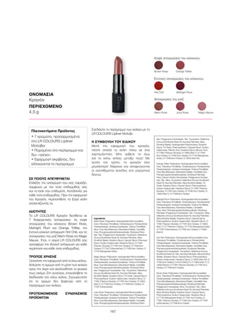 167
ΟΝΟΜΑΣΙΑ
Κραγιόν
ΠΕΡΙΕΧΟΜΕΝΟ
4,5 g
ΣΕ ΠΟΙΟΥΣ ΑΠΕΥΘΥΝΕΤΑΙ
Επιλέξτε την απόχρωση που σας ταιριάζει,
σύμφωνα με τον τύπο επιδερμίδας σας
και το look που επιθυμείτε. Κατάλληλο για
κάθε τύπο επιδερμίδας. Πριν την εφαρμογή
του Κραγιόν, περιποιηθείτε τα ξηρά χείλη
απολεπίζοντάς τα.
ΙΔΙΟΤΗΤΕΣ
Το LR COLOURS Κραγιόν διατίθεται σε
7 διαφορετικές αποχρώσεις: τις καφέ
αποχρώσεις του κόκκινου Brown Rose,
Midnight Plum και Orange Toffee, την
έντονα κόκκινη απόχρωση Hot Chili, και τις
αποχρώσεις του ροζ Warm Rose και Magic
Mauve. Έτσι, η σειρά LR COLOURS σας
προσφέρει την ιδανική απόχρωση για κάθε
περίσταση και κάθε τύπο επιδερμίδας.
ΤΡΟΠΟΣ ΧΡΗΣΗΣ
Ξεκινήστε την εφαρμογή από το άνω χείλος.
Απλώστε το χρώμα από τη μέση των χειλιών
προς την άκρη και ακολουθήστε το φυσικό
τους σχήμα. Στη συνέχεια, επαναλάβετε τη
διαδικασία στο κάτω χείλος. Σιγουρευτείτε
ότι το χρώμα δεν ξεφεύγει από το
περίγραμμα των χειλιών.
ΠΡΟΤΕΙΝΟΜΕΝΟΣ ΣΥΝΔΥΑΣΜΟΣ
ΠΡΟΪΌΝΤΩΝ
Σχεδιάστε το περίγραμμα των χειλιών με το
LR COLOURS Lipliner Μολύβι.
Η ΣΥΜΒΟΥΛΗ ΤΟΥ ΕΙΔΙΚΟΥ
Μετά την εφαρμογή του κραγιόν,
πιέστε απαλά τα χείλη πάνω σε ένα
χαρτομάντηλο. Μην τρίβετε το άνω
και το κάτω χείλος μεταξύ τους! Με
αυτόν τον τρόπο, το κραγιόν έχει
μεγαλύτερη διάρκεια και αποφεύγονται
οι ανεπιθύμητοι λεκέδες στα μπροστινά
δόντια.
Καφέ αποχρώσεις του κόκκινου:
Έντονες αποχρώσεις του κόκκινου:
Αποχρώσεις του ροζ:
Warm Rose	 Juicy Rose 	 Magic Mauve
Brown Rose	 Orange Toffee
Hot Chili	 Midnight Plum
Πλεονεκτήματα Προϊόντος
• 7 χρώματα, προσαρμοσμένα
στα LR COLOURS Lipliner
Μολύβια
• Παραμένει στο περίγραμμα και
δεν «τρέχει»
• Εφαρμογή ακριβείας, δεν
αλλοιώνεται το περίγραμμα
Ingredients	
Warm Rose: Polybutene, Hydrogenated Microcrystalline
Cera, Triisodecyl Trimellitate, Octyldodecanol, Pentaerythrityl
Tetraisostearate, Isostearyl Isostearate, Tridecyl Trimellitate,
Mica, Cera Alba (Beeswax), Diisostearyl Malate, Candelilla
Cera, Phenylpropyldimethylsiloxysilicate, Ethylhexyl Palmi-
tate, Talc, Polyglyceryl-4 Isostearate, Tocopherol, Helianthus
Annuus (Sunflower) Seed Oil, Ascorbyl Palmitate, Silica
Dimethyl Silylate, Butylene Glycol, Caprylyl Glycol, Phenoxye-
thanol, Sodium Hyaluronate, Hexylene Glycol, CI 77891
(Titanium Dioxide), CI 77491 (Iron Oxides), CI 77499 (Iron
Oxides), CI 77007 (Ultramarines), CI 77492 (Iron Oxides), CI
77742 (Manganese Violet)
Magic Mauve: Polybutene, Hydrogenated Microcrystalline
Cera, Triisodecyl Trimellitate, Octyldodecanol, Pentaerythrityl
Tetraisostearate, Isostearyl Isostearate, Tridecyl Trimellitate,
Mica, Cera Alba (Beeswax), Diisostearyl Malate, Candelilla
Cera, Phenylpropyldimethylsiloxysilicate, Ethylhexyl Palmi-
tate, Polyglyceryl-4 Isostearate, Talc, Tocopherol, Helianthus
Annuus (Sunflower) Seed Oil, Ascorbyl Palmitate, Silica
Dimethyl Silylate, Butylene Glycol, Tin Oxide, Caprylyl Glycol,
Phenoxyethanol, Sodium Hyaluronate, Hexylene Glycol, CI
77891 (Titanium Dioxide), CI 77491 (Iron Oxides), CI 15850
(Red 7), CI 77492 (Iron Oxides), CI 77499 (Iron Oxides), CI
77007 (Ultramarines)
Juicy Rose: Polybutene, Hydrogenated Microcrystalline
Cera, Triisodecyl Trimellitate, Octyldodecanol, Pentaerythrityl
Tetraisostearate, Isostearyl Isostearate, Tridecyl Trimellitate,
Mica, Cera Alba (Beeswax), Diisostearyl Malate, Candelilla
Cera, Phenylpropyldimethylsiloxysilicate, Ethylhexyl Palmi-
tate, Polyglyceryl-4 Isostearate, Talc, Tocopherol, Helianthus
Annuus (Sunflower) Seed Oil, Ascorbyl Palmitate, Silica
Dimethyl Silylate, Hydrogenated Polyisobutene, Butylene
Glycol, Tin Oxide, Phenoxyethanol, Caprylyl Glycol, Sodium
Hyaluronate, Palmitic Acid, Hexylene Glycol, Benzoic Acid,
CI 77891 (Titanium Dioxide), CI 15850 (Red 7), CI 77491
(Iron Oxides), CI 77492 (Iron Oxides), CI 77742 (Manganese
Violet), CI 77499 (Iron Oxides), CI 16035 (Red 40)
Orange Toffee: Polybutene, Hydrogenated Microcrystalline
Cera, Triisodecyl Trimellitate, Octyldodecanol, Pentaerythrityl
Tetraisostearate, Isostearyl Isostearate, Tridecyl Trimellitate,
Cera Alba (Beeswax), Diisostearyl Malate, Candelilla Cera,
Phenylpropyldimethylsiloxysilicate, Ethylhexyl Palmitate,
Mica, Calcium Sodium Borosilicate, Polyglyceryl-4 Isostea-
rate, Talc, Silica, Tocopherol, Helianthus Annuus (Sunflower)
Seed Oil, Ascorbyl Palmitate, Silica Dimethyl Silylate, Tin
Oxide, Butylene Glycol, Caprylyl Glycol, Phenoxyethanol,
Sodium Hyaluronate, Hexylene Glycol, CI 77891 (Titanium
Dioxide), CI 77491 (Iron Oxides), CI 77492 (Iron Oxides), CI
15850 (Red 7), CI 77499 (Iron Oxides)
Midnight Plum: Polybutene, Hydrogenated Microcrystalline
Cera, Triisodecyl Trimellitate, Octyldodecanol, Pentaerythrityl
Tetraisostearate, Isostearyl Isostearate, Tridecyl Trimellitate,
Cera Alba (Beeswax), Diisostearyl Malate, Candelilla
Cera, Mica, Phenylpropyldimethylsiloxysilicate, Ethylhexyl
Palmitate, Polyglyceryl-4 Isostearate, Talc, Tocopherol, Silica,
Helianthus Annuus (Sunflower) Seed Oil, Ascorbyl Palmitate,
Silica Dimethyl Silylate, Butylene Glycol, Caprylyl Glycol,
Phenoxyethanol, Sodium Hyaluronate, Hexylene Glycol, CI
77891 (Titanium Dioxide), CI 77491 (Iron Oxides), CI 15850
(Red 7), CI 77499 (Iron Oxides), CI 77742 (Manganese Violet),
CI 77007 (Ultramarines), CI 77492 (Iron Oxides), CI 15850
(Red 6)
Hot Chili: Polybutene, Hydrogenated Microcrystalline Cera,
Triisodecyl Trimellitate, Octyldodecanol, Pentaerythrityl
Tetraisostearate, Isostearyl Isostearate, Tridecyl Trimellitate,
Cera Alba (Beeswax), Diisostearyl Malate, Candelilla Cera,
Phenylpropyldimethylsiloxysilicate, Ethylhexyl Palmitate,
Polyglyceryl-4 Isostearate, Tocopherol, Helianthus Annuus
(Sunflower) Seed Oil, Talc, Ascorbyl Palmitate, Silica Dimethyl
Silylate, Butylene Glycol, Caprylyl Glycol, Phenoxyethanol,
Sodium Hyaluronate, Hexylene Glycol, CI 16035 (Red 40), CI
77492 (Iron Oxides), CI 45410 (Red 27), CI 15850 (Red 7), CI
15850 (Red 6), CI 77891 (Titanium Dioxide), CI 77491 (Iron
Oxides), CI 77499 (Iron Oxides)
Brown Rose: Polybutene, Hydrogenated Microcrystalline
Cera, Triisodecyl Trimellitate, Octyldodecanol, Pentaerythrityl
Tetraisostearate, Isostearyl Isostearate, Tridecyl Trimellitate,
Cera Alba (Beeswax), Diisostearyl Malate, Candelilla Cera,
Phenylpropyldimethylsiloxysilicate, Ethylhexyl Palmitate,
Polyglyceryl-4 Isostearate, Mica, Tocopherol, Talc, Silica,
Helianthus Annuus (Sunflower) Seed Oil, Ascorbyl Palmitate,
Silica Dimethyl Silylate, Butylene Glycol, Caprylyl Glycol,
Phenoxyethanol, Sodium Hyaluronate, Hexylene Glycol,
CI 77742 (Manganese Violet), CI 77491 (Iron Oxides), CI
77891 (Titanium Dioxide), CI 77492 (Iron Oxides), CI 77007
(Ultramarines), CI 77499 (Iron Oxides)
 