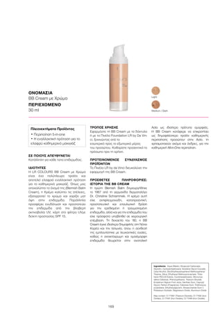 169
ΣΕ ΠΟΙΟΥΣ ΑΠΕΥΘΥΝΕΤΑΙ
Κατάλληλη για κάθε τύπο επιδερμίδας.
ΙΔΙΟΤΗΤΕΣ
Η LR COLOURS BB Cream με Χρώμα
είναι ένα πολύπλευρο προϊόν και
αποτελεί ελαφριά εναλλακτική πρόταση
για το καθημερινό μακιγιάζ. Όπως μας
αποκαλύπτει το όνομά της (Blemish Balm
Cream), η Κρέμα καλύπτει τις ατέλειες,
εξισορροπεί το χρώμα και χαρίζει ματ
όψη στην επιδερμίδα. Παράλληλα
προσφέρει ενυδάτωση και προστατεύει
την επιδερμίδα από την βλαβερή
ακτινοβολία UV, χάρη στο φίλτρο UVμε
δείκτη προστασίας SPF 15.
ΤΡΟΠΟΣ ΧΡΗΣΗΣ
Εφαρμόστε τη BB Cream με τα δάχτυλα
ή με το Πινέλο Foundation LR by Da Vin-
ci, ξεκινώντας από το
εσωτερικό προς το εξωτερικό μέρος
του προσώπου. Καθαρίστε προσεκτικά το
πρόσωπο πριν τη χρήση.
ΠΡΟΤΕΙΝΟΜΕΝΟΣ ΣΥΝΔΥΑΣΜΟΣ
ΠΡΟΪΌΝΤΩΝ
Το Πινέλο LR by da Vinci διευκολύνει την
εφαρμογή της BB Cream.
ΠΡΟΣΘΕΤΕΣ ΠΛΗΡΟΦΟΡΙΕΣ:
ΙΣΤΟΡΙΑ ΤΗΣ BB CREAM
Η πρώτη Blemish Balm δημιουργήθηκε
το 1967 από τη γερμανίδα δερματολόγο
Dr. Christine Schrammek. Η κρέμα αυτή
είχε αντιφλεγμονώδη, καταπραϋντική,
προστατευτική και επουλωτική δράση
για την ερεθισμένη ή τραυματισμένη
επιδερμίδα, αλλά και για την επιδερμίδα που
είχε πρόσφατα υποβληθεί σε χειρουργική
επέμβαση. Τη δεκαετία του ‘80, η BB
Cream έγινε ιδιαίτερα δημοφιλής στη Νότια
Κορέα και την Ιαπωνία, όπου η σύνθεσή
της εμπλουτίστηκε με λευκαντικές ουσίες,
καθώς η ανοιχτόχρωμη και ομοιόμορφη
επιδερμίδα θεωρείται στην ανατολική
Ασία ως ιδιαίτερο πρότυπο ομορφιάς.
Η BB Cream κατάφερε να επικρατήσει
ως δημοφιλέστερο προϊόν καθημερινής
περιποίησης προσώπου· στην Ασία, τη
χρησιμοποιούν ακόμα και άνδρες, για την
καθημερινή All-in-One περιποίηση.
ΟΝΟΜΑΣΙΑ
BB Cream με Χρώμα
ΠΕΡΙΕΧΟΜΕΝΟ	
30 ml Medium / Dark
Light
Ingredients	 Aqua (Water), Dicaprylyl Carbonate,
Glycerin, Cyclopentasiloxane, Butylene Glycol Cocoate,
Cetyl Alcohol, Bis-Ethylhexyloxyphenol Methoxyphenyl
Triazine, Silica, Ethylhexyl Methoxycinnamate, Tribe-
henin PEG-20 Esters, Cyclohexasiloxane, Microcrys-
talline Cellulose, Phenoxyethanol, Titanium Dioxide,
Empetrum Nigrum Fruit Juice, Xanthan Gum, Caprylyl
Glycol, Parfum (Fragrance), Cellulose Gum, Triethoxyca-
prylylsilane, Ethylhexylglycerin, Biosaccharide Gum-1,
Potassium Sorbate, Magnesium Oxide, Aluminum Oxide
May contain: CI 77891 (Titanium Dioxide), CI 77492 (Iron
Oxides), CI 77491 (Iron Oxides), CI 77499 (Iron Oxides)
Πλεονεκτήματα Προϊόντος
• Περιποίηση 5-in-one
• Η εναλλακτική πρόταση για το
ελαφρύ καθημερινό μακιγιάζ
 