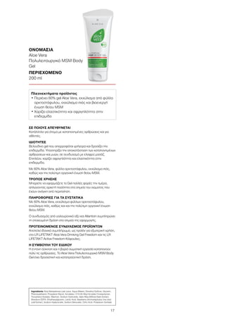 17
ΣΕ ΠΟΙΟΥΣ ΑΠΕΥΘΥΝΕΤΑΙ
Κατάλληλο για άτομα με καταπονημένες αρθρώσεις και για
αθλητές.
ΙΔΙΟΤΗΤΕΣ
Βελούδινο gel που απορροφάται γρήγορα και δροσίζει την
επιδερμίδα. Υποστηρίζει την αποκατάσταση των καταπονημένων
αρθρώσεων και μυών, σε συνδυασμό με ελαφρύ μασάζ.
Επιπλέον, χαρίζει σφριγηλότητα και ελαστικότητα στην
επιδερμίδα.
Με 60% Aloe Vera, φύλλα αρκτοστάφυλου, εκχύλισμα ιτιάς,
καθώς και την πολύτιμη οργανική ένωση θείου MSM.
ΤΡΟΠΟΣ ΧΡΗΣΗΣ
Μπορείτε να εφαρμόζετε το Gel πολλές φορές την ημέρα,
απλώνοντας αρκετή ποσότητα στα σημεία του σώματος που
έχουν ανάγκη από περιποίηση.
ΠΛΗΡΟΦΟΡΙΕΣ ΓΙΑ ΤΑ ΣΥΣΤΑΤΙΚΑ
Με 60% Aloe Vera, εκχύλισμα φύλλων αρκτοστάφυλου,
εκχύλισμα ιτιάς, καθώς και και την πολύτιμη οργανική ένωση
θείου MSM.
Ο συνδυασμός από υαλουρονικό οξύ και Allantoin συμπληρώνει
τη στοχευμένη δράση στο σημείο της εφαρμογής.
ΠΡΟΤΕΙΝΟΜΕΝΟΣ ΣΥΝΔΥΑΣΜΟΣ ΠΡΟΪΟΝΤΩΝ
Αποτελεί ιδανικό συμπλήρωμα, ως προϊόν για εξωτερική χρήση,
στο LR LIFETAKT Aloe Vera Drinking Gel Freedom και τις LR
LIFETAKT Active Freedom Κάψουλες.
Η ΣΥΜΒΟΥΛΗ ΤΟΥ ΕΙΔΙΚΟΥ
Η έντονη άσκηση και η βαριά σωματική εργασία καταπονούν
πολύ τις αρθρώσεις. Το Aloe Vera Πολυλειτουργικό MSM Body
Gel έχει δροσιστική και καταπραϋντική δράση.
ΟΝΟΜΑΣΙΑ	
Aloe Vera
Πολυλειτουργικό MSM Body
Gel
ΠΕΡΙΕΧΟΜΕΝΟ	
200 ml
Ingredients Aloe Barbadensis Leaf Juice, Aqua (Water), Dimethyl Sulfone, Glycerin,
Phenoxyethanol, Propylene Glycol, Acrylates / C10-30 Alkyl Acrylate Crosspolymer,
Tocopheryl Acetate, Allantoin, Sodium Hydroxide, Salix Alba (Willow) Bark Extract,
Disodium EDTA, Ethylhexylglycerin, Lactic Acid, Bearberry (Arctostaphylos Uva Ursi)
Leaf Extract, Sodium Hyaluronate, Sodium Benzoate, Citric Acid, Potassium Sorbate
Πλεονεκτήματα προϊόντος
• Περιέχει 60% gel Aloe Vera, εκχύλισμα από φύλλα
αρκτοστάφυλου, εκχύλισμα ιτιάς και βιοενεργή
ένωση θείου MSM
• Χαρίζει ελαστικότητα και σφριγηλότητα στην
επιδερμίδα
 