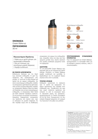 170
ΣΕ ΠΟΙΟΥΣ ΑΠΕΥΘΥΝΕΤΑΙ
Ενδείκνυται ιδιαίτερα για την ξηρή
έως κανονική επιδερμίδα. Η υφή του
προϊόντος δεν συσσωρεύεται στις
ρυτίδες, γι’ αυτό και το κάνει ιδανικό για
χρήση και σε ώριμες επιδερμίδες. Αν
έχετε ανοιχτόχρωμη επιδερμίδα, επιλέξτε
τις αποχρώσεις Light Sand και Light Cara-
mel, αν έχετε μεσαία επιδερμίδα, επιλέξτε
τις αποχρώσεις Medium Sand και Medi-
um Caramel, ενώ αν έχετε σκουρόχρωμη
επιδερμίδα, οι αποχρώσεις Dark Sand
και Dark Caramel ταιριάζουν απόλυτα.
Για να επιτύχετε ένα φυσικό αποτέλεσμα,
δοκιμάστε διαφορετικές αποχρώσεις
του προϊόντος στο πιγούνι σας, πριν
το απλώσετε σε μεγάλη επιφάνεια. Αν
δεν ταιριάζει καμία από τις διαθέσιμες
αποχρώσεις στο χρώμα της επιδερμίδας
σας, αναμείξτε πάνω στο χέρι σας δυο
χρώματα μεταξύ τους. Δώστε προσοχή
στις ομαλές εναλλαγές χρωμάτων κατά
την εφαρμογή.
ΙΔΙΟΤΗΤΕΣ
To LR COLOURS Cream Makeup έχει
κρεμώδη υφή με ματ τελείωμα και υψηλή
κάλυψη. Επιπλέον, το Cream Makeup
χαρίζει ενυδάτωση και εμποδίζει το
ξεφλούδισμα και την εμφάνιση ξηρών
σημείων κάτω από το μακιγιάζ.
ΤΡΟΠΟΣ ΧΡΗΣΗΣ
Καθαρίστε προσεκτικά το πρόσωπο
πριν τη χρήση και εφαρμόστε την
κρέμα περιποίησης που ταιριάζει στην
επιδερμίδα σας. Τοποθετήστε στο χέρι
σας μικρή ποσότητα προϊόντος και
απλώστε το από το εσωτερικό προς
το εξωτερικό μέρος του προσώπου,
χρησιμοποιώντας το Πινέλο Foundation
LR by Da Vinci. Σιγουρευτείτε ότι δεν
υπάρχει διαφορά χρώματος στη γραμμή
του πιγουνιού ή στις ρίζες των μαλλιών.
ΠΡΟΤΕΙΝΟΜΕΝΟΣ ΣΥΝΔΥΑΣΜΟΣ
ΠΡΟΪΌΝΤΩΝ
Πριν την εφαρμογή του Cream Makeup,
χρησιμοποιήστε το Concealer Stick για
να καλύψετε μαύρους κύκλους, σκιές ή
ανομοιομορφίες.
ΟΝΟΜΑΣΙΑ
Cream Make-up
ΠΕΡΙΕΧΟΜΕΝΟ
30 ml
Ανοιχτόχρωμη επιδερμίδα:
Light Sand	 Light Caramel	
Dark Sand	 Dark Caramel
Medium Sand	 Medium Caramel
Μεσαία επιδερμίδα:
Σκουρόχρωμη επιδερμίδα:
Ingredients Aqua (Water), Cyclopentasiloxane, Glyce-
rin, Nylon-12, Diethylhexyl Adipate, C11-12 Isoparaffin,
Cetyl PEG/PPG-10/1 Dimethicone, Aluminum Starch
Octenylsuccinate, Sorbitan Sesquioleate, Polyglyce-
ryl-4 Isostearate, Zinc Oxide (Nano), Lauroyl Lysine,
Dipalmitoyl Hydroxyproline, Magnesium Sulfate,
Phenoxyethanol, Synthetic Beeswax, Benzyl Alcohol,
Tocopheryl Acetate, Disteardimonium Hectorite, Stearyl
Beeswax, Behenyl Beeswax, Sodium Lactate, Lactic
Acid, Benzoic Acid, Talc, Ubiquinone, TEA-Lactate,
Serine, Dehydroacetic Acid, Urea, Sorbitol, Alcohol de-
nat., Dimethicone, Sodium Chloride, Sodium Benzoate,
Ethylhexylglycerin, Allantoin
May contain:
CI 77891 (Titanium Dioxide), CI 77492 (Iron Oxides), CI
77491 (Iron Oxides), CI 77499 (Iron Oxides)
Πλεονεκτήματα Προϊόντος
• Make up με υψηλή κάλυψη, για
ομοιόμορφη επιδερμίδα
• Με ματ τελείωμα, για
αποτέλεσμα μακράς διάρκειας
• Χαρίζει ενυδάτωση
 