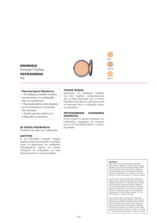 174
ΣΕ ΠΟΙΟΥΣ ΑΠΕΥΘΥΝΕΤΑΙ
Κατάλληλο για κάθε τύπο επιδερμίδας.
ΙΔΙΟΤΗΤΕΣ
Η LR COLOURS Compact Πούδρα
χαρίζει ματ όψη και περιορίζει τη γυαλάδα,
χωρίς να αφυδατώνει την επιδερμίδα.
Προσαρμόζεται εύκολα στη φυσική
απόχρωση της επιδερμίδας και κάνει
λιγότερο ορατές τις ανομοιομορφίες.
ΤΡΟΠΟΣ ΧΡΗΣΗΣ
Εφαρμόστε την απόχρωση πούδρας
που σας ταιριάζει, χρησιμοποιώντας
είτε το ειδικό βουρτσάκι, είτε το Πινέλο
Πούδρας LR by da Vinci, ξεκινώντας από
το εσωτερικό προς το εξωτερικό μέρος
του προσώπου.	
ΠΡΟΤΕΙΝΟΜΕΝΟΣ ΣΥΝΔΥΑΣΜΟΣ
ΠΡΟΪΌΝΤΩΝ
Για να τονίσετε τη φυσική απόχρωση της
επιδερμίδας, εφαρμόστε στη συνέχεια
είτε το LR COLOURS Blush ή τα Bron-
zing Pearls.
ΟΝΟΜΑΣΙΑ
Compact Πούδρα
ΠΕΡΙΕΧΟΜΕΝΟ
9 g
Sand
Apricot
Caramel
Ingredients	
Sand: Kaolin, Mica, Caprylic/Capric Triglyceride,
Tapioca Starch, Magnesium, Stearate, Silica, Glyceryl
Caprylate, Lithothamnium Calcareum Extract, Benzyl
Alcohol, Mannitol, Diatomaceous Earth, Helianthus
Annuus (Sunflower) Seed Oil, Rosmarinus Officinalis
(Rosemary) Leaf Extract, Zinc Sulfate, CI 77492 (Iron
Oxides), CI 77491 (Iron Oxides), CI 77499 (Iron Oxides)
Caramel: Kaolin, Mica, Caprylic/Capric Triglyceride,
Tapioca Starch, Magnesium Stearate, Silica, Glyceryl
Caprylate, Lithothamnium Calcareum Extract, Benzyl
Alcohol, Mannitol, Diatomaceous Earth, Helianthus
Annuus (Sunflower) Seed Oil, Rosmarinus Officinalis
(Rosemary) Leaf Extract, Zinc Sulfate, CI 77492 (Iron
Oxides), CI 77491 (Iron Oxides), CI 77163 (Bismuth
Oxychloride), CI 77891 (Titanium Dioxide), CI 77007
(Ultramarines), CI 77499 (Iron Oxides)
Apricot: Kaolin, Mica, Caprylic/Capric Triglyceride,
Tapioca Starch, Magnesium Stearate, Silica, Glyceryl
Caprylate, Lithothamnium Calcareum Extract, Benzyl
Alcohol, Mannitol, Diatomaceous Earth, Helianthus
Annuus (Sunflower) Seed Oil, Rosmarinus Officinalis
(Rosemary) Leaf Extract, Zinc Sulfate, CI 77007 (Ultra-
marines), CI 77492 (Iron Oxides), CI 77491 (Iron Oxides),
CI 77163 (Bismuth Oxychloride), CI 77499 (Iron Oxides)
Πλεονεκτήματα Προϊόντος
• Τα καθαρά μεταλλικά στοιχεία
προστατεύουν την επιδερμίδα
από την αφυδάτωση
• Συμπεριλαμβάνει σφουγγαράκι
για να ανανεώνετε το μακιγιάζ
σας γρήγορα
• Απαλή υφή που αφήνει την
επιδερμίδα να αναπνέει
 