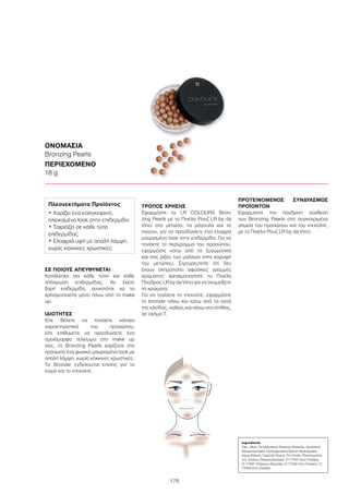 176
ΣΕ ΠΟΙΟΥΣ ΑΠΕΥΘΥΝΕΤΑΙ
Κατάλληλο για κάθε τύπο και κάθε
απόχρωση επιδερμίδας. Αν έχετε
ξηρή επιδερμίδα, συνιστάται να το
χρησιμοποιείτε μόνο πάνω από το make
up.
ΙΔΙΟΤΗΤΕΣ
Είτε θέλετε να τονίσετε κάποια
χαρακτηριστικά του προσώπου,
είτε επιθυμείτε να προσδώσετε ένα
ομοιόμορφο τελείωμα στο make up
σας, τα Bronzing Pearls χαρίζουν στο
πρόσωπο ένα φυσικό μαυρισμένο look με
απαλή λάμψη, χωρίς κόκκινες χρωστικές.
Το Bronzer ενδείκνυται επίσης για το
λαιμό και το ντεκολτέ.
ΤΡΟΠΟΣ ΧΡΗΣΗΣ
Εφαρμόστε τα LR COLOURS Bron-
zing Pearls με το Πινέλο Ρουζ LR by da
Vinci στο μέτωπο, τα μάγουλα και το
πιγούνι, για να προσδώσετε ένα ελαφρά
μαυρισμένο look στην επιδερμίδα. Για να
τονίσετε το περίγραμμα του προσώπου,
εφαρμόστε κάτω από τα ζυγωματικά
και στις ρίζες των μαλλιών στην κορυφή
του μετώπου. Σιγουρευτείτε ότι δεν
έχουν σχηματιστεί αφύσικες γραμμές
χρώματος· χρησιμοποιήστε το Πινέλο
Πούδρας LR by da Vinci για να αναμείξετε
τα χρώματα.
Για να τονίσετε το ντεκολτέ, εφαρμόστε
το bronzer πάνω και κάτω από τα οστά
της κλείδας, καθώς και πάνω στο στήθος,
σε σχήμα Τ.
ΠΡΟΤΕΙΝΟΜΕΝΟΣ ΣΥΝΔΥΑΣΜΟΣ
ΠΡΟΪΟΝΤΩΝ
Εφαρμόστε την πούδρινη σύνθεση
των Bronzing Pearls στα συγκεκριμένα
σημεία του προσώπου και του ντεκολτέ,
με το Πινέλο Ρουζ LR by da Vinci.
ΟΝΟΜΑΣΙΑ
Bronzing Pearls
ΠΕΡΙΕΧΟΜΕΝΟ
18 g
Ingredients	
Talc, Mica, Octyldodecyl Stearoyl Stearate, Isostearyl
Neopentynoate, Hydrogenated Starch Hydrolysate,
Aqua (Water), Caprylyl Glycol, Tin Oxide, Phenoxyetha-
nol, Sodium Dehydroacetate, CI 77491 (Iron Oxides),
CI 77891 (Titanium Dioxide), CI 77492 (Iron Oxides), CI
77499 (Iron Oxides)
Πλεονεκτήματα Προϊόντος
• Χαρίζει ένα καλοκαιρινό,
ηλιοκαμένο look στην επιδερμίδα
• Ταιριάζει σε κάθε τύπο
επιδερμίδας
• Ελαφριά υφή με απαλή λάμψη,
χωρίς κόκκινες χρωστικές
 