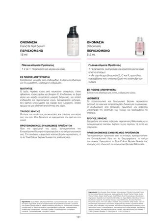 181
ΟΝΟΜΑΣΙΑ
Hand  Nail Serum
ΠΕΡΙΕΧΟΜΕΝΟ
15 ml
ΟΝΟΜΑΣΙΑ
Billionnails
ΠΕΡΙΕΧΟΜΕΝΟ
5,5 ml
ΣΕ ΠΟΙΟΥΣ ΑΠΕΥΘΥΝΕΤΑΙ
Ενδείκνυται ιδιαίτερα για λεπτά, εύθραυστα νύχια.
ΙΔΙΟΤΗΤΕΣ
Το προστατευτικό και δυναμωτικό βερνίκι περιποιείται
εντατικά τα νύχια και τα προετοιμάζει ιδανικά για το μανικιούρ.
Ο συνδυασμός από βιταμίνες, πρωτεΐνες και ασβέστιο
υποστηρίζει την ανάπτυξη των νυχιών και προλαμβάνει το
σπάσιμο.
ΤΡΟΠΟΣ ΧΡΗΣΗΣ
Εφαρμόστε στα νύχια το βερνίκι περιποίησης Billionnails με το
ενσωματωμένο πινελάκι. Αφήστε το για περίπου 15 λεπτά να
στεγνώσει.
ΠΡΟΤΕΙΝΟΜΕΝΟΣ ΣΥΝΔΥΑΣΜΟΣ ΠΡΟΪΟΝΤΩΝ
Για περισσότερη προστασία από το σπάσιμο, χρησιμοποιήστε
την Επαγγελματική Λίμα για να διαμορφώσετε το σχήμα
των νυχιών. Εφαρμόστε το True Colour Βερνίκι Νυχιών της
επιλογής σας πάνω από το περιποιητικό βερνίκι Billionnails.
ΣΕ ΠΟΙΟΥΣ ΑΠΕΥΘΥΝΕΤΑΙ
Κατάλληλος για κάθε τύπο επιδερμίδας. Ενδείκνυται ιδιαίτερα
για την ευαίσθητη, ερεθισμένη επιδερμίδα.
ΙΔΙΟΤΗΤΕΣ
Ο ορός περιέχει έλαιο από κουκούτσι σταφυλιού, έλαιο
αβοκάντο, έλαιο jojoba και βιταμίνη Ε. Ενυδατώνει τα ξηρά
χέρια και χαρίζει περιποίηση μακράς διάρκειας, για απαλή
επιδερμίδα και περιποιημένα νύχια. Απορροφάται γρήγορα,
δεν αφήνει υπολείμματα και χαρίζει ένα ευχάριστο, απαλό
άρωμα και μια αίσθηση απαλότητας στα χέρια.
ΤΡΟΠΟΣ ΧΡΗΣΗΣ
Πατήστε την αντλία της συσκευασίας και απλώστε στα χέρια
σας τον ορό. Μην ξεχάσετε να εφαρμόσετε τον ορό και στα
νύχια!
ΠΡΟΤΕΙΝΟΜΕΝΟΣ ΣΥΝΔΥΑΣΜΟΣ ΠΡΟΪΟΝΤΩΝ
Πριν την εφαρμογή του ορού, χρησιμοποιήστε την
Επαγγελματική Λίμα για να προσαρμόσετε το σχήμα των νυχιών
σας. Στη συνέχεια, εφαρμόστε κάποιο βερνίκι περιποίησης, ή
το το True Colour Βερνίκι Νυχιών της επιλογής σας.
Ingredients Aqua (Water), Ethylhexyl Palmitate, Cyclopentasiloxane, Glycerin, Capry-
lic/Capric Triglyceride, Sodium Acrylate/Sodium Acryloyldimethyl Taurate Copolymer,
Vitis Vinifera (Grape) Seed Oil, Persea Gratissima (Avocado) Oil, Simmondsia Chinensis
(Jojoba) Seed Oil, Parfum (Fragrance), Hydrogenated Polydecene, Phenoxyethanol,
Dimethicone Crosspolymer, Tocopheryl Acetate, Ethylhexylglycerin, Tocopherol,
Laureth-8, Cyclotetrasiloxane, Limonene, Linalooll
Πλεονεκτήματα Προϊόντος
• 2 σε 1: Περιποίηση για χέρια και νύχια
Ingredients Ethyl Acetate, Butyl Acetate, Nitrocellulose, Phthalic Anhydride/Trimel-
litic Anhydride/Glycols Copolymer, Isopropyl Alcohol, Acetyl Triethyl Citrate, Acetyl
Tributyl Citrate, Adipic Acid/Fumaric Acid/Phthylic Acid/Tricyclodecane Dimethanol
Copolymer, Stearalkonium Hectorite, Dimethicone, Aqua (Water), Helianthus Annuus
(Sunflower) Seed Oil, Tocopheryl Acetate, Acetyl Methicone, Ascorbyl Palmitate,
Propylene Glycol, Citric Acid, Ethyl Linoleate, Ethyl Linolenate, Ethyl Oleate, Calcium
Pantothenate, Hydrolized Corn Protein, Hydrolyzed Soy Protein, Hydrolized Wheat
Protein, Ethyl Palmitate, Ethyl Stearate, Saccharomyces/Magnesium Ferment, Fucus
Vesiculosus Extract, Phenoxyethanol, Saccharomyces/Copper Ferment, Saccharomy-
ces/Iron Ferment, Saccharomyces/Silicon Ferment, Saccharomyces/Zinc Ferment, CI
77891 (Titanium Dioxide), CI 15850 (Red 6), CI 60725 (Violet 2)
Πλεονεκτήματα Προϊόντος
• Περιποιείται, σκληραίνει και προστατεύει τα νύχια
από το σπάσιμο
• Με σύμπλεγμα βιταμινών E, C και F, πρωτεΐνες
και ασβέστιο που υποστηρίζουν την ανάπτυξη των
νυχιών
 