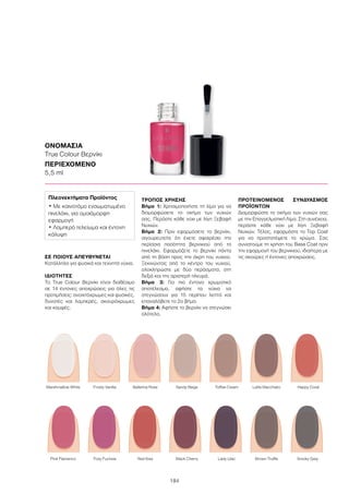 184
ΣΕ ΠΟΙΟΥΣ ΑΠΕΥΘΥΝΕΤΑΙ
Κατάλληλο για φυσικά και τεχνητά νύχια.
ΙΔΙΟΤΗΤΕΣ
Το True Colour Βερνίκι είναι διαθέσιμο
σε 14 έντονες αποχρώσεις για όλες τις
προτιμήσεις: ανοιχτόχρωμες και φυσικές,
δυνατές και λαμπερές, σκουρόχρωμες
και κομψές.
ΤΡΟΠΟΣ ΧΡΗΣΗΣ
Βήμα 1: Χρησιμοποιήστε τη λίμα για να
διαμορφώσετε το σχήμα των νυχιών
σας. Περάστε κάθε νύχι με λίγη Ξεβαφή
Νυχιών.
Βήμα 2: Πριν εφαρμόσετε το βερνίκι,
σιγουρευτείτε ότι έχετε αφαιρέσει την
περίσσια ποσότητα βερνικιού από το
πινελάκι. Εφαρμόζετε το βερνίκι πάντα
από τη βάση προς την άκρη του νυχιού.
Ξεκινώντας από το κέντρο του νυχιού,
ολοκληρώστε με δύο περάσματα, στη
δεξιά και την αριστερή πλευρά.
Βήμα 3: Για πιο έντονο χρωματικό
αποτέλεσμα, αφήστε τα νύχια να
στεγνώσουν για 15 περίπου λεπτά και
επαναλάβετε το 2ο βήμα.
Βήμα 4: Αφήστε το βερνίκι να στεγνώσει
ολότελα.
ΠΡΟΤΕΙΝΟΜΕΝΟΣ ΣΥΝΔΥΑΣΜΟΣ
ΠΡΟΪΟΝΤΩΝ
Διαμορφώστε το σχήμα των νυχιών σας
με την Επαγγελματική Λίμα. Στη συνέχεια,
περάστε κάθε νύχι με λίγη Ξεβαφή
Νυχιών. Τέλος, εφαρμόστε το Top Coat
για να προστατέψετε το χρώμα. Σας
συνιστούμε τη χρήση του Base Coat πριν
την εφαρμογή του βερνικιού, ιδιαίτερα με
τις σκούρες ή έντονες αποχρώσεις.
ΟΝΟΜΑΣΙΑ
True Colour Βερνίκι
ΠΕΡΙΕΧΟΜΕΝΟ
5,5 ml
	 Pink Flamenco	 Foxy Fuchsia	 Red Kiss	 Black Cherry	 Lady Lilac	 Brown Truffle	 Smoky Grey
	Marshmallow White	 Frosty Vanilla	 Ballerina Rose	 Sandy Beige	 Toffee Cream	 Latte Macchiato	 Happy Coral
Πλεονεκτήματα Προϊόντος
• Με καινοτόμο ενσωματωμένο
πινελάκι, για ομοιόμορφη
εφαρμογή
• Λαμπερό τελείωμα και έντονη
κάλυψη
 