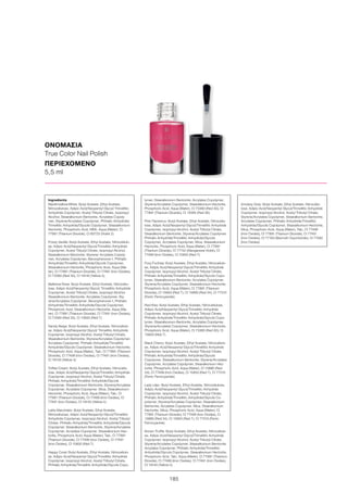 185
ΟΝΟΜΑΣΙΑ
True Color Nail Polish
ΠΕΡΙΕΧΟΜΕΝΟ
5,5 ml
Ingredients	
Marshmallow-White: Butyl Acetate, Ethyl Acetate,
Nitrocellulose, Adipic Acid/Neopentyl Glycol/ Trimellitic
Anhydride Copolymer, Acetyl Tributyl Citrate, Isopropyl
Alcohol, Stearalkonium Bentonite, Acrylates Copoly-
mer, Styrene/Acrylates Copolymer, Phthalic Anhydride/
Trimellitic Anhydride/Glycols Copolymer, Stearalkonium
Hectorite, Phosphoric Acid, MEK, Aqua (Water), CI
77891 (Titanium Dioxide), CI 60725 (Violet 2)
Frosty Vanille: Butyl Acetate, Ethyl Acetate, Nitrocellulo-
se, Adipic Acid/Neopentyl Glycol/Trimellitic Anhydride
Copolymer, Acetyl Tributyl Citrate, Isopropyl Alcohol,
Stearalkonium Bentonite, Styrene/ Acrylates Copoly-
mer, Acrylates Copolymer, Benzophenone-1, Phthalic
Anhydride/Trimellitic Anhydride/Glycols Copolymer,
Stearalkonium Hectorite, Phosphoric Acid, Aqua (Wa-
ter), CI 77891 (Titanium Dioxide), CI 77491 (Iron Oxides),
CI 73360 (Red 30), CI 19140 (Yellow 5)
Ballerina Rose: Butyl Acetate, Ethyl Acetate, Nitrocellu-
lose, Adipic Acid/Neopentyl Glycol/ Trimellitic Anhydride
Copolymer, Acetyl Tributyl Citrate, Isopropyl Alcohol,
Stearalkonium Bentonite, Acrylates Copolymer, Sty-
rene/Acrylates Copolymer, Benzophenone-1, Phthalic
Anhydride/Trimellitic Anhydride/Glycols Copolymer,
Phosphoric Acid, Stearalkonium Hectorite, Aqua (Wa-
ter), CI 77891 (Titanium Dioxide), CI 77491 (Iron Oxides),
CI 73360 (Red 30), CI 15850 (Red 7)
Sandy Beige: Butyl Acetate, Ethyl Acetate, Nitrocellulo-
se, Adipic Acid/Neopentyl Glycol/ Trimellitic Anhydride
Copolymer, Isopropyl Alcohol, Acetyl Tributyl Citrate,
Stearalkonium Bentonite, Styrene/Acrylates Copolymer,
Acrylates Copolymer, Phthalic Anhydride/Trimellitic
Anhydride/Glycols Copolymer, Stearalkonium Hectorite,
Phosphoric Acid, Aqua (Water), Talc, CI 77891 (Titanium
Dioxide), CI 77499 (Iron Oxides), CI 77491 (Iron Oxides),
CI 19140 (Yellow 5)
Toffee Cream: Butyl Acetate, Ethyl Acetate, Nitrocellu-
lose, Adipic Acid/Neopentyl Glycol/Trimellitic Anhydride
Copolymer, Isopropyl Alcohol, Acetyl Tributyl Citrate,
Phthalic Anhydride/Trimellitic Anhydride/Glycols
Copolymer, Stearalkonium Bentonite, Styrene/Acrylates
Copolymer, Acrylates Copolymer, Mica, Stearalkonium
Hectorite, Phosphoric Acid, Aqua (Water), Talc, CI
77891 (Titanium Dioxide), CI 77499 (Iron Oxides), CI
77491 (Iron Oxides), CI 19140 (Yellow 5)
Latte Macchiato: Butyl Acetate, Ethyl Acetate,
Nitrocellulose, Adipic Acid/Neopentyl Glycol/Trimellitic
Anhydride Copolymer, Isopropyl Alcohol, Acetyl Tributyl
Citrate, Phthalic Anhydride/Trimellitic Anhydride/Glycols
Copolymer, Stearalkonium Bentonite, Styrene/Acrylates
Copolymer, Acrylates Copolymer, Stearalkonium Hec-
torite, Phosphoric Acid, Aqua (Water), Talc, CI 77891
(Titanium Dioxide), CI 77499 (Iron Oxides), CI 77491
(Iron Oxides), CI 15850 (Red 7)
Happy Coral: Butyl Acetate, Ethyl Acetate, Nitrocellulo-
se, Adipic Acid/Neopentyl Glycol/Trimellitic Anhydride
Copolymer, Isopropyl Alcohol, Acetyl Tributyl Citrate,
Phthalic Anhydride/Trimellitic Anhydride/Glycols Copo-
lymer, Stearalkonium Bentonite, Acrylates Copolymer,
Styrene/Acrylates Copolymer, Stearalkonium Hectorite,
Phosphoric Acid, Aqua (Water), CI 73360 (Red 30), CI
77891 (Titanium Dioxide), CI 12085 (Red 36)
Pink Flamenco: Butyl Acetate, Ethyl Acetate, Nitrocellu-
lose, Adipic Acid/Neopentyl Glycol/Trimellitic Anhydride
Copolymer, Isopropyl Alcohol, Acetyl Tributyl Citrate,
Stearalkonium Bentonite, Styrene/Acrylates Copolymer,
Phthalic Anhydride/Trimellitic Anhydride/Glycols
Copolymer, Acrylates Copolymer, Mica, Stearalkonium
Hectorite, Phosphoric Acid, Aqua (Water), CI 77891
(Titanium Dioxide), CI 77742 (Manganese Violet), CI
77499 (Iron Oxides), CI 15850 (Red 7)
Foxy Fuchsia: Butyl Acetate, Ethyl Acetate, Nitrocellulo-
se, Adipic Acid/Neopentyl Glycol/Trimellitic Anhydride
Copolymer, Isopropyl Alcohol, Acetyl Tributyl Citrate,
Phthalic Anhydride/Trimellitic Anhydride/Glycols Copo-
lymer, Stearalkonium Bentonite, Acrylates Copolymer,
Styrene/Acrylates Copolymer, Stearalkonium Hectorite,
Phosphoric Acid, Aqua (Water), CI 77891 (Titanium
Dioxide), CI 15850 (Red 7), CI 15880 (Red 34), CI 77510
(Ferric Ferrocyanide)
Red Kiss: Butyl Acetate, Ethyl Acetate, Nitrocellulose,
Adipic Acid/Neopentyl Glycol/Trimellitic Anhydride
Copolymer, Isopropyl Alcohol, Acetyl Tributyl Citrate,
Phthalic Anhydride/Trimellitic Anhydride/Glycols Copo-
lymer, Stearalkonium Bentonite, Acrylates Copolymer,
Styrene/Acrylates Copolymer, Stearalkonium Hectorite,
Phosphoric Acid, Aqua (Water), CI 73360 (Red 30), CI
15850 (Red 7)
Black Cherry: Butyl Acetate, Ethyl Acetate, Nitrocellulo-
se, Adipic Acid/Neopentyl Glycol/Trimellitic Anhydride
Copolymer, Isopropyl Alcohol, Acetyl Tributyl Citrate,
Phthalic Anhydride/Trimellitic Anhydride/Glycols
Copolymer, Stearalkonium Bentonite, Styrene/Acrylates
Copolymer, Acrylates Copolymer, Stearalkonium Hec-
torite, Phosphoric Acid, Aqua (Water), CI 15880 (Red
34), CI 77499 (Iron Oxides), CI 15850 (Red 7), CI 77510
(Ferric Ferrocyanide)
Lady Lilac: Butyl Acetate, Ethyl Acetate, Nitrocellulose,
Adipic Acid/Neopentyl Glycol/Trimellitic Anhydride
Copolymer, Isopropyl Alcohol, Acetyl Tributyl Citrate,
Phthalic Anhydride/Trimellitic Anhydride/Glycols Co-
polymer, Styrene/Acrylates Copolymer, Stearalkonium
Bentonite, Acrylates Copolymer, Mica, Stearalkonium
Hectorite, Silica, Phosphoric Acid, Aqua (Water), CI
77891 (Titanium Dioxide), CI 77499 (Iron Oxides), CI
15880 (Red 34), CI 15850 (Red 7), CI 77510 (Ferric
Ferrocyanide)
Brown Truffle: Butyl Acetate, Ethyl Acetate, Nitrocellulo-
se, Adipic Acid/Neopentyl Glycol/Trimellitic Anhydride
Copolymer, Isopropyl Alcohol, Acetyl Tributyl Citrate,
Styrene/Acrylates Copolymer, Stearalkonium Bentonite,
Acrylates Copolymer, Phthalic Anhydride/Trimellitic
Anhydride/Glycols Copolymer, Stearalkonium Hectorite,
Phosphoric Acid, Talc, Aqua (Water), CI 77891 (Titanium
Dioxide), CI 77499 (Iron Oxides), CI 77491 (Iron Oxides),
CI 19140 (Yellow 5)
Smokey Grey: Butyl Acetate, Ethyl Acetate, Nitrocellu-
lose, Adipic Acid/Neopentyl Glycol/Trimellitic Anhydride
Copolymer, Isopropyl Alcohol, Acetyl Tributyl Citrate,
Styrene/Acrylates Copolymer, Stearalkonium Bentonite,
Acrylates Copolymer, Phthalic Anhydride/Trimellitic
Anhydride/Glycols Copolymer, Stearalkonium Hectorite,
Mica, Phosphoric Acid, Aqua (Water), Talc, CI 77499
(Iron Oxides), CI 77891 (Titanium Dioxide), CI 77491
(Iron Oxides), CI 77163 (Bismuth Oxychloride), CI 77492
(Iron Oxides)
 