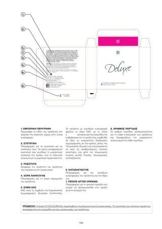 ΥΠΟΔΕΙΞΗ: Η σειρά LR COLOURS δεν περιλαμβάνει πτυσσόμενα κουτιά συσκευασίας. Τα συστατικά των σχετικών προϊόντων
αναγράφονται στο εγχειρίδιο και στις συσκευασίες των προϊόντων.
186
1.
2.
6.
3.
7.
8.
4.
1. ΕΜΠΟΡΙΚΗ ΠΕΡΙΓΡΑΦΗ
Περιγράφει το είδος του προϊόντος στη
γλώσσα της εκάστοτε χώρας στην οποία
κυκλοφορεί.
2. ΣΥΣΤΑΤΙΚΑ
Πληροφορίες για τα συστατικά και τις
αναλογίες τους. Το πρώτο αναφερόμενο
συστατικό έχει συνήθως τη μεγαλύτερη
αναλογία στο προϊόν, ενώ το τελευταίο
είναι αυτό με τη μικρότερη περιεκτικότητα.
3. ΠΟΣΟΤΗΤΑ
Αναφέρει την ποσότητα του προϊόντος
που περιέχεται στη συσκευασία.
4. ΧΩΡΑ ΠΑΡΑΓΩΓΗΣ
Πληροφορίες για τη χώρα παραγωγής
του προϊόντος.
5. ΣΗΜΑ EAC
EAC είναι το σύμβολο της Ευρασιατικής
Συμμόρφωσης (Eurasian Conformity).
Τα προϊόντα με ελεύθερη κυκλοφορία
φέρουν το σήμα EAC, με το οποίο
ο κατασκευαστής/προμηθευτής
επιβεβαιώνει ότι το προϊόν έχει υποβληθεί
σε όλες τις απαραίτητες διαδικασίες
συμμόρφωσης σε ένα κράτος μέλος της
Τελωνειακής Ένωσης και ανταποκρίνεται
σε όλες τις προβλεπόμενες τεχνικές
απαιτήσεις στα μέλη της τελωνειακής
ένωσης μεταξύ Ρωσίας, Λευκορωσίας
και Καζακστάν.
6. ΚΑΤΑΣΚΕΥΑΣΤΗΣ
Πληροφορίες για τον υπεύθυνο
κυκλοφορίας του προϊόντος και την έδρα
του.
7. PERIOD AFTER OPENING
Πληροφορίες για τη χρονική περίοδο που
μπορεί να χρησιμοποιηθεί ένα προϊόν
μετά το άνοιγμά του.
8. ΑΡΙΘΜΟΣ ΠΑΡΤΙΔΑΣ
Οι αριθμοί παρτίδας χρησιμοποιούνται
για τη σαφή επισήμανση των προϊόντων
και διασφαλίζουν την απρόσκοπτη
ανιχνευσιμότητα κάθε παρτίδας.
26.03.2018
34567896
5.
 