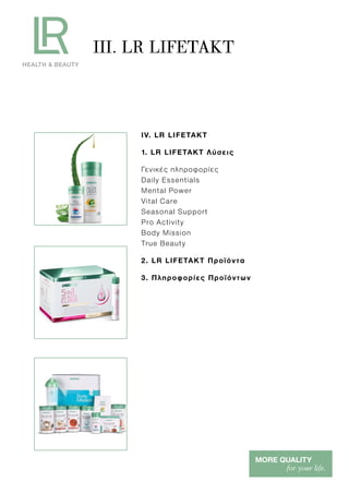 III. LR LIFETAKT
IV. LR LIFETAKT
1. LR LIFETAKT Λύσεις
Γενικές πληροφορίες
Daily Essentials
Mental Power
Vital Care
Seasonal Support
Pro Activity
Body Mission
True Beauty
2. LR LIFETAKT Προϊόντα
3. Πληροφορίες Προϊόντων
 