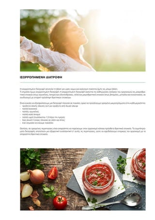 ΙΣΟΡΡΟΠΗΜΕΝΗ ΔΙΑΤΡΟΦΗ
Η ισορροπημένη διατροφή αποτελεί τη βάση για υγιές σώμα και καλύτερη ποιότητα ζωής σε μόνιμη βάση.
Τι σημαίνει όμως ισορροπημένη διατροφή; Η ισορροπημένη διατροφή καλύπτει τις καθημερινές ανάγκες του οργανισμού σε μακροθρε-
πτικά στοιχεία όπως πρωτεΐνες, λιπαρά και υδατάνθρακες, αλλά και μικροθρεπτικά στοιχεία όπως βιταμίνες, μέταλλα και ιχνοστοιχεία, σε
συνδυασμό με επαρκή πρόσληψη θρεπτικών στοιχείων.
Είναι εύκολο να εξασφαλίσουμε μια διατροφή πλούσια σε ποικιλία, αρκεί να προσέχουμε ορισμένα μικροπράγματα στην καθημερινότητα:
-	 προϊόντα ολικής άλεσης αντί για προϊόντα από λευκό αλεύρι
-	 πολλά λαχανικά
-	 πολλές πρωτεΐνες
-	 πολλά καλά λιπαρά
-	 πολλά υγρά (τουλάχιστον 1,5 λίτρo την ημέρα)
-	 λίγα γλυκά ή σνακς πλούσια σε αλάτι και λίπος
-	 έχει σημασία να έχουμε ποικιλλία
Ωστόσο, σε ορισμένες περιπτώσεις είναι απαραίτητο να παρέχουμε στον οργανισμό κάποια πρόσθετα θρεπτικά στοιχεία. Τα συμπληρώ-
ματα διατροφής αποτελούν μια εξαιρετική εναλλακτική σ’ αυτές τις περιπτώσεις, ώστε να εφοδιάσουμε επαρκώς τον οργανισμό με τα
απαραίτητα θρεπτικά στοιχεία.
 