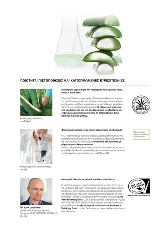 WWW.SGS-QUALITAETSSIEGEL.DE
Αυστηροί έλεγχοι κατά την παραγωγή των πρώτων υλών,
όπως η Aloe Vera
Περίπου 23 εκατομμύρια φύλλα Aloe Vera συλλέγονται ετησίως
για την LR αποκλειστικά στο Μεξικό, όπου επικρατούν οι καλύτε-
ρες δυνατές συνθήκες καλλιέργειας, με αποτέλεσμα να καθίστα-
ται περιττή η χρήση παρασιτοκτόνων. Η εξαιρετική ποιότητα
της καλλιέργειας και της επεξεργασίας υποβάλλεται σε
ελέγχους και πιστοποιείται από το International Aloe
Science Council (IASC).
Αυστηροί έλεγχοι σε τελικά προϊόντα και λύσεις
Η ποιότητα αποτελεί πρώτη προτεραιότητα για την LR. Για να εί-
ναι σε θέση η LR να εγγυάται πάντα την εξαιρετική ποιότητα των
προϊόντων, αυτά υποβάλλονται διαρκώς σε εσωτερικούς αλλά
και εξωτερικούς ελέγχους από ανεξάρτητους φορείς. Το SGS
INSTITUT FRESENIUS διενεργεί τακτικούς ελέγχους στα Aloe
Vera Drinking Gels. Ο Dr. Lars Lobbedey επιβεβαιώνει: «Εμείς
στο SGS INSTITUT FRESENIUS μπορούμε να πιστοποιήσουμε
ευσυνείδητα τη σταθερά υψηλή ποιότητα των Aloe Vera
Drinking Gels, η οποία διαπιστώνεται μέσω ανεξάρτητων τακτι-
κών ελέγχων.»
Dr. Lars Lobbedey
Διευθυντής Τμήματος Υγιεινής
Τροφίμων SGS INSTITUT FRESENIUS
GmbH
Καλλιέργεια Aloe Vera
στο Μεξικό
Κέντρο Έρευνας και Ανάπτυξης
της LR
Έχει κατατεθεί
Αίτηση για Δίπλωμα
Ευρεσιτεχνίας
Φύση και επιστήμη: ένας αποτελεσματικός συνδυασμός
Η LR έχει πάντα ως πρότυπο τη φύση, μαθαίνει από αυτή και την
αξιοποιεί σε συνδυασμό με τις τελευταίες εξελίξεις της επιστήμης
και της έρευνας. Το αποτέλεσμα: Μοναδικά LR προϊόντα με
μέγιστη αποτελεσματικότητα.
Αυτές οι εξαιρετικές καινοτομίες, οι αποτελεσματικές λύσεις και οι
μοναδικές διαδικασίες παραγωγής προστατεύονται με τις αιτήσεις
για διπλώματα ευρεσιτεχνίας που υποβάλλει η LR.
ΠΟΙΟΤΗΤΑ, ΠΙΣΤΟΠΟΙΗΣΕΙΣ ΚΑΙ ΚΑΤΟΧΥΡΩΜΕΝΕΣ ΕΥΡΕΣΙΤΕΧΝΙΕΣ
 