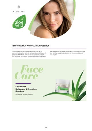 19
Ιδιαίτερα απαλή και αναζωογονητική περιποίηση για την
απαιτητική επιδερμίδα, αλλά και σε περιπτώσεις ερεθισμού. Τα
προϊόντα LR ALOE VIA απλώνονται σαν προστατευτικό φιλμ
στην απαιτητική επιδερμίδα, τη δροσίζουν, την καταπραΰνουν
και ενισχύουν τη διαδικασία ανάπλασης, η οποία υποστηρίζεται
από τα ειδικά ενεργά συμπλέγματα και τα ευεργετικά φυτικά
εκχυλίσματα.
ΠΕΡΙΠΟΙΗΣΗ ΚΑΙ ΚΑΘΑΡΙΣΜΟΣ ΠΡΟΣΩΠΟΥ
	 Face
Care
LR ALOE VIA
Καθαρισμός  Περιποίηση
Προσώπου
Για λαμπερό, όμορφο πρόσωπο
 